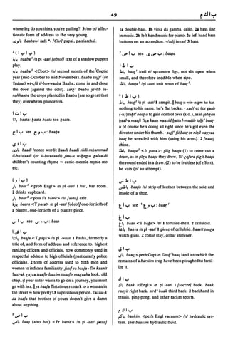 49

whose leg do you think you're pulling?! 3/no pI! affec-          la double-bass. Ib viola da gamba, cello. 2a bass line
tionate form of address to the very young.                       in music. 2b left hand music for piano. 2c left hand bass
I.S-"~ baabawi ladj *1 [Chr} papal, patriarchal.                 buttons on an accordion. -/adj invarl 3 bass.

Z( I yly)                                                        Z u"" I y    see I.S u"" Y : ba~a
~ ~ baaba I In pi -aatl[obsol} text of a shadow puppet
play.                                                            1.1.ly
4!~ baaba 2 <Copt> In! second month of the ·Coptic               .l.~baael lcoll nl sycamore figs, not slit open when
year (mid-October to mid-November). baaba xuj/ (or               small, and therefore inedible when ripe.
 fudxul) wi-t;ftl il-bawwaaba Baaba, come in and close           ~~ baaea I Ipl -aatl unit noun of baael.
the door (against the cold). zarl; baaba yiy/ib in-
nahhaaba the crops planted in Baaba (are so great that           Z(.1.ly)
they) overwhelm plunderers.                                      .l.~ baae2 In pi -aat/l armpit. II baae-u win-nigm he has
                                                                 nothing to his name, he's flat broke. - xad(-u) (or gaab
1,;,ly                                                           (-u) tabt; baae-u to gain control over (s.o.), as ineablan
;~ baata: baata baata see baata.                                baal-u maafi fiza kaan waaxid balta I-mudiir tabt; baae-
                                                                 u of course he's doing all right since he's got even the
C. I y   see   c..J y   : baaba                                  director under his thumb. -xajj; fti baaeor nizil wayyaa
                                                                 baae he wrestled with him (using his arms). 2 [naut}
Ioply                                                            chine.
I.S.)~ baadi Inonce word!: baadi baadi siidi mbammad             ~~ baata2 <It palla>: tilil baata (1) to come out a
il-baYdaadi (or il-buydaadi) jaal-u w-baa-u la/aa-di             draw, as in (illu baata they drew, fil-lajara (illit baata
children's counting rhyme ... eenie-meenie-mynie-mo              the round ended in a draw. (2) to be fruitless (of effort),
etc.                                                             be vain (of an attempt).

(.)Iy)                                                           J"'.1.1 y
.)~ baar l <prob Engl> In pi -aatl I bar, bar room.              ..,.J.~ baa(is Inl strip of leather between the sole and
2 drinks cupboard.                                               insole of a shoe .
.)~ baar 2 <poss Fr barre> Inl [auto} axle .
•.)~ baara <T para> In pi -aatl[obsolj one-fortieth of           t l y see It.Jy:baBG 1
a piastre, one-fortieth of a piastre piece.
                                                                 tly
                                                                 t.1.r
                                                                     baBY <T baga> In! I tortoise-shell. 2 celluloid.
                                                                 ~~   baaya In pi -aat/l piece of celluloid. baayit saala
1~ly
                                                                 watch glass. 2 collar stay, collar stiffener.
l.:.~ baaja <T p8§a> In pi -waat/l Pasha, formerly a
title of, and form of address and reference to, highest
ranking officers and officials, now commonly used in             lolly
respectful address to high officials (particularly police        J~ baat; <perh Copt>: far(tbaat; land into which the

officials). 2 term of address used to both men and               remains of a barsiim crop have been ploughed to fertil-
women to indicate familiarity.juufya baaja - fin kaanit          ize it.
 fuxt-ak layza tsaaftr laazim tisaaftr mBGaaha look, old
chap. ~f your sister wants to go on a journey, you must          .!Ily
I!o with her.llya baaja flirtatious remark to a woman in         .!I~ baak <Eng!> In pi -aatl I [soccer} back. baak

the street ... how pretty! 3 supercilious person. faxuu-k        raayit right back. sird i baak third back. 2 backhand in
da baaja that brother of yours doesn't give a damn               tennis, ping-pong, and other racket sports.
about anything.
                                                                 r.!lly
1u""ly                                                           rS"~ baakim <perh Engl vacuum> Inl hydraulic sys-
u""~ ba~ (also bas) <Fr basse> In pi ·aatl [mus}                 tem. zeet baakim hydraulic fluid.
 