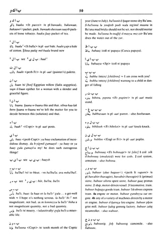 so
-' .!ll .....                                                             year (June to July). ba fllllllil iI-fJagar stone-dry Ba 'una .
."s'~      baaku <It pacco> In pI bawaakl. bakuwaa/.                      (i-ba fllllfla la y/lutmb {lIl1b wa/a IIIliml/ muuna in
bakaawi J I packet, pack. bawaakl duxxaan saayib pack-                    Ba 'una mud brick~ ~hould not be set, nor should mortar
ets of loose tobacco. baaku faay packet of tea.                           be made. bafuIIIla b,-ma/f'f I/-mayya mlz-vir Ba'una
                                                                          dnes the water out of the mI'.
I   J I .....
~~ baa/a I <It balla> In pI -aall bale. baalll qU{1l a bale               .Jl, I ..........
of cotton. IIlissa {aalll mll-baala brand new                             .J;.~ babaa~ Icoll nl papaya (Canca papaya).


1   J I.....      see     1   1$   J ..... : baa I I                      I 1$ I ..........
                                                                          ~~       babaaya <Sp> Icoll nl papaya
..:.. J I .....
~~          baalil <perh Fr> In pI -aall (painter's) palette.             ..... ..........
                                                                          ~ babba linteql Iellllclrelll "" I am cross With you!
.:, I .....                                                               ~ bubba Imter)1 lehilclretll warning to a child m dan-
.J~      baan Inl [bol[ Egyptian willow (Salix aegyptica).                ger of fallmg
ru~n        iI-baan epithet for a woman with a slender and
graceful figure.                                                          )..:..   ..........
                                                                          of,-! blbura, plpura <Fr pupitre> In pI -aatl music
I.;, I .....                                                              ~tand.
;~      baana. fJaana w-baana this and that. sibna-haa-Iak
beefl fJaana w-baana we've left the matter for you to                     -t ...............
decide between this (solution) and that.                                  .J~ babba)'aall In pI -aatl parrot. - also barbaraan.


• I .....                                                                 • -' J ..........
o~       baah f <Copt> In pI -aall penis.                                 o.h bibilooh            <Fr bibelot> In pI -aatl knick-knack.


1$1 .....                                                                 .;, 1$   J ..........
-s~ baay <prob Copt>: ya baay exclamation of incre-                       ~.,.          bublilll <Engl or Fr> In pI -aatl poplin.
dulou~ di~may.                da b-yilmillamaaylf - ya baay or .va
baay lala lamayl-u my! he does such outrageous                            r I.:, ..........
things!                                                                   C~.Yo          bublllllClJ <Fr boblllage> Inllelee/l coil sIlk
                                                                                      (m~ulatc"') wire for
                                                                          il-bublllllClJ                              COlI~.   2 cOIl system,
..... 1$ I..... see ..... 1$ ..... : baa."Ib                             armature. - abo bubtllla.

cycy                                                                      j   -' ..........

~~ bafbaf Ivil to bleat. -vn bafbafa: ava I1l1bafbaf.                     ).Yo~ babuur (also baguu,r i ) <perh It I'apore> In
                                                                          pI ball'abirr (ba lI'agirr), bawabl;r (ball'agirr)1 I (primus)
j   ~   .....    see    I j   1$ ..... : biir, bufra. bur"                ~tovc. babllllr Slbtrlu Spirit Move. babuur gaaz pnmus

                                                                          ~tovc.      2 ShiP, motor-driven vessel. 3 locomotive, train.
..,.,~   .....                                                            babllur bulaala goods tram. babuur flhrbrees express
..r~ bafs, baas: la baas or Iii barS" la/a ... a get-well                 tram. 4a engme or motor. babuur larab,yya car en-
wish"" I hope It'S nothmg senous. la ba rs' bi- f not                     gme. 4b any of a variety of machme~ dnven by a motor
inSignificant, not bad, as m kml/1l1yya la bafs' bilha a                  or engine. babllur If-yaruqa fire-engine. babuur {lfJlin
not mSlgnlflcant quantity, not a bad quantity.                            grist mill. babuIII' (lalllg gmnmg factory. babuur zala{
..ry. bufs Inl misery. -/adectivallyllllfa bufs a miser-                 steamroller. - al~o lI'ablllll'.
able life.

                                                                          r"-' ..........
.;, -' ~ .....                                                            ~.Yo ~babllllllig.          fllY   babult/llg   camomile.     - also
4;y' bafuulla <Copt> Inl tenth month of the Coptic                        babllullI.
 