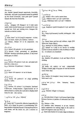 52

    .!l.:..:.y                                                        1   t .:. y     see   t   1.:. y   : bitaaG
    ~    batatak: Ijatatak batatak rapaciously, feverishly,
    frantically. nizil Gala I-Geef Ijatatak batatak he gobbled         1.).J"';,:,y
    up the bread ravenously. nizlit Galee qarb B Ijatatak             .)~  bitifuur <Fr> Icoll nl petits fours.
    batatak she beat him frenziedly.                                   o.)~ bilifuura lunit n, pI -aatl a petit four.
                                                                      ~I.)~ bitifuraaya lunit n, pI -aatl = bitifuura .

.11[..:.y
j~l;y'       butagaaz <Fr Butagaz> InJ 1 trade name                   1.).J"';,:, Y
    under which bottled butane gas is marketed for com-                o.)fo.     batafuura <perh It buttafuori> In pI -88tl davit.
    mercial use. 2/pl -aatl cooking stove. butagaaz bik-
    kahraba an electric cooker.                                       J':'y
                                                                      ~ Yo       butCja In pI bawaatiCjI crucible, melting-pot. - also
.) .:. y                                                              budCja .
p. batar, batarT (u) Ivtl (surg] to amputate. - vn batr,
batr; ava baatir, baatir; pva mabtuur, mabtuur.                        J.:. y
.h;1 I'itbatar, !,itbatar Ivil to be amputated. - iva                 Ji'! batuul Imasc and fem adjl celibate, virgin. 11!'i/-
mitbitir.                                                             batuul the Virgin (Mary).
                                                                      ~i'! batuliyya Inl [Chr] celibacy, virginity.
J.J.)':'y                                                             ~I I'itbattil Ivil 1 [lsi] to be devout in worship.
JJ? bitrool <Fr petrole> Inl oil, petroleum.                          2 {Chr] to devote oneself to a life of celibacy or virgin-
JJfi bitrooli l/adjl pertaining to petroleum.                         ity. - vn tabattul; ava mutabattil.
mawadd' bitroliyya petroleum products. 2/adj invarl
smoky-grey in colour.                                                 .:..:.J.:.y
                                                                      ~ batalitta <Fr patelette> In pI -aatl flap or fly on
iJ.J.) .:. y                                                          clothing.
I.JJ fi batmon <Fr patron> In pI -aat, -aatl paper pat-
tern (for a dress etc.).                                               JJ.:.y
4;Jfi batroona <It padrona>           = batroon.                      A       bitillu <It vitello> Inl veal. - ladjectivallyl
                                                                       I'if-Ialjm iI-bitillu faljlj iI- !'ayyaam di veal has become
IS.) .:. Y                                                            scarce these days.
~.;~      batari <Fr batterie> Inl set of drums.
                                                                      IS J.:. y
J. IS .) .:. y                                                        ".I; Yo butifya <It bottiglia> linterjl bottles! (rag-and-
~?    butriiJ <It pulitrice> Inl [eng] polishing                      bone man's cry).
machine, buffer.
                                                                      r .:. y       see iJ':'   ~   :    bitm,      battaama,   battim,
iJ IS .) .:. Y                                                        I'itbattim
~~ batriina <It vetrina> In pI batariin, batrinaatl
1 show-case. 2 shop-window. 3 glass-fronted set of                    iJ IS   r .:. Y
shelves fixed to a wall by the road-side to displ{lY small            .:r--i'!    bitumiin <Engl> InJ bitumen.
items for sale. - also vatriina.
                                                                      iJ .:. y
- .J   J. .:. y   see   J. y   : bitfawiiJ                            ..:F! bitn (also bitm) <Copt> In pI butuunl [agric] ridge
                                                                       between furrows or patches of cultivation (see PI.E,
I
     t .:. y                                                          20).
t'~ baatiG ladj °11 powerful, effective (especially of a              ~ bitniyya = bitn.
saint). sirr-u baatiG his power is overwhelming. II l'iI-             4;~ battaana (also battaama) In pI -aat, batatiinl
batGa epithet of Sayyida Zaynab. 2 having the power to                {agric] implement for making ridges in the earth to
read minds, tell the future etc, (of a sorcerer or                    m,?rk off irrigation units (see PI.D, 5).
magician).                                                            ..:F! battin (also battim) Ivtl to make ridges in (fields) to
 