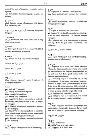 mark off the units of irrigation. - vn tabtiin; ava/pva             t[,Y
mibattin.                                                           ~         bagaG Icoll nl 1 swan(s). 2 [rurj pelican(s) .
.:;;..;1 ritbattin (also ritbattim) Ivil passive of battin. - iva   ~          bagGa lunit n, pI -aat/l a swan. 2 [rurj a pelican.
mitbattin.
                                                                    J~y
[,1 iJ":" Y                                                         ~    baggi/t Ivtl to honour, venerate. -vn tabgiil; ava
[.I.:.;~ batinaaj, patinaaj <Fr patinage> Inll skating.             mibaggil; pva mubaggal.
2 Ipl -aatl skating-rink.
                                     ,                              r [, "::'
- [, iJ ..:.. y   see - [, iJ   ~   y: bitingaan, bitingaana,       ~         bagam In invarl oaf, dolt, blockhead.
bitingaani                                                          ~ baggim Ivtll to dumbfound, make (s.o.) shut up.
                                                                    2L to put under anaesthetic. - vn tabgiim; ava/pva
- IJ'" iJ":" Y                                                      mibaggim.
~.;;...    batunsaleeh <Fr batons sales> Icoll nl long              ~I ritbaggim Ivill to be dumbfounded, be made to
salted pastry stick(s).                                             shut up. 2L to be put under anaesthetic. - iva
                                                                    mitbaggim.
jlS":"  Y
~   bitiir <perh Fr patere> In pI bitaayirl [eleej block            j   .J   <:: Y   see   j.J   Y Y : baguur
on which a ceiling-rose is mounted.
                                                                    tlS[,Y
.!lIS":" Y                                                          ~ Yo  bujeeh <Fr bougie> In pI -aatll sparking-plug.
~      butiik <Fr> In pI -aat, bawatiikl boutique.                  2 candle (unit of light intensity).


                                                                    c:yc:y
                                                                    ~ bal:Jbal:J I/vtl to loosen, make loose. bal:Jbal:J-li
                                                                    l-fustaan let the dress-out for me. 2 Ivi/2a to let oneself
                                                                    go, act without restraint. bal:Jbal:Jifwayya wi-dl:Jaki re-
J..!Iy see JIJ"'Y                                                   lax and have fun! 2b to spend money freely. -vn
                                                                    bal:Jbal:Ja; ava/pva mibal:Jbal:J.
r I [, Y                                                            ~ mibal:Jbal:J ladj *1 la comfortably off, in easy
4.0~     bijaama, bigaama J <perh It pigiama> In
                                                                    circumstances. Ib out-going, easy-going, generous-
pI -aatl pair of pyjamas.
                                                                    natured. 2a ample, loose. fustaan mibal:Jbal:J a loose-
                                                                    fitting dress. 2b ample, generous. kiilu mbal:Jbal:J a
c:['y
~. bigil:J ladj *1 impudent.
                                                                    good kilo. rig-gazzaar da wazn-u mbal:Jbal:J that butcher
~ 1 rabgal:J lell morelmost impudent.
                                                                    is always generous when he weighs (the meat).
                                                                    c.~ bal:Jbuul:J ladjl easy-going, amiable.
4.~ bagaal:Ja Inl impudence.
                                                                    ~I ritbal:Jbal:J Ivill to be loosened. 2 to let oneself
e=::~ baagil:J I ladj *1 impudent.
~ baggal:J Ivil to behave impudently or insolently.                 go, act without restraint. -ava/iva mitbal:Jbal:J.
ma-tbaggal:J1i fiyya do not be rude to me! -vn tabgiil:J;
ava minaggal:J.                                                     ":"c:Y
&1      ritbaggal:J Ivil to behave impudently or insolent-          ~ bal:Jtt ladjl pure, theoretical. riyaaqa bal:Jta pure

ly. -ava mitbaggal:J.                                               mathematics. -/adverbiallyl da {abGan rigraar maali
~~ baagil:Jz Ivil to behave impudently or insolently.               bal:Jt this of course is a purely financial procedure.
iiaGad yibaagil:J maGa rabuu he went on answering his
father back. -vn mibagl:Ja; ava mibaagil:J.                         ..!Ic:Y see IJ"'C:Y
~l,;1 ritbaagil:J Ivil to behave impudently or insolent-
Iy. - ava mitbaagil:J.                                              1c: c: Y
                                                                    ;   bal:Jl:J I Icoll nI ducks.
IS~[,Y                                                              ~ bal:Jl:Ja I lunit n, pI -aatl a duck.
~J~        bigudya <Fr bigoudi> Icoll nl hair-roller(s).            ~t; bal:Jl:Jaaya In pI -aatl a duck.
 