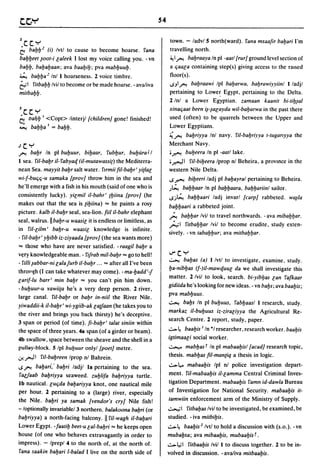 54


2c.c. y                                                              town. - ladvlS north(ward). fana msaafir babari I'm
b babb     2   (i) Ivtl to cause to become hoarse. fana              travelling north.
babbeet ~oot-i caleek I lost my voice calling you. - vn              ~1 /'". babraaya In pi -aarl [rurl ground level section of
babb. bababaan; ava baabib; pva mabbuub.                             a (jaaca containing step(s) giving access to the raised
~ babba 2 Inll hoarsenes~. 2 voice timbre.                           floor(s).
21 fitbabb Ivil to become or be made hoarse. - avaliva               ..sJI/'".babraawi Ipl babarwa. babrawiyyiinl I/adjl
mitbabb·                                                             pertaining to Lowe~ Egypt. pertaining to the Delta.
                                                                     2/nl a Lower Egyptian. zamaan kaanit bi-tib~al
Jc.c. y                                                              xina(jaat been i~-~acayda wil-babarwa in the past there
bDal,b I <Copt> linterjl [childrenj gone! finished!                  used (often) to be quarrels between the Upper and
~ babba 1 = babb.                                                    Lower Egyptians.
                                                                     ~ /'". babriyya Inl navy. fil-babriyya t-tuganyya the
.Jc.y                                                                Merchant Navy .
/'". babr In pi bubuur. bibaar. fubbur. bubura J I                   .~ bubeera In pi -aatllake.

I sea. fil-babr il-fabyaq (il-mutawassi[) the Mediterra-             .~I fil-bibeera Iprop nl Beheira. a provlOce in the
nean Sea. mayyit babr salt water. flrmii fil-babr' yi[lac            western Nile Delta.
wi-f-bu(j(j-u samaka [provj throw him in the sea and                 ..s~        bibeeri ladj pi babayral pertaining to Beheira.
he'll emerge with a fish in his mouth (said of one who is            .J~ babbaar In pi babbaara. babbariinl sailor.
consistently lucky). yicmil il-bahr' [biina [provj (he               ..sj~ babbaari ladj invarl [carpI rabbeted. wa~/a
makes out that the sea is [ibiina) "" he paints a rosy               babbaari a rabbeted joint.
picture. kalb il-babr seal, sea-lion. fiil il-bahr elephant
                                                                     ~ babbar Ivil to travel northwards. - ava mibabbar.
seal, walrus. II babr-u waasic it is endless or limitless, as
                                                                     ';"'1   fitbabbar Ivil to become erudite, study exten-
in fil-cilm' babr-u waasic knowledge is infinite.
                                                                     sively. - vn tababbur; ava mitbabbar.
- fil-babr' ybibb iz-ziyaada [provj (the sea wants more)
"" those who have are never satisfied. - raagil babr a
v~ry knowledgeable man. - fifrab mil-babr "" go to hell!
                                                                     ..,...c. y
                                                                     ~     babas (a) Ilvtl to investigate, examine, study.
- filii ~abbar-ni calajurb iI-babr ... "" after all I've been
                                                                     ba-nibbas (f-)il-mawquuc da we shall investigate this
throl.gh (I can take whatever may come). -ma-badd'-J
                                                                     matter. 2 Ivil to look, search. bi-yibbas can fafkaar
carif-lu barr' min babr "" you can't pin him down.
                                                                     gidiida he's looking for new ideas. - vn babs; ava baabis;
- bubuur-u yawii[a he's a very deep person. 2 river,
                                                                     pva mabbuus.
large canal. fil-babr or babr in-niil the River Nile.
                                                                     ~ babs In pi bubuus, fabbaasl I research, study.
yiwaddii-k iI-babr' wi-ygiib-ak calfaan (he takes you to
                                                                     markaz iI-bubuus iz-ziraciyya the Agricultural Re-
the river and brings you back thirsty) he's deceptive.
                                                                     search Centre. 2 report, study, paper.
3 span or period (of time). fi-babr' talat siniin within
the space of three years. 48 span (of a girder or beam).             .;.... ~ baabis I In *1 researcher, research worker. baabis
4b swallow, space between the sheave and the shell in a              igtimaaci social worker.
pulloy-block. 5 Ipl bUQuur onlyl [poetj metre.                       ~       mabbasf In pi mabaabisl [acadj research topic,
.:r.,,,r,ll fil-babreen Iprop nl Bahrein.                            thesis. mabbas fil-man(iq a thesis in logic .

..s /'".
       babart," babri ladjl 18 pertaining to the sea.                .;....l,.. mabaabis Ipl nl police investigation depart-
fac.faab babriyya seaweed. zublifa babriyya turtle.                  ment. fil-mabaabis iI-camma Central Criminal Inves-
Ib nautical. cU(jda babariyya knot, one nautical mile                tigation Department. mabaabis famn id-dawla Bureau
per hour. 2 pertaining to a (large) river, especially                of Investigation for National Security. mabaabis it-
the Nile. babri ya samak [vendor's cryj Nile fish!                   tamwiin enforcement arm of the Ministry of Supply.
-/optionally invariablel 3 northern. balakoona babri (or             ..;......,.;1 fitbabas Ivil to be investigated, be examined, be
babriyya) a north-facing balcony. II fil-wagh iI-babari              studied. - iva mitbibis.
Lower Egypt. - faatib beet-u cal-babri "" he keeps open              .;....~ baabis 2 1vtl to hold a discussion with (s.o.). -vn
house (of one who behaves extravagantly in order to                  mubabsa; ava mibaabis, mubaabis r .
impress). - Iprepl 4 to the north of, at the north of.               .;....1.,;1 fitbaabis Ivil I to discuss together. 2 to be in-
 fana saakin babari l-balad I live on the north side of              volved in discussion. - avaliva mitbaabis.
 