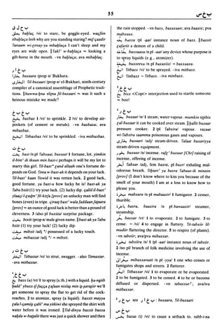 ss
JJc":,,                                                              the rain stopped. - vn baxx, baxaxaall; ava baaxix; pva
~      baylaq Ivil to starc, be goggle-eyed. waqfiin                 mabxuux.
tibaylaqu leeh why are you standing staring? mij qaadir              ~ b.axa Ipl -/Jatl instance noun of baxx. II baxxit
!'anaam wi-lellay-ya mbaylaqa 1 can't sleep and my                   lafa:iil a demon of a child.
eyes are wide open. II !'akl i w-bay/aqa ... looking a               4>. ~ baxxaaxa In pi -aatl any dcvice whose purpose is
gift-horse in the mouth. - vn baylaqa; ava mibaYlaq.                 to spray liquids (e.g., atomizer).
                                                                     ~¥.              buxxeexa In pi baxaxiixl = baxxaaxa.
jl t     ":"                                                         ¢-'I          !'ilbaxx Ivil to be sprayed. - iva milbaxx.
I)~    buxaara Iprop nl Bukhara.                                     &1 !'inbaxx             0:   !'ilbaxx. -iva minbaxx.
S)~I     !'iI-buxaari Iprop nl el-Bukhari, ninth-century
compiler of a canonical assemblagc of Prophetic tradi-               Z.tt ":"
tions. IIhuwwa-yna rli(na fil-buxaari ... was it such a              t:,  bixx <Copt> interjection used to startle someone
heinous mistake we made?                                             ... boo!

                                                                     I         •

t":"t":"                                                                  j   C ":"
~    baxbax Ilvtl to sprinkle. 2/vil to develop air-                 )~            buxaar Inll steam, water vapour. mumkin li((ibix
pockets (of cement or metals). - vn baxbaxa; ava                     lal-buxaar it can be cooked over steam. II yallit buxaar
mibaxbax.                                                            pressure cooker. 2/pl !'abxiral vapour. razaal
~I !,itbaxbax Ivil to be sprinkled. -iva mitbaxbax.                  wi-!'abxira saamma poisonous gases and vapours.
                                                                     I.Sj~ bl,lXaari ladjl steam-driven. !'alaal buxariyya
                                                                     steam-driven equipment.
..:Jt":,,
~      baxtln pi !'abxaat. buxuut/l fortune,lot. yimkin              )~ buxuur Inl    incense. rafl i buxuur {ChrJ raising of
iI-bint i di tkuun min baxt-i perhaps it will be my lot to           incense, offering of incense.
marry this girl. !'i1-baxt U land allaah one's fortune de-           ~i !'abxar ladj, fern baxra, pi buxrl exhaling mal-
pends on God. !,inta w-baxt-ak it depends on your luck.              odorous breath. !'iylarl i ya baxra !'abuus-ik mineen
!,iI-baxt i kaan !,iswid it was rotten luck. 2 good luck,            {provJ (I don't know where to kiss you because of the
good fortune. ya baxt-u how lucky he is! baxt-ak ya                  smell of your mouth) 1 am at a loss to know how to
rabu bxiit (1) try your luck. (2) lucky dip. qaliil iI-baxt i        please you.
ylaaqi I-laqm i fil-kirja (provJ an unlucky man will find            •N mabxara In pi mabaaxirl I fumigator. 2 censer,
bones (even) in tripe. qiraa( baxt i wala faddaan ja(aara            thurible.
(provJ ... an ounce of good luck is better than a pound of           •~ 4 baxra,                  baaxira   In   pi bawaaxirl     steamer,
cleverness. 3 lalso pi buxutal surprise package.                     st~amship.

~ bixiit/prop nl male given name. II baxt-ak ya !'abu                ~ baxxar Ivtl I to evaporate. 2 to fumigate. 3 to

bxiit (1) try your luck! (2) lucky dip.                              cense. - Ivil 4 to engage in flattery. !,it-Iabxiir Ii/-
~ mibxit ladj °1 possessed of a lucky touch.                         mudiir flattering the director. 5 to respire (of plants).
~ mibaxxat ladj °1 = mibxit.
                                                                     - vn labxiir; avalpva mibaxxar.
                                                                     •~ labxiira Inl I Ipl -aall instance noun of tabxiir.
                                                                     2 Ino pI/ branch of folk medicine involving the use of
j..:Jt":,,
                                                                     incense.
jb..,;1 !,itbaxtar Ivil to strut, swagger. - also !,itmaxtar.
-ava mitbaxtar.
                                                                     J1N mibaxxaraali In pi -yya/l one who censes or
                                                                     fu.migates shops and streets. 2 flatterer.
I'   •                                                               ';";1 !,ilbaxxar Ivil I to evaporate or be evaporated.
 •C C ":"                                                            2 to be fumigated. 3 to be censed. 4 to be or become
t:, baxx (u) Ivtll to spray (s.th.) with a liquid. ya-ngiib
                                                                     diffused or dispersed. - vn labaxxur f; avaliva
yadd i ybuxx ij-faqqa lajaan nix/~ min ~-~ar~iir we'll
                                                                     mitbaxxar.
get someone to spray the flat to get rid of the cock-
roaches. 2 to atomize, spray (a liquid). baxxit mayya
lala I-qami~ qabl i ma yitkiwi she sprayed the shirt with
                                                                     Zj       t ":"    see   j    It":" : buxaara. !'iI-buxaari

water before it was ironed. II !,id-dinya baxxit baxxa               I.l"'t":"
wayda w-ba((alil there was just a quick shower and then              ~      baxas (i) Ivtl to cause a setback to. rabb-i-na
 