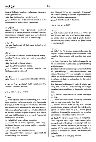 56

baxas-u God upset his plans. -vn baxasaan. baxsa; ava                 ~I fistabadd Ivil to act tyrannically. bi-tistabidd'
baaxis; pva mabxuus.                                                  bin-naas kida leeh why do you treat people so arbitrari-
~ baxs ladj invarl very low (of prices).                              ly? -vn fistibdaad; ava mustabidd .
...,.......,.1 fitbaxas Ivil 1 to be caused a setback. 2 to be        S~I..I.,.;.-I fistibdaadi ladj °1 dictatorial.
under-priced or under-valued. - iva mitbixis.
                                                                      2 J J    Y see   J J.J :   bidd-
..;..;ty
~ mibaxFif            ladjl   perforated.    bi-tit[imil              I.) J    Y
in-namaazig di b-waraq marsuum wi-mbaxfiJthese de-                    J~ badr In pi buduurl 1 full moon. Ilka-finnina ya
signs are made with paper, drawn upon and perforated                  badr'la ruyna wala giina "" as if we had done nothing,
(for transference to cloth used in tent making).                      for all the effect our effort had. 2 Ipl also budural
                                                                      epithet for a good-looking youth or girl.llbadr' bduur
~.J..;ty                                                              "" a ravishing girl
~ ~ baxfawangi <T bahpvan> {obsol] In pi
-yyal gardener.
                                                                      2 .) J   Y
                                                                      J~ badar' (u) Ivil to come unexpectedly, come by
Jty                                                                   surprise. huwwa - la samay allaah - badar minni kilma
~    bixil (a) Ivil to stint, become stingy or miserly.               zaualit-u I inadvertently said something that upset
ma-tibxal-J' [aleena b-ziyart-ak "" visit us more often!              him.
-vn buxl.
                                                                      SJ~ badri ladvl early. lissa badri [ala gawaz-ha it's
~         baxiil ladj pi buxalal miserly.                             still too soon for her to get married.lizar[' badri (deris]
~i fabxal lell more/most miserly.                                     well-built person.
~I fistabxal Ivtl to consider                miserly.    -vn          11 min badri ladvl (1) some time ago. xarag min badri he
fistibxaal; ava/pva mistabxal.                                        left a good while ago. (2) for a considerable time. fana
                                                                      mistannii-k min badri I've been waiting for you for quite
J~ty                                                                  a while. (3) a considerable time in advance. bi-yxa((a(
~ buxnuq In pi baxaaniql throat latch (of a bridle).                  lil-mafruu[ min badri he makes plans for the project
                                                                      well in advance.
~ J Y see I i.$ J Y : badaf. badf. bidaafi. mabdaf.                   ~J~ badriyya In pi badaaral 1 pullet. 2 Ipl also -aatl
fibtadaf. fibtidaafi. mubtadif                                        young ewe. - Ino pI! 3 early morning. ril-badriyya
                                                                      saa[a haniyya the small hours of the morning is a lovely
c:. J Y       see   c:..J J y   : baduuy                              time.
                                                                      S)~ badaari: zar[ il-badaari the earliest planting of
I   J J   Y                                                           any crop.
~ budd: La budd it is absolutely necessary, as in kaan la             J~ i fabdar lell earlier/earliest. laazim tiigi fabdar min
budd (min) inn' kull-u-hum yiruuyu all of them simply                 kida you must come earlier than that.
had to go.la budd' min taydiid il-masfuliyya it must be               J~ baddar' 1 Ivil to make an early start. xallii-na
determined who is responsible (for what went wrong),                  nbaddar fif-Jurllet's start early with the work. 2 Ivt/ to
rilli minnu la budd a [annu {prov] '"' what must be must              appoint an earlier time for (s.o.). huwwa [aayiz
be. miJwala budd not so good, only so-so, as in zooq-u                yibaddar-ni fil-ma[aad he wants to give me an earlier
miJ wala budd his taste is so-so. ma-fii-J [annu (or                  appointment. - vn tabdiir; ava/pva mibaddar.
minnu) budd it is a must.                                             J~4    baadirf 1 Ivtl to be ahead of (s.o., in doings.th.).
~i fabadd ladj invarl callous, insensitive.                           kunna za[laniin mala ba[4.' laakin lamma fuft-u
~~ baddid Ivtl to waste, squander. fritter away.                      huwwa·/li badir-ni b-tayiyya we were angry with one
bi-ybaddid yayaat-u he's wasting his life. - vn tabdiid;              another. but when we met he was .the first to get in a
ava/pva mibaddid.                                                     greeting. 2 Ivil to hasten. baadir bi-tasliim i/-mablar he
~-4' tabdiid Inl (leg] violation of trust.                            hastened to hand over the amount. -vn mubadra; ava
~~I fitbaddid Ivil to. be wasted, be squandered, be                   mubaadir.
frittered away. - iva mitbaddid.                                      oJ~1.,.. mubadra In pi -aatl {pol] initiative.
 