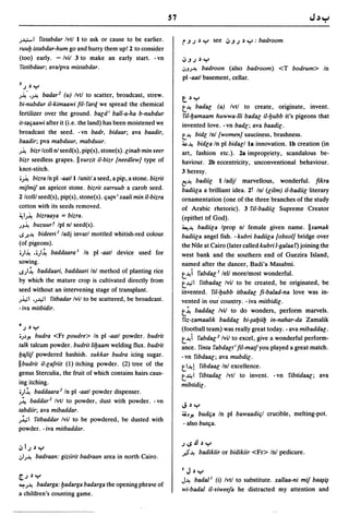 57

;~I     ristabdar Ivtl I to ask or cause to be earlier.                r.JJ~Y      see   ,j.JJ~y:badroom
ruuh istabdar-hum go and hurry them up! 2 to consider
(too) early. -/vil 3 to make an early start. -vn                       ,j.JJ~Y
ristibdaar; ava/pva mistabdar.                                         ':'J;-'! badroon (also badroom) <T bodrum> In
                                                                       pI -aatl basement, cellar.
3 J ~y

)~ .•;-'! badar 2 (u) Ivt! to scatter, broadcast, strew.
                                                                       t~Y
bi-nubdur iI-kimaawi fil- rarq we spread the chemical                  t-'! badar; (a) Ivt! to create, originate, invent.
fertilizer over the ground. bar;d i ball-a-ha b-nubdur                 ril-hamaam huwwa-lii badar; iI-hubb it's pigeons that
it-taliaawi after it (i.e. the land) has been moistened we             invented love. -vn badr;; ava baadir;.
broadcast the seed. - vn badr, bidaar; ava baadir,                     t-'! bidr; Inl {women} sauciness, brashness.
baadir; pva mabduur, mabduur.                                          ~-'! bidr;a In pI bidar;/la innovation. Ib creation (in
;~  bizrlcoll n/seed(s), pip(s), stone(s). r;inabmin veer              art, fashion etc.). 2a improp.riety, scandalous be-
bizr seedless grapes. II vurzit iI-bizr {needlew} type of              haviour. 2b eccentricity, unconventional behaviour.
knot-stitch.                                                           3 heresy .
•;~ bizra In pI -aatli/unit! a seed, a pip, a stone. bizrit            fj-'! badiir; lladjl marvellous, wonderful. fikra
mifmif an apricot stone. bizrit xarruub a carob seed.                  badiir;a a brilliant idea. 2t In! (r;ilm) iI-badiir; literary
2 Icolll seed(s), pip(s), stone(s).liutn i xaali min i/-bizra          ornamentation (one of the three branches of the study
cotton with its seeds removed.                                         of Arabic rhetoric). 3 riI-badiir; Supreme Creator
~I;~ bizraaya = bizra.                                                 (epithet of God).
;J~       buzuurf Ipl nl seed(s) .                                     ~-'! badiir;a Iprop nl female given name. IIsamak
..s.J!.-'! bideeri l ladj invarl mottled whitish-red colour            badiir;a angel fish. -kubri badiir;a {obsol} bridge over
(of pigeons) .                                                         the Nile at Cairo (later called kubri I-ga/aa r) joining the
 •;I~ ••;I~ baddaara I In pI -aatl device used for                     west bank and the southern end of Guezira Island,
sowing .                                                               named after the dancer, Badi'a Masabni.
..s;l~ baddaari, baddaari Inl method of planting rice                  t -'! i rabdar; I lel/ morelmost wonderful.
by which the mature crop is cultivated directly from                   t..l.,il ritbadar; Ivil to be created, be originated, ~
seed without an intervening stage of transplant.                       invented. ril-hubb itbadar; fi-balad-na love was 10-
;..i.,;1 .;..I.,il ritbadar Ivil to be scattered, be broadcast.        vented in our cOUlltry. -iva mitbidir;.
- iva mitbidir.                                                        t~ baddar; Ivil to do wonders, perform marvel.s.
                                                                       riz-zamaalik baddar; bi-~ahiih in-nahar-da Zamahk
4 J ~y
                                                                       (football team) was really great today. - ava mibaddar;.
.;~J! budra <Fr poudre> In pI -aatl powder. budrit                     t-,!i rabdar;2 Ivil to excel, give a wonderful perform-
talk talcum powder. budrit Iihaam welding flux. budrit                 ance. rinta rabdar;t i Iii-mat/you played a great match.
hafiif powdered hashish. sukkar budra icing sugar.                     - vn ribdaar;; ava mubdir;.
II budrit iI-r;alriit (1) itching powder. (2) tree of the              tl-'!! ribdaar; In! excellence.
genus Sterculia, the fruit of which contains hairs caus-               t -"! 1 ribtadar; Ivt! to invent. - vn ribtidaar;; ava
ing itching.                                                           mibtidir; .
•;I~ baddaara 2 In pI -aatl powder dispenser.
;~ baddar 2 Ivt! to powder, dust with powder. -vn
                                                                       J~y
tabdiir; ava mibaddar.
                                                                       j,i~J! budlia In pI bawaadilil crucible, melting-pot.
;.l,;1 ritbaddar Ivil to be powdered, be dusted with
                                                                       - also butlia.
powder. -iva mitbaddar.

                                                                       J"sJJ~y
,jIJ~Y
                                                                       .;$-'! badikiir or bidikiir <Fr> In! pedicure.
,:,I;-'! badraan: giziirit badraan area in north Cairo.

                                                                       I   J~y
rJ    ~   Y                                                            J-'! badal l (i) Ivt! to substitute. xallaa-ni mif ba~~
~;-,! badarga: fJadarga badarga the opening phra<;e of
                                                                       wi-badal iI-viweeja he distracted my attention and
a chili:lren's counting game.
 