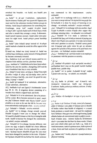 58

switched the hracelet. - vn badal; ava baadil; pva                was commuted              to   life   imprisonment.   - avaliva
mabdllul.                                                         milbaddil.
J~ badal l In pi -aall I substitute, replacement.                 J~~ baadil Ivtl to exchange with (s.o.). tibadil-ni do
laazim lislanna l-badalljabl' ma-Iljullm bil-fagaaza you          you want to swop with me? bi-litlimil btl-muqayqa faw
must wait for the suhstltute (worker) before you go on            bll-mubadla it is done hy means of bartering or ex-
holiday. badal faaljld replacement for something lost.            change. - vn mibadla, mllbadla f; avalpva mibaadil.
2 exchange, swop. kllll' waabid bi-yifliri klaab                  J~L,;1 filbaadil Ivtl to exchange with one another. bald
wI-bald' fahr' yilmt/u badal each of them buys a hook             il-lafa b-yilbadlu n-Ilukal il-la{iifa after supper they
and after a month they arrange a swop. 3 allowance.               exchange amusing jokes. - vn labaadul; ava mitbaadil.
badallamsiil expense account. badal sahar extra pay-              J-4--~ 1 fislabdil Ivtl I to make a substitute for.

ment for night work. badal {abiilil lamal hardship                b-aslabdil-lak baljlj-ak bi-hdiyya instead of paying you
allowance.                                                        what lowe I'll give you a present. 2 to take out (a loan)
J~ badal 3 (also bidaal) Iprepl instead of. bi-Ylblal             with one's pension as security. fislabdtl xamsa gneeh
wakiil maklab-u badalu he sends his office agent in his           min il-malaaf lala lafar sinim he got an advance
place.                                                            against five pounds of his pension to be paid back over
~ badal ma, bidaal ma /conjl instead of. badal ma                 ten years. - vn flslibdC/al; avalpva mislabdil.
ymbisi{ balja middaayilj xaali~ instead of being pleased          Jl~ 1 fislibdaal In pi -aall loan made to an employee
he became extremely irritated.                                    or pensioner with his pension as security.
4~ badaliyya In pi -aall [obsol] money paid for ex-
emption from military service, purchase money.                    2    J   ~ y

JJ~ mabduul In *1 child believed to have been substi-
                                                                  Jl~ baddaal <Fr pedale> In pi -aall pedal. ma-Idus-j'
tuted by the jinn for another, changeling. II fil-wad-da          lal-baddaal don't step on the pedal! marktb baddaal
zayy il-mabdulll that boy is very irritable.                      paddle-boat, paddle-ship.
Jl~ bidaall Iconjl since, as long as. bidaal finla mfiil
                                                                  J~ baddil 2 Ivil to pedal. b-abaddil bi-rigl' wabda
fis-slkka l-wibfa di yiblja mif ba-linfal since you've            I pedal with one leg. - vn tabdiil; ava mtbaddil.
taken to living a bad life, you won't be good for any-
thing. 2/prepl = badal 3 .                                        3    J   ~   y
                                                                  ;J~ .;;J~ badla In pi bidal, -aall I (man's) suit,
...k~ badiil Ipl badaayill I Inl substitute, alternative.
2 ladjl substitute, alternative.                                  (woman's) trouser-suIt. badlil ¥U{S diving-suit.
                                                                  2 uniform. badla laskariyya military uniform. 3 belly-
 ;;Jl~ baddaala In pi -aall [agric] I Archimedes' screw
                                                                  dancer's costume.
(see PI. E, 15). 2 irrigation device consisting of a
wooden box which is tipped back and forth.
                                                                  I.SJ~y
J~1   filbadallvil I to be substituted. 2a to be pos~es­
                                                                  .,.J~        bidalyu <It bardiglio> Inl type of grey marble
sed by a jinni. 2b to become annoyed or upset. saalil
ma faaf il-faluura Ibadal wala baljaa-j ljadd' laartf             oJ   ~   Y
yikallim-u as soon as he saw the bill ht: hecame very             .J~      badall In pi fahdaalll I hody, torso (of a human).
cross and nobody could speak to him. - a a/Iva mtlh/dtl          ~Ibbilil- fabdaan wala ~ibbll il-'fadyaan [prov] (health
J~1    finbadal   =   filbadal. - avaliva minbldil.               of bodies rather than health of religions) = a sound
J~ baddil l Ivtl to change, change around. layz-ak                body produces a sound mind. - Ipl used for emphasisl
Ilbaddil il-lagala I want you to change the wheel.                haru fabdaan-i they gave me a thorough beating.lI~abb
 fll-waad bi-ybaddil (sinaan-u) the boy is losing his milk        allaahu badan-ak conventional reply to~abb in-noom. -
teeth. baddil id-dustuur he changed the constitution.             baab il-badan anus. - risimmi badan-ha bil-kilmileen
- vn labdiil; avalpva mibaddil.                                   dool = you make her feel hurt by those words. 2 basic
J.i.,;1 fitbaddil Ivil I to change, become different. min         part onto which other parts are built, e.g., body of a
yoom ma rigil wl-baal-u Ibaddil he's been different               wind instrument, tank of a primus stove, hull or prow of
ever since he got back. 2 to be replaced (by a substi-            a boat, front and back sections of ~ galabiya or dress.
tute). fif-jan{a laazim ilbaddilil fil-lja{r the case must        3 uterus.
have been changed fo~ another in the train. fil-bukm'             J~ badani ladj *1 bodily, physical. riyaaqa badaniyya

bil- fildaam ilbaddil bil-mu fabbad the death sentence            physical training.
 