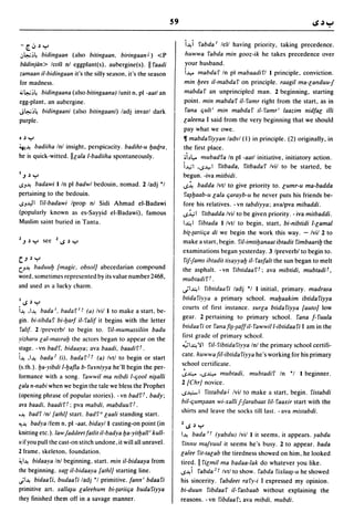 S9

- [oJ       J '":-'                                                        i~i fabda' lell having priority. taking precedence.
.:..~:,~ bidingaan (also bitingaan,            biringaanJ) <P             huwwa fabda min gooz-ik he takes precedence over
biidinjtin> Icoll nl eggplant(s), aubergine(s),           II faadi        your husband.
zamaan il-bidingaan it's the silly season, it's the season                i...l,.oo mabdaf In pi mabaadifl I principle. conviction.
for madness.                                                              min lJees il-mabdaf on principle. raagil ma-landuuj
;.;~:,~         bidingaana (also bitingaana) lunit n. pi -aatl an         mabdaf an unprincipled man. 2 beginning. starting
egg-plant, an aubergine.                                                  point. min mabdaf iI-famr right from the start, as in
J~:'~           bidingaani (also bitingaani) ladi invarl dark             fana quit' min mabdaf il-famr' laazim nidfal illi
purple.                                                                   laleena I said from the very beginning that we should
                                                                          pay what we owe.
• J '":-'                                                                 11 mabdafiyyan ladvl (I) in principle. (2) originally, in
~~ badiiha Inl insight. perspicacity. badiht-u lJaqra,                    the first place .
he is quick-witted. IIlala I-badiiha spontaneously.                       •i~l,.. mubadfa In pi -aatl initiative, initiatory action.
                                                                          L,;I .15...1.,.> 1 fitbada, fitbada f Ivil to be started, be
I.J J '":-'                                                               begun. -iva mitbidi .
'>J~     badawi I In pi badwl bedouin, nomad. 2/adi *1                    .s~ badda Ivtl to give priority to. lumr-u ma-badda
pertaining to the bedouin.                                                 fa~lJaab-1I lala qarayb-u he never puts his friends be-
.>J..I,II fil-badawi Iprop nl Sidi Ahmad el-Badawi                        fore his relatives. - vn tabdiyya: ava/pva mibaddi .
(popularly known as es-Sayyid el-Badawi). famous                          .s.:i.,;1 fitbadda Ivil to be given priority. - iva mitbaddi.
Muslim saint buried in Tanta,                                             I~I fibtada I Ivtl to begin. start, bi-nibtidi I-lamal
                                                                          bi(-(ariiqa di we begin the work this way. - Ivil 2 to
2 .J J '":-' see 215 J '":-'                                              make a start. begin. fiI-imtilJanaat ibtadit fimbaarilJ the
                                                                          examinations began yesterday. 3 Ipreverbl to begin to.
c:..J J '":-'                                                              fi/-Jams ihtadittisayyalJ il- fasfalt the sun began to melt
U~    badulllJ [magic, obsolJ abecedarian compound                        the asphalt. - vn fihtidaa rr: ava mibtidi, mubtadil,
word. sometimes represented by its value number 2468,                     mllbtadirT .
and used         a~   a lucky charm.                                      ';I~I           fibtidaafi ladi *1 I initial. primary. madrasa
                                                                          btidafiyya a primary school. malJaakim ibtidafiyya
I.>   J '":-'
                                                                          courts of first instance. surla btidafiyya [autoJ low
i~ .I~ bada', hadaf' r (a) Ivil I to make a start, be-
                                                                          gear. 2 pertaining to primary school. fana f-fuula
gin. bi-tibda f bi-lJarf il- falif it begins with the letter
                                                                          btidaa fi or fafla h-~aff il- fawwill-ibtidaa fi I am in the
falif. 2 Ipreverbl to begin to. fil-mumassiliin badu
                                                                          first grade of primary school.
yizharu lal-masralJ the actors began to appear on the
                                                                          "';I~),I riI-fibtidafiyya Inl the primary school certifi-
stage. -vn hadf. hidaaya: ava baadi, baadifr.
                                                                          cate. huwwa fil-ibtida fiyya he's working for his primary
i~ .I~ bada! (i), badaf! I (a) Ivtl to begin or start
                                                                          school certificate.
(s.th.).lJa-yibdi 1-lJafla b-fwmiyya he'lI begin the per-
formance with a song. fawwil ma nibdi I-qool ni~alli
                                                                                    .
                                                                          .s~ .s~ mubtadi, mubtadif In *1 I beginner.
                                                                          2 [ehrJ novice.
lala n-nabi when we begin the tale we bless the Prophet
                                                                          .s..i-I fistabda J Ivil to make a start. begin. fistabdi
(opening phrase of popular stories). - vn badff, bady;
                                                                          bil-qum~aafl  wi-xalli Jjarabaat lil- faaxir start with the
ava baadi, baadifl: pva mabdi, mabduufl.
                                                                          shirts and leave the socks till last. - ava mistabdi .
•~ badf Inl [athlJ start. badfd laali standing start.
'".~ badya Ifem n. pi -aat, hidayl I casting-on point (in                 215   J '":-'
knitting etc.). law Jaddeet fatlit il-badya lJa-yitlJall i kull-          I~ bada 3 r (yabduJ Ivil I it seems. it appears. yabdu
II if you pull the cast-on stitch undone. it will all unravel.            fiflllU maJYUIII it seems he's busy. 2 to appear. bada
2 frame. skeleton. foundation.                                            lalee fit-talab the tiredness showed on him. he looked
~I~ bidaaya Inl beginning. start. min iI-bidaaya from                     tired. II filmil ma badaa-Iak do whatever you like .
the beginning. xa({ il-bidaaya [athlJ starting line.                      .s~ i fabda 2 r Ivtl to show. fabda fixlaa~-u he showed
jl~ bidaafi, budaafi ladi *1 primitive. fann' bdaafi                      his sincerity. fabdeet rafy-i I expressed my opinion.
primitive art. xalla~u laleehum bi-(ariiqa budafiyya                      bi-duulI fibdaa f iI- fasbaab without explaining the
they finished them off in a savage manner.                                reasons. -vn fibdaaf; ava mibdi, mubdi.
 