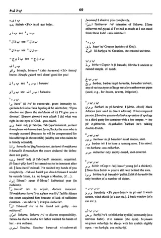 60

's~Y                                                                (women] I absolve you completely.
4!-'! bideeh <Fr> In pI -aatl bidet.                                 I~I fistibarra J Ivtl intensive of fitbarra.            II fana
                                                                     stibarreet mil-liyaal di I've had as much as I can stand
 •               3
J~Y        see       J~Y                                             from these kids! - ava mistibarri.

                                                                     2_     Jy
                                                                     IS,)~
                                                                         baari InI Creator (epithet of God).
                                                                     ~,)I fil-bariyya InI Creation, the created universe.

-[';'~Y see -[';'~Y
                                                                     YJY
                                                                     ~ J! birba <Copt> In pI baraabi, fibriball ancient or
~IJY
"';IJ! biraafu, biraallut (also baraawu) <It> linterjl
                                                                     ruined temple. 2l tomb.
bravo. biraafu laleek well done! good for you!
                                                                     tYJY
                                                                     t::,
                                                                       J! barbax, barbax In pI baraabix, baraabixl culvert,
                                                                     any of various types of large metal or earthenware pipes
.J I J Y see ~ I J Y : baraawu                                       (used, e.g., for drains, sewers, irrigation).

I_ J   Y
 IJ! bara I (i) Ivtl to exonerate, grant immunity to.
                                                                     I   JyJy
Cjal-Iaha brii-ni w-fana fa{allaCj-ik he said to her, 'If you        ISJ!J! barbari In pI barabral I {deris, obsol] black

absolve me (from the sinfulness of it) I'll give you a               African (not used in direct address). 2 hot-tempered
divorce'. Ilbareet zimmit-i min allaah I did what was                person. II barabra ya rasuul allaah expression of apology
right in the eyes of God. - pva mabri.                               to a third party for someone with a hot temper. - Ino
IS J! bariJ ladj pI fabriya, fabriyyal innocent. ya baxt             pll 3 gibberish. bi-yitkallim' barbari he's talking
iI-ma~/uum wi-huwwa bari {proll] lucky the man who is
                                                                     double-Dutch.
wrongly accused (because he will be compensated for
                                                                     2 JYJY
his sufferings in the next life) (said by one who claims he                 barbuur In pI barabiirl nasal mucus, snot.
                                                                     ,).J! J!
is falsely accused).                                                 J! J! barbar Ivil I to have a running nose. 2 to snivel.
•• IJ! baraafa InI{leg] innocence.l:Jakamit iI-mal:Jkama             - vn barbara; ava mibarbar.
b-baraa fit iI-muttaham the court declared the defen-
                                                                     J! ft' mibarbar ladjl snotty-nosed, snot-covered.
dant not guilty.
'ISJ! bariif ladj pI fabriyaafl innocent, acquitted.
                                                                     3   JYJY
fil- faaxir {ilil barii f he turned out to be innocent after
                                                                     J! J! birbir <Copt> ladj invarl young (of a chicken).
all. II fana bariif minnak I've washed my hands of you
completely. - fakuun bariif lan diin iI-fislaam I would
                                                                     II finta lissa birbir ... you're still wet behind the ears.
                                                                     • J! J! birbira In pI baraabirl pullet. II diik iI-baraabir the
be outside Islam, i.e. no longer a Muslim, (if ... ).
                                                                     only brother of a number of sisters .
•IA fibraaf: sanat iI-fibraaf Sabbatical year (in
Judaism).
i:n   barraf Ivtl to acquit, declare innocent.                       -JYJY
 fil-mal:Jkama barrafit-u la/aan ma-fii-/ fadilla kfaaya             j!. J! J! barabriiz <Fr pare-brise> In pI -aatl I wind-

the court acquitted him because of lack of sufficient                screen, wind-shield (of a car etc.). 2 back window (of a
evidence. - vn tabrifa t; ava/pva mibarra f.                         car etc.).
i:n-I fitbarraf Ivil to be found not gUilty. - iva
mitbarraf.                                                           ~YJY
1S:n-1 fitbarra, fitbarra Ivil to disown responsibility.             ~ J!  barbifIvtll to blink ( the eyelids) constantly (as a
 fabuu-ha tbarra minha her father washed his hands of                nervous habit). 2 to narrow (the eyes). bi-ynaam
her. - ava mitbarri.                                                 wi-lenee mbarbifa he sleeps with his eyelids slightly
IS r.-I fistabra, fistabra: bareet-ak wi-stabreet-ak                 open. -vn barba/a; ava mibarbif.
 