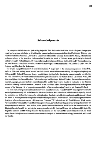 VII




                                            Acknowledgements


  The compilers are indebted to a great many people for their advice and assistance. In the first place, the project
would not have come into being at all without the support and encouragement of the late Chri~topher Thoron, who
was President of the American University in Cairo from 1969 until his untimely death in 1974. Among other officers
or former officers of the American University in Cairo who did much to facilitate work, particularly in times of
difficulty, were Dr Richard Crabbs, Dr Hussein Fawzy, Dr Mohammed Allam, Dr Cecil Byrd, Dr Thomas Lamont,
Mr Peter Nichols, Dr Richard Pedersen, Dr Moyer Hunsberger, Dr Marsden Jones, Mr Ahmed El-Lozy, Mr Carl
Schieren and Miss Priscilla Blakemore.
  The project enjoyed the support of several institutions. A major part of the funding was provided by the U.S.
Office of Education, among whose officers Mrs Julia Petrov, who was our understanding and longsuffering Program
Officer, and Dr Richard Thompson deserve special thanks for their help. Substantial support was also provided by
the Ford Foundation, in which connection acknowledgement is due to Mr William Irelan, Dr Ronald Wolfe, Mr
Courtney Nelson, Mr Samuel Bunker, Dr Bjorn Jernu~d and Professor Richard Tucker. The moral support ofthe
Arabic Language Academy in Cairo was indispensable, and for this we owe thanks in particular to Dr Ibrahim
Madkour, formerly Secretary and now Chairman of the Academy, for his encouragement and advice (although the
content of the' dictionary is of course the responsibility of the compilers alone), and to Mr Ibrahim El-Tarzi.
  The basic work of preparation of this dictionary took place between the years 1972-1977. Two experts whose help
was indispensable during this period were Dr Raymond Bathurst, who handled the technical and computing side of
the operation, and Dr Karl Stowasser, who iliitiated us into the elusive art of lexicography and readily shared with us
the labour of drafting and redrafting some of the most complex entries. We were also fortunate enough to have the
benefit of informed comments and criticisms from Professor T.F. Mitchell and Mr David Cowan. Work on the
"production line" included labours of herculean proportions, particularly on the part of our principal assistants Dr
Humphrey Davies and Mrs Carol Bebawi, while special mention needs to be made too of the contribution of Dr
Elizabeth Sartain (notably her work in the area of etymologies), Dr Kristina Nelson, Mr Mohammed El-Saati, Mr
Maged El-Kommo~ and Mr Jeffrey Bennett; the illustrations are the work of Mrs Elizabeth Rodenbeck. To these
and to the very many others - too numerous to name - who gave of themselves unstintingly in this work, we extend
our thanks.
 