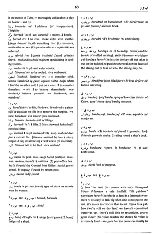 63                                                       .J.J ""I

in the month of Tuba) ... thoroughly unlikeable (a play            ·.J~.JY
on baarid I and 3).                                                oJJlJ J!  burudruh or burudurooh <Fr bordereau> In
OlJ';' buruuda Inl I coldness (of temperature).                    pi -aatl {commJ account book.
1 frigidity.
ll~ barraad I In pi -aat, barariidl I teapot. 2 kettle.            I,$.J~.JY
l~ barrad Ivtl I to cool, make cold. 2 to soothe.                  l,$.JlJJ!    burudri <Fr broderie> Inl embroidery.
Ilbaaga tbarrad iI-qalb something that (1) reassures,
soothes the nerves, (2) quenches thirst. - v~ tabriid; ava         t~.J     Y
mibarrad.                                                          ~l J! .~l J!  barda[a In pi baraadi[1 donkey-saddle
~~ tabriid Ivnl Ilqami;.s it-tabriid (autoJ cylinder               (made of stuffed sacking). yisiib iI-bumaar wi-yitja({ar
sleeve. - muhandis tabriid engineer specializing in cool-          [a/-barda[a {provJ (he lets the donkey off but takes it
ing systems.                                                       out on the saddle) he punishes the weak for the faults of
l".r. mubarrid In pi -aatl water cooler.                           the strong out of fear of what the strong may do.
l:"'1  fitbarrad Ivil to be cooled. - iva mitbarrad.
l r,-I fistabrid,    fistabrad Ivtl I to consider cold.            -"';~.JY
lamma fastabrad ig-gaww aquum falbis bal{U when                    ~ll J! biradifeer (also biladifeer)   <Fr bras de fer> Inl
I find the weather cold I put on a coat. 2 to consider             Indian wrestling.
shameless. - Ivil 3 to behave shamelessly. ma-
tistabrad-J behave yourself! - vn fistibraad; ava                  J~.J Y
mistabrad.                                                         Jl J! bardaq: boo/ bardaq Iprop n/low-class district of
                                                                   Cairo. zayy; btuu[ boo/ bardaq uncouth.
Z~.J    Y
l,;. barad (u) Ivtl to file, file down. bi-nubrud-u [a/aan
                                                                   -J~.JY
nifiil iz-ziyadaat we file it to remove the surplus. - vn
                                                                   J-";lJ! bardaquuf, bardaqoo/ <P marza-gosh> Inl
bard, baradaan; ava baarid; pva mabruud.
                                                                   marjoram.
oll,;. biraada, buraada Icoll nl filings.
II ~ barraad Z In "II filer. 2 fitter. barraad kah, abaa fi
                                                                   .J~.JY
electrical fitter.
                                                                   JlJ.J! burdu <It bordo> Inl {nautJ I gunwale. loob
lr.' mabrad lIn pi mabaaridl file, rasp. mabrad deel
                                                                   iI-burdu gunwale strake. 2 railing round a ship's deck.
faar a rat-tail file. II/isaan-u mabrad he has a sharp
tongue. 2/adj invarl having a twill weave (of material).
                                                                   .J.J~.Jy
l ~I fitbarad Ivil to be filed. - iva mitbirid.
                                                                   OJJlJ! burduura <perh It bordura> In pi -aatl

J~.J    Y                                                          kerb-stone.
~,;.  bariid Inl post, mail. saa[i bariid postqtan, mail-
man. sanduuq bariid (1) mail-box. (2) post-office box.             I,$~.JY

hay fit iI-bariid the General Post Office. bariid gawwi            I,$l J! bardi Icoll nl papyrus.
airmail. bi-ruguu[ iI-bariid by return post.
S~,;. bariidi ladjl postal.
                                                                   t~JY see t~JY

4~.J Y                                                             I   JJy
ol,;. burda In pi -aatl {obsolJ type of cloak or mantle            ~ barr l Inl land (in contrast with sea). fil-wll,1uul
worn by women.                                                     Ii-barr iI-famaan a safe landfall. rilli [ai-barr a
                                                                   [awwaam {provJ (he who is on land is a (strong) swim-
5   ~J y    see ~.J.J Y : baruud, baruuda
                                                                   mer) ... it's easy to talk big when one is not put to the
                                                                   test, it's easier to criticize than to act. fibna lissa [al-
6   ~.J Y see ~ 1,$ .J Y : biriid
                                                                   barr (we're still on dry land) we haven't committed
~~.Jy                                                              ourselves yet, there's still time to reconsider. ~oot-u
c..l,;. biridj <Engl> Inll bridge (card game). 2 {nautJ            ygiib ii-barr (his voice reaches the shore) his voice is
bridge (of a ship).                                                extremely loud. rasa [ala barr (to come eventually to
 