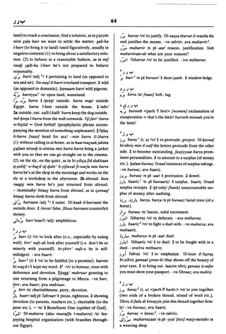 64

land) to reach a conclusion, find a solution, as in layziin        ;.;! barrar Ivtl to justify. ril-lfaaya tbarrar il-wasiila the
nirsi lala barr we want to settle the matter. gab-ha               end justifies the means. - vn tabriir; ava mubarrirf .
I-barr (to bring it to land) lused figuratively, usually in        ;:,.. mubarrir In pi -aatl reason, justification. reeh
negative contextsl (1) to bring about a satisfactory solu-         mubarriraat-ak what are your reasons?
tion. (2) to behave in a reasonable fashion, as in mij             ;::"'1ritbarrar Ivil to be justified. - iva mitbarrar.
raaqi ygib-ha I-barr he's not prepared to behave
                                                                   3
reasonably.                                                            JJY
v~ barri ladj */1 pertaining to land (as opposed to                ~ barr 3 In pi buruurll door-jamb. 2 window-ledge.
sea and air). rin-nac;1 il-barri overland transport. 2 wiJd
(as opposed to domestic). bamaam barri wild pigeons.               JJJ Y
~~ barriyyq. f Inl open land, wasteland.                           J~       birru Inl Inaut] bolt, lug.
I~ •• ~ barra Ilprepl outside. barra mf¥r outside
Egypt. barra I-beet outside the house. 2/advl                      °ISJJY
2a outside, out. xalli I-kalb' barra keep the dog outside.         ~~ burreeh <perh T bire> [women] exclamation of

mil-bee(a I-barra from the wall outwards. rij-Jarr' barra          exasperation'" that's the limit! burreeh minnak you're
w-biliid ... God forbid! (prophylactic phrase accom-
                                                                   the limit!
panying the mention of something unpleasant). II ri(lac;           1-
                                                                     JJY
Ii-barra [naut] head for sea! - min barra (I-)barra
                                                                   j.;! baraz J (i, u) Ivill to protrude, project. ril-buruuf
(1) without calling in at home, as in haatmalaakjakitta
                                                                   bi-tibriz min il-xalfthe letters protrude from the other
lafaan niruub is-sinima min barra barra bring a jacket
                                                                   side. 2 to become outstanding.fax~iyyaat barza prom-
with you so that we can go straight on to the cinema.
                                                                   inent personalities. 3 to amount to a surplus (of money
(2) on the sly, on the quiet, as in bi-yibc;a fid-dukkaan
                                                                   etc.). balaat buruuz riraad instances of surplus takings.
~-~ubb' w-bald iq-quhr' b-yijtalfal fi-warja min barra
                                                                   -vn buruuz; ava baariz.
barra he's at the shop in the mornings and works on the
                                                                   jJ.;! buruuz In pi -aatl I protrusion. 2 dowel.
sly at a worksbop in the afternoon. 2b abroad. lissa
                                                                   j;~ baariz J In pi bawaarizl I surplus. baariz riraad
raagil min barra he's just returned from abroad.
                                                                   surplus receipts. 2 Ipl onlyl [bank] unaccountable sur-
- Inominallyl bitaal barra from abroad, as in c;umaaf
                                                                   plus of money after auditing.
bitaal barra cloth from abroad.
                                                                   oj.;! .oj;~ barza, burza In pi buruuzl facial crest (of a
JI~ barraani ladj */1 outer. ril-baab il-barraani the
                                                                   horse).
outside door. 2 linvarl false. filuus barraani counterfeit
                                                                   jl.;! buraaz Inl faeces, solid excrement.
money.
                                                                   j:';1 ritbarraz Ivil to defecate. - ava mitbarraz.
~..~ barr 'maa ri ladjl amphibious.
                                                                   j;~ baariz 2 Ivtl to fight a duel with. - vn mubarza; ava

1   JJ Y                                                           mubaariz.
~ barr (i) Ivtl to look after (o.s., especially by eating          :j).~. mubarza In pi -aatl duel.

well). birr' nafs-ak look after yourself (i.e. don't be so         j),.. 1 ritbaariz Ivil I to duel. 2 to be fought with in a
miserly with yourself). bi-ybirr' nafs-u he is self-               duel. - ava/iva mitbaariz.
indulgent. - ava baarir.                                           j) rabraz Ivtl I to emphasize. ri/-Ioon il-razrac;
~ barr 2 (i) Ilvil to be faithful (to a promise). barreet          bi-yibriz gamaallenee-ki blue shows off the beauty of
bi-wald-i I kept my word. 2t Ivtl to honour, treat with            your eyes. 2 to bring out. laazim tibriz gawaaz is-safar
deference and devotion. IIbagg' mabruur greeting to                you must show your passport. - vn ribraaz; ava mubriz.
one returning from a pilgrimage to Mecca. - vn barr,
birr; ava baarr; pva mabruur.                                      1   jJ Y
~ birr In! charitableness, piety, devotion.                        j.;! baraz 2 (i, u) <perh P barth> Ivtl to join together
~~ baarr ladj pi rabraar/l pious, righteous. 2 showing             (two ends of a broken thread, strand of wool etc.)'
devotion (to parents, teachers etc.), charitable (to the           ribriz il-fatla di kiwayyis join this thread together firm-
poor etc.)_ - In! 3 Beneficent One (epithet of God).               ly! -vn buruuz; ava baariz.
o~1 ril-mabarra (also mustaffa I-mabarra) In! fee-                 j~ barraz = baraz 2 • -vn tabriiz.
paying hospital organization (with branches through-               Jlj:'" mubarrazaati In pi -yyal [text] warp-mender in
out Egypt).                                                        a weaving shop.
 