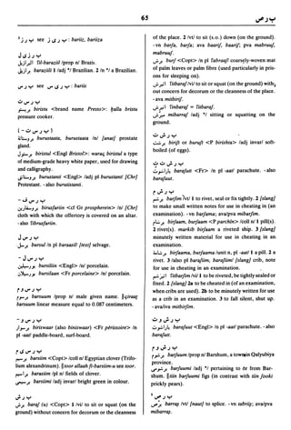 65


 J   j.J "r' see   .i IJ .J "r' : bariiz,   bariiza                 of the place. 2 Ivtl to sit (s.o.) down (on the ground).
                                                                    - vn barja, barja; ava baarif, baarif; pva mabruuf,
                                                                    mabruuj.
 JIJ.i.J"r'
 J.iI."J 1 fil-baraziillprop nl Brazil.                             ..;..;! burf <Copt> In pi fabraafl coars~ly-woven mat
 J.iI.;. baraziili 1 ladj ·1 Brazilian. 2 In ·1 a Brazilian.        of palm leaves or palm fibre (used particularly in pris-
                                                                    ons for sleeping on) .
 IJ".J "r' see I.J"IJ.J "r': bariis
                                                                    ..;..;;1 filbaraf Ivil to sit or squat (on the ground) with ...
                                                                    out concern for decorum or the cleanness of the place.
                                                                    - ava milbirif.
 .:.0 IoJ" .J "r'
 .i-'..;! birislu <brand name Preslo>: ualla brislu                 ..;. ~ 1 finbaraf = filbaraj.
 pressure cooker.                                                   ..;.~ mibarraf ladj ·1 sitting or squatting on the
                                                                    ground.
 (-':"I.J".J"r')
                                                                    c..:J I.J".J .oJ
                                                                             ..    .
 ~o-J.;!buruslaala, buruslaala InI {anal] prostate
                                                                    ..:..:..;! birifl or burufl <P birishla> ladj invarl soft-
 gland.
                                                                    boiled (of eggs).
 J,,:-.;! birislul <Engl Brislol>: waralj birislul a type
 of medium-grade heavy white paper, used for drawing                 ,?~J..Jy
 and calligraphy.                                                   ..:.".:.I.J~   barafull <Fr> In pi -aall parachute. -also
 Jio-J.;! buruslanti <Engl> ladj pi buruslanll {Chr]               barafuul.
 Protestant. - also burulislanli.
                                                                     r";'.J"r'
 -";I.J".J"r'                                                       ,..:..;! barfim IWI to rivet, seal or fix tightly. 2 {slang]
 V!.Jl&..J.;! birusfariin <cf Gr prospherein> Inl {Chr]              to make small written notes for use in cheating in (an
 cloth with which the offertory is covered on an altar.              examination). -vn barjama; ava/pva mibarfim.
 -also fibrusfariin.                                                 rL:...;! birjaam, burjaam <P parchin> Icoll nil pill(s).
                                                                     2 rivet(s). markib birjaam a riveted ship. 3 {slang]
 JIoJ".J"r'                                                          minutely written material for use in cheating in an .
.J...;! bursulln pi baraasill {lexl] selvage.                        examination.
                                                                     ;;,..:..;! birjaama, burjaama lunit n, pi -aalll a pill. 2 a
 - J I.J".J "r'                                                      rivet. 3 lalso pi barafiim, barafiiml {slang] crib, note
 .r.4-.JJ!  bursiliin <Engl> Inl porcelain.                          for use in cheating in an examination.
 "'~.JJ! bursilaan <Fr porcelaine> Inl porcelain.                    ,..:. ftil filbarjim Ivi/l to be riveted, be tightly sealed or
                                                                    fixed. 2 {slang] 2a to be cheated in (of an examination,
r.JI.J".J"r'                                                        when cribs are used). 2b to be minutely written for use
r.J-';!barsuum Iprop nl male given name. /lljiraa[                  as a crib in an examination. 3 to fall silent, shut up.
barsuum linear measure equal to 0.087 centimeters.                  - ava/iva milbirfim.

-.JI.J".J"r'                                                        ':".J";'.J"r'
JI.J-.;! biriswaar (also biniswaar) <Fr perissoire> In              ..:. ".:.IJ~ barafuul <Engl> In pi -aall parachute. - also
pi -aatl paddle-board, surf-board.                                  barafull.

                                                                     P";'.J "r'
rlJl.J".J"r'
                                                                     r"':'.;! barjuum Iprop nl Barshum, a tow..in Qalyubiya
~.;! barsiim <Copt> Icoll nl Egyptian clover (Trifo-
                                                                     province.
lium alexandrinum). /lloor allaah fi-barsiim-u see loor.            ..,..,.:..;! barjuumi ladj ·1 pertaining to 6r from Bar-
~I.;! barasiim Ipl nl fields of clover.
                                                                    shum. /lliin barjuumi figs (in contrast with liin fooki
~.;!        barsiimi ladj invarl bright green in colour.            prickly pears).

J..J"r'                                                             1~.J"r'
..;..;! baraf (u) <Copt> 1 Ivil to sit or squat (on the             u"'~ barr~ Ivll {naul] to splice. -vn labri~; ava/pva
ground) without concern for decorum or the cleanness                mibarr~.
 