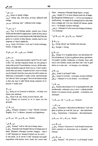 66

Z~.;y                                                                 them. - manljuul iI-bara{iif cheap liquor, rot-gut .
..r' J! bara~ Inl [path] vitiligo .                                   ...,.J. J!  barta! Ivtl I to wear (shoes) until out of shape .
..r') rabra~ ladj, fern bar~a, pi bur~1 afflicted with                IIIj-abarta!-ak I'll flatten you! - Ivi/2 to act dumsily or
vitlhgo.                                                              ineffectively. rIT-raagil da b,-ybarta! fi1uyl-u that man
..r').J'>'" miboora~ ladj °1 afflicted with vitiligo.                 does a sloppy job. 3 to run, blotch (of colours, paints
                                                                      etc.). - vn barta!a; avalpva mlbarta!.
l(~.;y)                                                               ...,.J.".,;I ritbarta!lvil to be worn out of shape (of shoes).
..r' J! bl/r~ In pi rabra~1 gecko. laamil zayy iI-bur~                - iva mllbarea!.
small and shrivelled in appearance.ljabb-ak bllr~ maya
gecko kiss you! (a curse based on the folk belief that the            Z .;.    b .; y       see ';'.J b .; y : bartuu!2
gecko is a carrier of skin disease, mainly used in curt
response to rana b-aljibb-ik).                                        bb.;y
~).Y. bur~a <It borsa> In pi -aatl I stock exchange,                  .1. J!
                                                                        burull ladj pi -aatl slothful and slovenly.
bourse. 2 large cafe.                                                 ~ J! burulla = burull·

.!l ..J# .; y see .J..J#,; Y : barqak                                 tb.;y
                                                                      ~ J! bartal Ivil I to gallop about, run and prance ab-
.J..J#,;y                                                             out (of donkeys). 2 [joc] to gallivant about, gad about .
..:.. J! •.,.;. J! barqu (also barqak)   <perh T bIT de> ladvl        r,l-waaljid Ylxalla~ lmtiljanaat wi-ybar{al balja lala
I also, too. Ija-tiigi malaana barqu are you going to                 keef-u one finishes exams and then one'~ free to gad
come with us too? 2 nevertheless, even so, all the same.              about as it suits one. -vn bartala; ava mibartal.
barqu miffaahim lj~d-ak reeh even so, I don't under-
stand what you mean. b-aqrab-ha kull' yoom wi-barqu                   Jb.;y
ma-fii1 fayda I beat her every day but still it makes no              J.,l. J!      bartitl In pi bareii/I bribe.
difference. 3 intensifier"" really, surely. mif kida barqu            Jl. J! bar{al Ivtl to bribe. - vn bareala; avalpva mibartal.
isn't that so? don't you agree? huwwa da kalaam barqu                 Jl.".,;1 ritblilr{al Ivil to be bribed. -Iva mllbartal.
is that any way to talk? IIkida barqu response of re-
proach "" really now!                                                 Irb.;y
                                                                      r1 J!baream (also barean)/vil I to speak gibberish, talk
b.;y                                                                  incoherently. mibar{am zayy it-turk"" talking double-
j, J! barat (u) Ivil [coarse] to defecate. -vn barta; ava             Dutch. 2 to mutter cro~sly, grumble. -vn bar{ama; ava
baarit; pva mabruut.                                                  mibar{am.
:il. J! barta In pi -aat, buratl [coarse] faeces, shit.
j,,,.,;1 ritbarat Ivil [coarse] to ~it or squat (on the               2   rb       .; y    see    I   r .J b   .; y : bareullm
ground).
                                                                      - r b.; y
.:,Ib.;y                                                              ,:,w, J!  bareamaan <Martaban tin Burma» In pi -aatl
J~J! biritaam. baritaamJ      I ladj 'I British, (loosely)            glass or plastic jar with lid, jam jar. -also ba{ramaan.
English. 2 In °1 a Briton, (loosely) an Englishman.                   ;,; W, J! bareamaana = bareamaan. - also ba{ramaana.

IJ" b .; y      see IJ".J b .; y : bartuus                            .:, b .; y          see    r j, .; y     : bar{an

I .;.   b.; y                                                         IJ".Jb.;y
...r"J.J! bartuu!' Icoll nl old out-of-shape shoes.                   ...r"J.J! barel/US <It pertuzo> In pi baratiisl [naut] sea-
'-"J. J!  bartuu!a In pi baratiifl old out-of-shape pair of           men's quarters or storeroom (on a steamer). -also
shoes. IIkalaam iI-baratlif (verbal) dangers. - raas-u                bartllu!.
w- ral/, bartuu!a (or -baratlif iI-balad) ma- he won't ...
at any price, as in ras-ha w-ral/' bareuu!a ma-tsaafir                ';'.Jb.;y
malaahum wild horses won't make her travel with                       ...r"J.J! bartuu!2 <It perlllzo> In pi bara{iifl [naut]
 