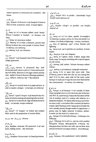 67

  seamen's quarters or storeroom (on a steamer). - also               JIS.J.J"r'
  bar{uus.                                                           J.,.tJ..J'. birufiil <Fr> Inl profile. -/adverbiallyl ruqaf
                                                                     birufiil stand sideways-on.
  rJj,;y
  r)..J'. barcuum <It bertone> In pI baraciim/l beam or
                                                                     ~IS.J.JY
  block of wood. 2 pontoon, beam. 3 /naut} lighter.                  .;,ei1J! barafiin <Engl> Inl paraffin. zeet barafiin
                                                                     mineral oil.
 t; . . .
 t..J'. barae (a) Ivil to become skilled, excel. baraeti
 fil-koora I excelled in football. - vn baraaea; ava                 J;"r'
                                                                    J..J'. barae; (u) Ivil 1 to shine, sparkle. bi-nnaqqaf-u
 baarie ·
                                                                     wi-nlammal-u la/aan yubrue; we clean and polish it so
 t.)   rabrae lell morelmost skilled.
                                                                    it shines. 2 to flash (of lightning). - vn bare;; ava baarie;.
 t.':"'1ritbarrae Ivil to make a donation. eawziin naas
                                                                    J..J'. bare; Inl lightning. raldi w-bare; thunder and
lilbarrae bi-damm they want people to donate blood.
                                                                    lightning.
-vn laba"ue; ava mitbarrae.
                                                                    ~..J'. bare;a In pI -aatll gold disc on a necklace. 2 metal
 t.':"     laba"ue In pI -aall donation.
                                                                    sequin.
                                                                    ~..J'. barqiyya In pI -aatl telegram.
rt; .....                                                           ~..J'. bariie; Inl I glitter, lustre. 2 allure. baaga liiha
r>".J'. bureum r In pI baraaeiml bud. II riI-baraaeim the
                                                                    bariie; xa~~ i lis-saayi!J something with a special appeal
younger generation.
                                                                    for the tourist.
':'t;y                                                              JI ~ barraae; ladjl radiant. ralwaan barraae;a radiant
':"j..J'. .'::"j:-..J'. baryuut In pI barayiitl flea. kull i        colours.
barruut eala qadd i damm-u /prov} ... from each accord-             Jr. mabrae; In pI mabaarie;1 telegraph transmitter.
ing to his ability. II barayiit is-silt sugar-coated caraway        J~ barrae; Ilvtl to open (the eyes) wide. rinta
seeds. -ba/iijit il-barayiit fleawort (Plantago psyllium).          bi-tbarraq lenee-k kida leeh why are you staring like
.;,J. r. mibarYit, mibaryat ladj *1 flea-infested.                  that? 2/vil to stare, open wide (of the eyes). eenee
                                                                    barrae;it wi-yaab ean il-waeY his eyes were fixed and he
                                                                    lost consciousness. - vn tabriie;; ava mibarrae;.
Jot;y
..;.s..J'. barya/lvtl to prick holes in (a paper pattern, in
order to transfer a design). - vn barra/a; ava mibarYa/.            tJ.JY
                                                                    e..J'. bure;ue In pI baraae;iel I veil (usually of black
1Jt;y                                                               crepe and gold) worn to cover the lower part of the face
~.J'. buryul l <prob T burgu> In pI baraayi/l any of a              (see PI.F, 8)./ayla burque il-!Jaya she has taken off the
variety of tools for making and adjusting holes in metal.           veil of modesty (said of a woman who behaves in a
~.J'. baryallvtl to smooth off, edge off (holes bored in            shameless fashion). riI-ra!Jsan tilbis.burque (you'd bet-
metal). -vn baryala; ava/pva mibarral.                              ter wear a veil) ... you behave like a woman (an insult to
                                                                    a man). ta!Jt il-baraaqie simm; naae;ie /provl (under the
2Jt; y                                                              veil is deadly poison) though modest in appearance, a
~.J'. buryul 2 <T burgul> Inl boiled and crushed                    person may be highly immoral. 2 valance, pelmet.
wheat, used in the preparation of certain dishes.                   3 wattle (on the head of a turkey etc.).
                                                                    e..J'.barqae Ivtl to veil with a bure;ue. - vn barqaea; ava
.; ; y       see .J J .J y : biroova                                mibare;ae·
                                                                    e.ro'l ritbare;al Ivil to veil o.S., put on a veil. eandina
~I';; Y                                                             burqueeen bure;ue i~barqaenaa-bu w-bure;ue ma-
.,lil)! barafaan, baravaan <Fr paravent> In pI -aatl                tbare;aena-buujwe have two veils, one we have worn
screen, folding screen. - also barawaan.                            and one we haven't (a tongue-twister). - avamitbare;ae.


1oJJ".J.J"r'                                                       JJJ.J"r'
WJ..J'. buru{lSIa <It provvista> Inl /naut} provisions.             J';'..J'. barquuq <Gr praikokion> Icoll nI plum(s).
 