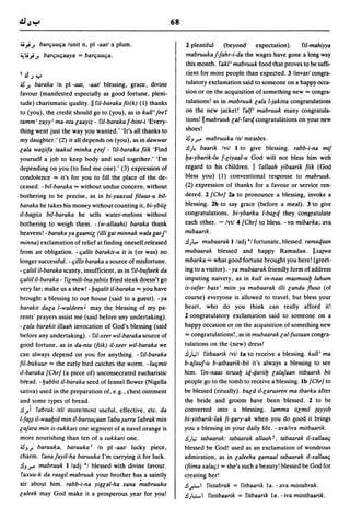 68

4J.,. J.    barCjuuCja lunit n, pI -aall a plum.                      2 plentiful    (beyond      expectation).    !'il-mahiyya
~ Ii'; J.      barCjuCjaaya = barCjuuCja.                             mabruukaffahr-i-da the wages have gone a long way
                                                                      this month. !'akl' mabruuk food that proves to be suffi-
I.!J.J     Y                                                          cient for more people than expected. 3 linvarl congra-
is J. baraka In pI -aal, -aall blessing, grace, divine                tulatory exclamation said to someone on a happy occa-
favour (manifested especially as good fortune, pleni-                 sion or on the acquisition of something new"" congra-
tude) charismatic quality. II ril-barakafii(k) (1) thanks             tulations! as in mabruuk lala I-jakitta congratulations
to (you), the credit should go to (you), as in kull'feer              on the new jacket! ral/, mabruuk many congratula-
lamm' zayy' ma-nta laayiz - ril-baraka f-bint-i 'Every-               tions! IImabruuk lal-rart/. congratulations on your new
thing went just the way you wanted.' 'It's all thanks to              shoes!
my daughter.' (2) it all depends on (you), as in dawwar               is)? mabruuka Inl measles.
lala wa~iifa taakul minha leef - ril-baraka fiik 'Find                .!l;4 baarik Ivil 1 to give blessing. rabb-i-na mif
yourself a job to keep body and soul together.' 'I'm                  Ija-ybarik-Iu f-liyaal-u God will not bless him with
depending on you (to find me one).' (3) expression of                 regard to his children. II rallaah yibaarik fiik (God
condolence "" it's for you to fill the place of the de-               bless you) (1) conventional response to mabruuk.
ceased. - bil-baraka "" without undue concern, without                (2) expression of thanks for a favour or service ren-
bothering to be precise, as in bi-yaaxud filuus-u bil-                dered. 2 {Chrj 2a to pronounce a blessing, invoke a
baraka he takes his money without counting it, bi-ybiil               blessing. 2b to say grace (before a meal). 3 to give
iI-ba((iix bil-baraka he sells water-melons without                   congratulations. bi-ybarku I-balt/. they congratulate
bothering to weigh them. - (w-allaahi) baraka thank                   each other. - Ivt/4 {Chrj to bless. -vn mibarka; ava
heavens! - baraka ya gaamil (illi gat minnak wala gatf'               mibaarik.
minna) exclamation of relief at finding oneself released              .!l;~ mubaarak I/adj "I fortunate, blessed. ramat/.aan
from an obligation. -Cjallil barakil-u it is (or was) no              mubaarak blessed and happy Ramadan. IIxa(Wa
longer successful. - Cjillil baraka a source of misfortune.           mbarka "" what good fortune brought you here! (greet-
- Cjaliil iI-baraka scanty, insufficient, as in ril-bufteek da        ing to a visitor). - ya mubaarak friendly form of address
Cjaliil il-baraka - rilmili-Ina (abiix fried steak doesn't go         imputing naivety, as in kull in-naas masmuulj luhum
very far; make us a stew! -Ij~alil il-baraka "" you have              is-safar bass' miin ya mubaarak illi landu fluus (of
brought a blessing to our house (said to a guest). -ya                course) everyone is allowed to travel, but bless your
barakil dUla I-waldeen t may the blessing of my pa-                   heart, who do you think can really afford it!
rents' prayers assist me (said before any undertaking).               2 congratulatory exclamation said to someone on a
-lala barakil ilIaah invocation of God's blessing (said               happy occasion or on the acquisition of something new
before any undertaking). - ril-xeer wil-baraka source of              "" congratulations!, as in mubaarak lal-fuslaan congra-
good fortune, as in da-nta (fiik) il-xeer wil-baraka we               tulations on the (new) dress!
can always depend on you for anything. - riI-baraka                   .!l) ... , rilbaarik Ivil la to receive a blessing. kull' ma
fil-bukuur "" the early bird catches the worm. -luCjmil               b-afuuf-u b-albaarik-bii it's always a blessing to see
II-baraka {Chrj (a piece of) unconsecrated eucharistic                him. rin-naas liruulj it/.-t/.ariilj lalafaan lilbaarik bii
bread. -Ijabbil il-baraka seed of fennel flower (Nigella              people go to the tomb to receive a blessing. Ib {Chrj to
sativa) used in the preparation of, e.g., chest ointment              be blessed (ritually). bald il-laruseen ma Ibarku after
and some types of bread.                                              the bride and groom have been blessed. 2 to be
.!l) rabrak lell morelmost useful. effective, etc. da                 converted into a blessing. lamma lilmil (ayyib
I-f~~ il-waaljid min iI-burluCjaan !'abu~urra rabrak min              bi-yilbarik-/ak fi-gary-ak when you do good it brings
lafara min is-sukkarl one segment of a navel orange is                you a blessing in your daily life. - ava/iva milbaarik.
more nourishing than ten of a sukkari one.                            .!l),. labaarak: labaarak allaah r, labaarak il-xallaaCj
is) J. baruuka, baruuka I In pI -aall lucky piece,                    blessed be God! used as an exclamation of wondrous
charm. ranafayil-ha baruuka I'm carrying it for luck.                 admiration, as in laleeha gamaallabaarak il-xallaaCj
.!l)? mabruuk I/adj "I blessed with divine favour.                    (fiima xa/aCj) "" she's such a beauty! blessed be God for
raxuu-k da raagil mabruuk your brother has a saintly                  creating her!
air about him. rabb-i-na yiglal-ha sana ;"abruuka                     .!l.r.-' rislabrak = rilbaarik la. -ava mislabrak.
laleek may God make it a prosperous year for you!                     .!l;4:-' rislibaarik = ritbaarik la. - iva mislibaarik.
 