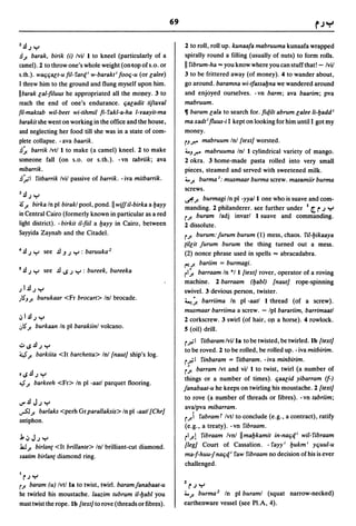 69

2~; Y                                                               2 to roll, roll up. kunaafa mabruuma kunaafa wrapped
.!l./. barak, birik (i) Ivil I to kneel (particularly of a          spirally round a filling (usually of nuts) to form rolls .
camel). 2 to throw one's whole weight (on(opofs.o. or               II fibrum-ha ... you know where you can stuff that! - Ivil
s.th.). watjtjalt-u fil-fartf w-barakt i footj-u (or lalee)         3 to be frittered away (of money). 4 to wander about,
I threw him to the ground and flung myself upon him.                go around. baramna wi-tfassaI:Jna we wandered around
IIbarak lal-filuus he appropriated all the mOlley. 3 to             and enjoyed ourselves. -vn barm; ava baarim; pva
reach the end of one's endurance. tjaeadit tiftaval                 mabruum.
[il-maktab wil-beet wi-tihmil fi- fakl-a-ha I-vaayit-ma             ~ baram lala to search for. fit/.i1t abrum lalee 1i-l:Jadd i
barakit she went on working in the office and the house,            ma xadt i fluus-i I kept on looking for him until I got my
and neglecting her food till she was in a state of com-             money.
plete collapse. - ava baarik .                                      rJ.r." mabruum In! {textl worsted.
.!l~ barrik Ivt/l to make (a camel) kneel. 2 to make                4.J.r." mabruuma Inl I cylindrical variety of mango.
someone fall (on s.o. or s.th.). -vn tabriik; ava                   2 okra. 3 home-made pasta rolled into very small
mibarrik.                                                           pieces, steamed and served with sweetened milk .
.!l:";1 fitbarrik Ivil passive of barrik. - iva mitbarrik.          4...1- burma I: musmaar burma screw. masamiir burma
                                                                    screws.
3~;        Y
                                                                    ";'..1- burmagi In pI -yya/l one who is suave and com-
                                          II
;S./. birka In pI birakl pool, pond. wifJiI-birka a l:Jayy
                                                                    manding. 2 philanderer. see further under 1[('; Y
in Central Cairo (formerly known in particular as a red             r..l- buram ladj invarl I suave and commanding.
light district). - birkit iI-fiil a l:Jayy in Cairo, between        2 dissolute.
Sayyida Zaynab and the Citadel.                                     r..l- burum: Jurum burum (1) mess, chaos. fil-l:Jikaaya
                                                                    [illit Jurum burum the thing turned out a mess.
4   ~; y       see .!l.J; Y : baruuka 2                             (2) nonce phrase used in spells ... abracadabra.
                                                                    {""!..I- bariim = burmagi.
!   ~; y       see .!l1.S; Y : bureek, bureeka                      rl~ barraam In °11 {textI rover, operator of a roving
                                                                    machine. 2 barraam (l:Jabl) {nautl rope-spinning
.) l.!l; Y                                                          swivel. 3 devious person, twister.
;lSJ./. burukaar <Fr broeart> Inl brocade.                          ~~ barriima In pI -aatl I thread (of a screw).
                                                                    musmaar barriima a screw. - Ipl barariim, barrimaatl
~I~;y                                                               2 corkscrew. 3 swirl (of hair, OJ! a horse). 4 rowlock .
.:,IS"./. burkaan In pI barakiinl volcano.                          S (oil) drill.
                                                                    r.r.-'I fitbaram Ivi/la to be twisted, be twirled. Ib {textI
~1S.!l;y
                                                                    to be roved. 2 to be rolled, be rolled up. - iva mitbirim.
'4./.      barkiita <It barehetta> In! {nautl ship's log.
                                                                    r~1 finbaram = fitbaram. -iva minbirim.
                                                                    r~ barram Ivt and vii I to twist, twirl (a number of
lISA; y
                                                                    things or a number of times). tjaalid yibarram (f-)
~./.       barkeeh <Fr> In pI -aatl parquet flooring.
                                                                    Janabaat-u he keeps on twirling his moustache. 2 {textI
                                                                    to rove (a number of threads or fibres). -vn tabriim;
..,..!l J; y
                                                                    ava/pva mibarram .
.rSJ./. barlaks <perh Gr parallaksis> In pI ,aatl {Chrl
antiphon.
                                                                    r) fabram r Ivtl to conclude (e.g., a contract), ratify
                                                                     (e.g., a treaty). -vn fibraam.
.J.,~J;y                                                            rl..l-! ribraam Ivn! IImal:Jkamit in-natj,f wil-ribraam
J..:J./.
      birlant <It brillante> Inl brilliant-cut diamond.             {Iegl Court of Cassation. - fayy i l:Jukm i ytjuul-u
xaatim birlan( diamond ring.                                        ma-f-huu-jnatj,f raw fibraam no decision of his is ever
                                                                    challenged.
Ir;y
r./.baram (u) Ivtlla to twist, twirl. baram Janabaat-u              2 (';   Y
he twirled his moustache. laazim tubr/Jm iI-l:Jabl you              4...1- burma} In pI buraml (squat narrow-necked)
musttwistthe rope. Ib {textI to rove (threads or fibres).           earthenware vessel (see PI.A, 4).
 