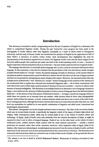 VIII




                                                  Introduction
   This dictionary is intended to satisfy a longstanding need on the part of speakers of English for a dictionary with
which to comprehend Egyptian Arabic. During the past twenty-five years progress has been made in the
lexicography of Arabic dialects other than Egyptian, principally as a result of efforts based at Georgetown
University; and the study of literary Arabic was transformed for speakers of English by the appearance in 1%1 of
Hans Wehr's A dictionary of modern written Arabic. Such developments have highlighted the need for
documentation of the dominant regional form of Arabic. For Egyptian Arabic is not only the native tongue of over
forty-five million people who constitute just under one third of the Arabic-speaking world; it is also - because of
Egypt's important cultural and political role as an Arab state - the most widely understood form of regional Arabic.
   The language described here is essentially spoken language and, as such, it may be contrasted with formal written
language. In this connection, it may first be remarked that the prevalence of the view that literary Arabic (al-Iugha
al-f~l)d) should replace its "corrupt" variant, the popular language (al-Iugha al-'iimmiyya) , as the normal vehicle of
spontaneous spoken communication cannot be allowed to obscure the fact that this is not the case in Egypt at present
and there are no grounds for anticipating any major change in this respect. Moreover, the associated notion that only
al-f~l)ii can be credited with a "real" existence as a "proper" system oflanguage (to the exclusion ofthe 'iimmiyya of
the uneducated) fails to explain how educated and uneducated Egyptians alike - all of whom communicate with
each otherin the course oftheir daily round by means of 'iimmiyya of one sort or another -contrive to achieve some
measure of mutual intelligibility. This dictionary is accordingly based on an alternative view of language variation in
Egypt, a view which sees the 'iimmiyya of illiterate people as no less a system oflanguage than is the inherited classical
f~1)d and - in the absence of any clear picture of historical evolution - envisages a synchronic language scheme in
which these two systems are at extremes from one another, while between them lie three other distinguishable
systems. Each of these five systems, or levels, contains elements which exist also in one or more of the other levels,
but in varying proportions; although the divisions between the levels are of course blurred rather than clear-cut, each
level can nonetheless be typified by its own specific combination of linguistic and allied social, educational and
psychological characteristics.
   This schemel distinguishes two levels off~l)ii and three levels of 'iimmiyya. The older of the two levels of{u$l)d,
which may be termed f~l)ii al-turiith, is specifically the linguistic vehicle of the legacy of Islamic high culture and
religion, while contem~orary {u$1)d, which may be termed {u$1)d al-'a.m is the vehicle of modern culture and
technology. In Egypt, f~l)ii al-turiith varies only minimally from the classical descriptions of f~l)ii. as might be
expected in what is now in effect a liturgical language. F~1)d al-'tl.$r. on the other hand, as the vehicle of today's
intellectual needs, exhibits features which contrast with the usual classical conventions - notably a marked
preference for nominal, rather than verbal, sentences; moreover, when employed orally in Egypt, f~l)ii al-'tl.$r
displays other departures (phonological, morphological and syntactic) from the norms off~1)d al-turiith, and these
departures for the most part occur in more pronounced forms in the various levels of 'iimmiyya. This dictionary is not
concerned with lexical items which are restricted to one or both of these levels of f~l)d, on the ground that they are

I   Thl: scheme is set out in detail in al-Sa'id Mul;lammad Badawi, Mustawayat al-'arabiy.ya al-mu'lqira fi mi$r
    (Cairo, 1973).
 