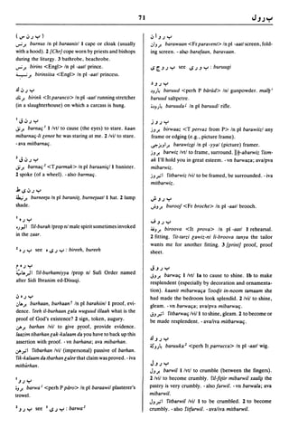 71

(V".J.J":-')                                                          .J I J.J ":-'
..,..; J.   burn us In pi baraanisl I cape or cloak (usually          .:,I J J. barawaan <Fr para vent> In pi -aall screen, fold-
with a hood). 2 {Chr] cope worn by priests and bishops                ing screen. - also barafaan, baravaan.
during the liturgy. 3 bathrobe, beachrobe.
..,..; J. birins <Engl> In pi -aall prince.                           IS [.J.J ":-' see IS.J J ":-' : buruugi
4..."....; J. birinsiisa <Engl> In pi -aall princess.
                                                                      ~ J.J ":-'
.fl.J.J ":-'                                                          ,)JJ~ baruud <perh P barud> Inl gunpowder. mal!J i
.u; J.birink <It paranco> In pi -aall running stretcher               baruud saltpetre.
(in a slaughterhouse) on which a carcass is hung.                     i,)JJ~ baruuda J In pi baruudl rifle.


I   J.J.J ":-'                                                        j J.J ":-'
Ji J.barnaq I I Ivtl to cause (the eyes) to stare. kaan               jJ J. birwaaz <T pervaz from P> In pi barawiizl any
mibarnaq-Ii Genee he was staring at me. 2 Ivil to stare.              frame or edging (e.g., picture frame).
-ava milbarnaq.                                                       ~j!JI J. barawizgi In pi -yyal (picture) framer.
                                                                      jJJ. barwiz Ivtl to frame, surround.II!J-abarwiz fism-
Z   J.J.J ":-'                                                        ak I'll hold you in great esteem. - vn barwaza; avalpva
Ji J.barnaq 2 <T parmak> In pi baraaniq/l banister.                   mibarwiz.
2 spoke (of a wheel). -also barmaq.                                   jJ;.'1 filbarwiz Ivil to be framed, be surrounded. - iva
                                                                      milbarwiz .
.11S.J.J":-'
~J. burneeta In pi baraniit, burnetaal/l hat. 2 lamp                  ..}J.J":-'
shade.                                                                ..rJ J.   burooj <Fr broche> In pi -aall brooch.

I •   .J ":-'
                                                                      ..JJ.J ":-'
'J~I          fil-burah Iprop nl male spirit sometimes invoked
                                                                      4iJJ. biroova <It prova> In pi -aall I: rehearsal.
in the zaar.                                                          2 fitting. fil-Iarzi Gawiz-ni Ii-broova lanya the tailor
                                                                      wants me for another fitting. 3 {print] proof, proof
z • .J ":-' see • IS .J ":-' : bireeh, bureeh                         sheet.

r•.J ":-'                                                             J J.J ":-'
~I..".J 1 riI-burhamiyya Iprop nl Sufi Order named
                                                                      ,jJ J. barwaq I/vtl 18 to cause to shine. Ib to make
after Sidi Ibranim ed-Disuqi.                                         resplendent (especially by decoration and ornamenta-
                                                                      tion). kaanil mibarwaqa fooqit in-noom lamaam she
.J • .J ":-'                                                          had made the bedroom look splendid. 2 /vii to shine,
.:,1..J. burhaan, burhaan T In pi barahiin/l proof, evi-              gleam. -vn barwaqa; avalpva mibarwaq.
dence. feeh il-burhaan Gala wuguud iIIaah what is the
                                                                      ,jJ;.'1 filbarwaq Ivi/l to shine, gleam. 2 to become or
proof of God's existence? 2 sign, token, augury.                      be made resplendent. - ava/iva milbarwaq.
,jAJ. barhan Ivil to give proof, provide evidence.
laazim libarhan Gak-kalaam da you have to back up this
                                                                      JJJ.J":-'
assertion with proof. -vn barhana; ava mibarhan.
                                                                      ~JJ~ baruuka 2 <perh It parrucca> In pI -aall wig.
,jA;.'1 filbarhan Ivil (impersonal) passive of barhan.
 fik-kalaam da Ibarhan Galee that claim was proved. - iva
milbarhan.                                                            J J.J ":-'
                                                                      JJJ.  barwill/vtl to crumble (between the fingers).
I   J.J ":-'
                                                                      2/vil to become crumbly. fil-fi(iir mibarwil xaa/~ the
iJ J. barwa I <perh P paro> In pi baraawil plasterer's                pastry is very crumbly. - also farwil. - vn barwala; ava
trowel.                                                               mibarwil.
                                                                      JJ;.'I filbarwil Ivil I to be crumbled. 2 to become
Z J.J       ":-' see   I   IS.J ":-' : barwa 2                        crumbly. - also rilfarwil. - avaliva milbarwil.
 