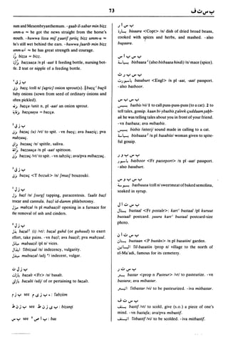 73

 num and Mesembryanthemum. - gaab iI-xabar min bilz                     ~1V"y
 umm-u ... he got the news straight from the horse's                    i)."'! bisaara <Copt> Inl dish of dried broad beans,
 mouth. - huwwa lissa mif laarif tariilj bizz umm-u ...                 cooked with spices and herbs, and mashed. - also
 he's still wet behind the ears. -huwwafaarib min bizz                  b~aara.

 umm-uJ ... he has great strength and courage.
 ;~ bizza = bizz.                                                       V"lyV"y
 ;)~ bazzaaza!n pi -aatl I feeding bottle, nursing bot-                 i.- ~ bisbaasa I (also bisbaasa hindi) Inl mace (spice).
 tle. 2 teat or nipple of a feeding bottle.
                                                                        v~YV"Y
 I   - •                                                                '::";.r.-4 basaburt <Engl> In pi -aat, -aatl passport.
     ~.Jy
J). baZlj Icoll nl [agric]onion sprout(s).lIbazlj; baeli                - also basboor.
baby onions (sown from seed of ordinary onions and
often pickled).                                                         V"YV"Y
~). baZlja lunit n, pi -aatl an onion sprout.                           ~        basbis Ivil I to call puss-puss-puss (to a cat). 2 to
W). baZljaaya = baZlja.                                                 tell tales, gossip. kaan bi-ybasbis laleek ljuddaam~a!Jb­
                                                                        ak he was telling tales about you in front of your friend.

Z,;;y                                                                  -vn basbasa; ava mibasbis.
                                                                        ~      bisbis linterjl sound made in calling to a cat.
J). bazalj (u) Ivtl        to spit. - vn bazlj; ava baazilj; pva
                                                                        i.- ~ bisbaasa 2 In pi basabiisl woman given to spite-
mabzuulj.
                                                                        ful gossip.
JI). buzaalj Inl spittle, saliva.
~I~ bazzaalja In pi -aatl spittoon.
J~ bazzalj Ivll to spit. - vn tabziilj; ava/pva mibazzalj.              ~.JyV"y

                                                                        ;.r.- 4 basboor <Fr passeport> In pi -aatl passport.
1 - •                                                                   - also basaburt.
     ~.Jy

J). buzulj        <T bozuk> Inl [mus] bouzouki.
                                                                        V".J Y V" Y
                                                                        i.- ~ basbuusa Icoll nl sweetmeat of baked semolina,
IJjy                                                                    soaked in syrup.
J).  bazl Inl [surg] tapping, paracentesis. !'aalit bazl
trocar and cannula. bazl id-damm phlebotomy.
                                                                        JlvV"y
Jr.- mabzal In pi mabaazill opening in a furnace for
                                                                        J~ bustaal    <Fr postale>: kart; bustaal Ipl kuruut
the removal of ash and cinders.
                                                                        bustaall postcard. ~uura kart; bustaal postcard-size
                                                                        photo.
ZJj y
J~ bazalT (i) Ivt/: bazal guhd (or guhuud) to exert
                                                                        .:,lvV"y
effort, take pains. - vn bazl; ava baazil; pva mabzuul.
                                                                        .:..~ bustaan <P bustdn> In pi basatiinl garden.
Jjl.,.. mabaazillpl nl vices.
JI~I !,ibtizaallnl indecency, vulgarity.
                                                                        .;,.'l....eJ I !'i/-basatiin Iprop nl village to the north of
                                                                        el-Ma·adi, famous for its cemetery.
J.i;.,.. mubtazalladj *1 indecent, vulgar.

.,:,Jjy                                                                 ~vV"Y
.;.1;4     bazalt <Fr> Inl basalt.                                      ~ bastar <prop n Pasteur> Ivtl to pasteurize. -vn

JI;4       bazalti ladjl of or pertaining to OOzalt.                    bastara; ava mibastar.
                                                                        ~I       !,itbastar Ivil to be pasteurized. - iva mitbastar.
rj y        see   rI.J j   y .: !'abziim
                                                                        "';vV"Y
.J., .J j y    see j,.J j I.J y : bizanti                               ~     bastif Ivtl to scold, give (s.o.) a piece of one's
                                                                        mind. -vn bastafa; avalpva mibastif.
                                                                        ~I       !,itbastif Ivil to be scolded. - iva mitbastif.
 