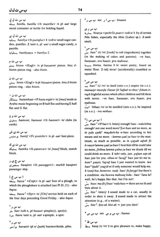74

~ J..:....rY                                                       3 J ..r Y see J I ..r Y : bisaara
~     bistil/a, bastilla <It mastel/a> In pi -aatl large
metal container or kettle for holding liquid.                      IoSJ..rY
                                                                   ~J~     bisarya <perh Gr psan> Icoll nl I fry of certain
loS J..:....r Y                                                    Nile fishes, especially the libiis (Labeo sp.). 2 sand-
~ bastilya <ltpastiglta> I Icoll nl small sugar can-
                                                                   smelt.
dies. pastilles. 2 lunit n, pi -aatl a small sugar candy, a
pastille.                                                              ..r..rY
~~         bastilyaaya = baslllya 2.                               ~ bass J (i) Ivtl [cook] to rub (ingredients) together
                                                                   (in the making of cakes and pastries). - vn bass,
r":"..r Y                                                          basasaan; ava baasis; pya mabsuus.
~     bisllm <Engl> In pi basaallml piston. binz il-               ~ bisiisa, basiisa I Inl sweet pastry. based on
bistim piston ring. - also bistin.                                 maize flour. 2/adj invarl (accidentally) crumbled or
                                                                   squashed.
';''':''..rY
~     bistin <Engl> In pi basaatml piston. binz il-bistin          2..r..rY
piston ring. - also bistim.                                        ~ bass 2 (i) Ivtl to instil (Into s.o.) Inspire (in s.o.).
                                                                   manaa;ir muxilfa tfassar ftl-farfaal wl-tbISS ' filhum ir-
-';''':''..r Y                                                     ru[b frightful scenes which affect children and fill them
J~ bastanikaar <P basta-nigiir> Inl [mus]      mode in             with terror. - vn bass, basasaan; ava baasis; pya
Arabic music beginning on B half flat and having E half            mabsuus.
flat and G flat.                                                   ~I fitbass Ivil to be instilled (into s.o.), be inspired

                                                                   (in s.o.). - iva mitbass.
';'J":"..rY
J~        bastooni, bastuuni <It bastoni> Inl clubs (in            3(..r..rY)
cards).                                                            ~ bass.l <P bas> I linterjl enough! bass - wala kilma
                                                                   enough! not one word more! II wi-bass and no more, as
.;. loS ..:.. ..r Y                                                in [ala qadd ' maqdarit-ha w-bass according to her
~y.           bustiif <Fr postiche> In pi -aatl hair-piece.        means and no more. -Iamma qaal ya bass to the max-
                                                                   imum, as much as possible, as in qa[adt aqrab fii
..!l1oS":"..rY                                                     li-yaayit lamma qaal ya bass I beat him till he could take
~ bastiika <It pastecca> Inl [naut] block, snatch                  no more,firibna lamma quina ya bass we drank till we
block.                                                             could drink no more. 2 ladvl only, just. [afaan xa{r-ak
                                                                   bass just for you. sibuu-ni faxuff' bass just let me in.
JIoS/Z...rY                                                        kunt" [aayiz fa[raf bass I just wanted to know. law
1oSJ.:":'-'. basajeeri <It passeggeri>: markib basajeeri
                                                                   bass" badd ' ysa[id-ni if onl~ someone would help me.
passenger ship.
                                                                   3 Iconjl but, however. ruub - bass I fiifar{ go! but there's
                                                                   a condition. ma huwwa mabsuu{ kida - bassi fana laf
(t..rY)
                                                                   well, he's happy like that, but I'm not!
~ basxa J <Copt> In pi -aatl foot of a plough, to
                                                                   ~ buss: ma-fii-f buss I wala huss '" there are no ifs and
which the ploughshare is attached (see PI.D, 21). - also
                                                                   buts about it.
ba~xa.
                                                                   ~ biss J linterjl I sound made to a cat, usually in
~ basxa 2 <Syr> Inl [Chr] service held on each of
                                                                   order to shoo it away. 2 sound made to attract the
the four days preceding Good Friday. -also         ba~xa.
                                                                   attention (e.g., of a waiter).
                                                                   ~ biss 2 : biss-ak biss-ak '" just you dare!
I   J..rY
fi'.   basr Icoll n, pi busuurl pimple(s), spot(s).
or.     basra lunit n, pi -aatl a1'imple, a spot.                  4   ..r ..r Y see ..r J ..r Y : basuus

2   J..r Y                                                         1,1, ..r ....
                                                                             .
,r.-Iy.   bawasiir Ipl nl [path] haemorrhoids, piles.              ~ basal (i) Ivtli to give pleasure to, make happy.
 