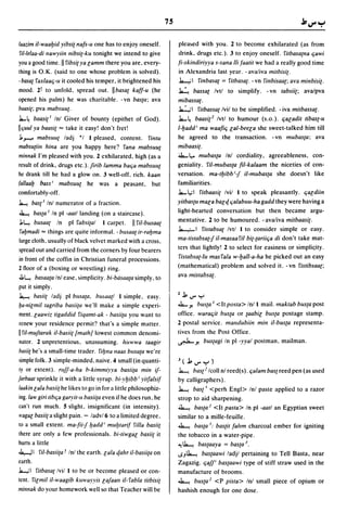7S

laazim il-waal:Jid yibsi{ nafs-u one has to enjoy oneself.                plea~ed with you. 2 to become exhilarated (as from
ril-lelaa-di nawyiin nibsi{-ku tonight we intend to give                  drink, drugs etc.). 3 to enjoy oneself. fitbasa{na qawi
you a good time. II fibsi{ ya lamm there you are, every-                  fi-skindiriyya s-sana IIi faatit we had a really good time
thing is O.K. (said to one whose problem is solved).                      in Alexandria last year. - avaliva mitbisi{.
-basal faxlaaq-u it cooled his temper, it brightened his                  .k-,; 1 finbasa{ = fitbasa(. - vn finbisaa{; ava minbisi{.
mood. 21 to unfold, spread out. IIbasa{ kaff-u (he                        ~ bassa{ Ivtl to simplify. - vn labsii{; avalpva
opened his palm) he was charitable. -vn basta; ava                        mibassa{.
bllasi{; pva mabsuu{ .                                                    J...:..;I fitbassa{ Ivil to be simplified. - iva mitbassa{.
.J...~ baasi{' Inl Giver of bounty (epithet of God).                      .l....~ baasi{.! Ivtl to humour (s.o.). qaladil tibas{-u
Ilquul ya baasi{ "" take it easy! don't fret!                             1-l:Jadd i ma waafiq lal-beela she sweet-talked him till
J.~ mabsuu{ ladj *1 I pleased, content. fintu                             he agreed to the transaction. -vn mubas{a; ava
mabsu{iin hina are you happy here? fana mabsuu{                           mibaasi{.
minnak I'm pleased with you. 2 exhilarated, high (as a                    J....l,.. mubas{a Inl cordiality, agreeableness, con-
result of drink, drugs etc.). /irib lamma balja mabsuu{                   geniality. riI-mubas{a fil-kalaam the niceties of con-
he drank till he had a glow on. 3 well-off. rich. kaan                    versation. ma-1l:Jibbif il-mubas{a she doesn't like
fal/aal] bassi mabsuu{ he was a peasant, but                              familiarities .
comfortably-off.                                                          .l....l,;1 filbaasi{ Ivil I to speak pleasantly. qaldiin
~ base' Inl numerator of a fraction.                                      yitbas{u mala balcf.q alabuu-ha gadd they were having a
~         basta I In pi -aat/landing (on a staircase).                    light-hearted conversation but then became argu-
 J.~ busaa{ In pi fabsi{al I carpet. II fil-busaa{                        mentative. 2 to be humoured. -ava/iva milbaasi{.
  fal:Jmadi "" thing~ are quite informal. - busaa{ ir-ral:Jma             .k.-,.;.-I fistabsa{ Ivtl I to consider simple or easy.
 large cloth, usually of black velvet marked with a cross,                ma-tistabsa{f il-masaaril bi{-{ariiqa di don't take mat-
spread out and carried from the corner~ by four bearers                   ters that lightly! 2 to select for easiness or simplic;ity.
 in front of the coffin in Christian funeral processions.                  fistabsa{-Iu masfala w-l:Jall-a-ha he picked out an easy
2 noor of a (boxing or wrestling) ring.                                   (mathematical) problem and solved it. -vn fislibsaa{;
 J.~ basaa{a Inl ease, ~implicity. bi-bdslla{a simply, to                 ava mistabsa{.
 put it simply.
 ~ basii{ ladj pi busa{a, bl15aa{1 I simple, easy.                        Z   j,..,... y
lja-Ililmiltagriba basii{a we'll make a simple experi-                    .J.- y. bus{a I <It posta> Inl I mail. maktab bus{a post
 ment. laawiz tigaddid fiqamt-ak - basii{ll you want to                   office. waraqit bus{a or {aabil bus{a postage stamp.
 renew your residence permit? that's a simple matter.                     2 postal service. malldubiin min i1-bus{a representa-
II ril-mu/tarak il-basii{ !math/lowest common denomi-                     tives from the Post Office.
 nator. 2 unpretentious, unassuming. hllwwa taagir                        .r.J..-y. bus{agi In pi -yyal postman, mailman.
basii{ he's a small-time trader. fil:Jlla Ilaas bllSll{a we're
simple folk. 3 simple-minded, naive. 4 small (in quanti-                  J   (j,..,... y)
 ty or extent). rII//-a-ha b-kimmiyya basii{a mill if-                    ~ bas{.! Icoll nl reed(s).qalam bast reed pen (as used
jarbaat sprinkle it with a little syrup. bi-yl:Jibb i yitfalsif           by calligraphers).
laakin lala basii{ he likes to go in for a little philosophiz-            ~ bast I <perh Engl> Inl paste applied to a razor
ing.law giri tiblja garyit-ll basii{ll even if he does run, he            strop to aid sharpening.
can't run much. 5 slight, insignificant (in intensity).                   ~ bas{a.! <It pasta> In pi -aatl an Egyptian sweet
 wagal basii{ a slight pain. - ladv/6 to a limited degree,                similar to a mille-feuille.
to a small extent. ma-fiifl:Jadd' mul:Jtarif filla basii{                 ~ bas{a.!; bas{it fahm charcoal ember for igniting
there are only a few professionals. bi-tiwgal basii{ it                   the tobacco in a water-pipe.
hurts a little                                                            ~ ~ bas{aaya = bas{a.l.
J..,....JI riI-basii{ll r Inl the earth.lala cf.ahr il-basii{ll on        I.SJ~ baS{llawi ladjl pertaining to Tell Basta, near
earth.                                                                    Zagazig. lja/p bas{aawi type of stiff straw used in the
1...,;1 fitbllSll{ Ivil I to be or become pleased ~r con-                 manufacture of brooms.
tent. filmil il-waagib kllwayyis la/aall il- fllbla titbisi{              ~ bus{a.! <P pista> Inl small piece of opium or
mill/lak do your homework well so that Teacher will be                    hashish enough for one dose.
 