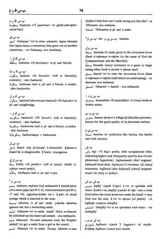 76


r~J.,..rY                                                             fayfaa-k kida how can I smile seeing you like this? - vn
4.. ~ bastirma <T pastlrma> Inl garlic-and-spice-                      fibtisaam; ava mibtisim.
cured beef.                                                           4..~1      fibtisaama In pi -aatl a smile.

J..rY                                                                 2   r' ..r Y    see   r IS ..r Y   : basiima
..;....; I finbasaq r Ivil to stem, emanate. lagna nbasaqit
min lagna tanya a committee that grew out of another
committee. - vn finbisaaq; ava munbasiq.                              Jr..r Y
                                                                      ~      basmala Inl name given to the invocation bi-sm
                                                                      illaah ir-ral:Jmadn ir-ral:Jiim (in the name of God the
-J~..r""
~    biskilitta <It bicicletta> In pi -aatl bicycle.
                                                                      <;ompassionate and the Merciful).
                                                                      ~ bismilla linterjl invitation to a guest to begin
                                                                      eating when food is served "" please start!
"::".J~..rY
                                                                      ~ basmil Ivil to utter the invocation bi-sm illaah
.;:.,.f-...
          baskuut <It biscotti> Icoll nl biscuit(s),
                                                                      ir-ral:Jmaan ir-ral:Jiim (said before an undertaking). - vn
cookie(s). - also baskawiit.
                                                                      basmala; ava mibasmil.
j;;.f-... baskuuta lunit n, pi -aatl a biscuit, a cookie.
                                                                      J..-,;I fitbasmil = basmil. - ava mitbasmil.
- also baskawiita.

J.J~..rY                                                              -~.J..rY

J.f-...  baskuul (also mizaan baskuul) <Fr bascule> In                .~~ basandiida <P pasandida> Inl {mus] mode in

pi -aatl weighbridge.                                                 Arabic music.


-.J~..rY                                                              ..r.J..rY
~.f-... baskawiit <Fr biscuit> Icoll nl biscuit(s),                   ..r~ basuus Iprop nl a village i(l Qalyubiya province,
cookie(s). - also baskuut.                                            known for the good quality of its fammaam melons.
~.f-... baskawiita lunit n, pi -aatl a biscuit, a cookie.
- also baskuuta.                                                      rlS..rY
~~.f-... baskawitaaya = baskawiita.                                   ~ basiima Inl confection like hariisa, but harder
                                                                      and with coconut.
J..r Y
J-~ baasil ladj pi busalal I distasteful. IIdamm-u                    ~y
baasil he is disagreeable. 2 brave, courageous.                       ..;~ baf- <T ba~> prefix, with occupational titles,
                                                                      indicating higher rank (frequently used by way of com-
~ J..ry                                                               plimentary hyperbole). bafmuhandis chief engineer.
~           bisilla <It pisello> Icoll nl pea(s). bisillit iz-        bafkaatib head clerk. bafrayyis (1) foreman. (2) {naut]
z~huur         sweet pea(s).                                          boatswain. baffawiiJ (also bitfawii}) {obsol] sergeant-
~J.....e     bisillaaya lunit n, pi -aatl a pea.                     major (in army or police).


1   r..r Y                                                            ";Y";Y
r-'"" mabsam, mabsim In pi mabaasiml I mouth-piece                    ~ bafbiJ <perh Copt> I Ivtl to sprinkle with
(of a water-pipe (see Pl.I, 6), wind instrument (see PU,              water. IIrabb-i-na ybafbiJ i(·(uuba lli tal:Jt' raas-u (may
17 and 19), cigarette-holder etc.). 2 part of rectal                  God soften the stone head-rest under his head) "" may
syringe which is inserted in the anus.                                God rest his soul. 2 Ivil to sprout (of plants). -vn
~ tabsiima In pi -aatl smile. laleeha tabsiima                        bafbafa; avalpva mibafbiJ.
tgannin she has a bewitching smile.                                   ~I fitbafbiJ Ivil to be sprinkled with water. - iva

~I fitbassim Ivil to smile. madd' fiid-u wi-tbassim                   mitbafbiJ·
he stretched out his hand and smiled. - ava mitbassim.
~ tabassam: fin-nabi tabassam even the Prophet                        .J.J Y"; Y
smiled! (to get a smile from a girl in the street).                   ISJ~           bafbuuri <perh T         ba~pare>   Inl nozzle.
~I fibtasam Ivil to smile. fiuaay fabtisim w-ana                      Ilraffaa,l" bafbuuri [naut] kort nozzle.
 