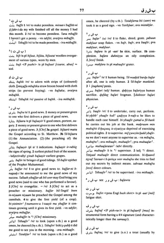 77


         . ...,.. .
    I..::,.,       I.....,
                                                                            omen, be cheered (by s.th.). Yistabfarna bii (xeer) we
~      baffit I Ivtl to make penniless. miraat-i baffitit-ni                took it as a good sign. -vn Yistibfaar; ava mistabfar.
if-fahr-i-da my wife finished off all the money I had
this month. 2 Ivil to become penniless. Yana mbaffit                        2.J~Y
I h.aven't got a penny. -vn tabfiit; avalpva mibaffit.                      ~ bafar l (u) Ivtl I to flake, shred, grate. ~abuun
..::....:..;1 Yitbaffit Ivil to be made penniless. - iva mitbaffit.        mabfuur soap flakes. - vn bafr. bafr; ava baafir; pva
                                                                           mabfuur. mabfuur.
2(.;,..;.y)                                                                ; A bafara In pi -aatl la skin. surface. Ib com-
~ bift In pi bifuut. bifuta. bifuutal woollen overgar-                     plexion. bafara duhniyya an oily complexion.
ment of various types, worn by men.                                        2 [text] finish.
~ buft <P pusht> In pi bufuutl [coarse. abus] '"                           ;~ mabfara In pi mabaafirl grater.
sod.
                                                                           3         •
                                                                             J...,..Y
.!l .;, ..;. y                                                             ~ bafar 2 Inl I human being. riI-waabid ban:f.u bafar
~ baftik Ivtl to adorn with strips of (coloured)                           after all, one is only human. 2 riI-bafar mankind.
cloth. II miljaffa mbaftika straw broom bound with cloth                   3 ~ [euphem] penis.
strips (to prevent fraying). - vn baftaka; avalpva                         1oS~ bafari ladjl human. qabiyya bafariyya human
mibaftik.                                                                  sacrifice. qufdal bafari frogman. Ilduktoor bafari
~I Yitbaftik Ivil passive of baftik. -iva mitbaftik.                       physician.

I
    J...,..Y
               •
                                                                           4
                                                                               J...,.. Y
                                                                                     •


loS A bufra Inll good news. 2 money or present given                       r4    baafir Ivtl I to undertake, carry out. perform.
to one who first delivers a piece of good news.                            bi-ybibb i ybaafir kull i ljaqiyya b-nafs-u he likes to
;)~ bifaara In pi bafaayirll good omen. portent. au-                       handle each case himself. bi-ybaafir lamal-u fil-bank
gury. 2 money or present given to one who first delivers                   he carries out his job at the bank. mabruum min
a piece of good news. 3 [Chr] 3a gospel. bifaarit matta                    mubafrit i1-buljuulj is-siyasiyya deprived of exercising
the Gospel according to St. Matthew. 3b riI-bifaara                        political rights. 2 to supervise. mif lawziin badd ybafir-
(1) the Annunciation. (2) (the preaching of) the                           na we don't want anyone to supervise us. - vn mibafra.
Gospel.                                                                    mubafra r; ava mibaafir. mubaafir r; pva mubaafar r.
J-~ bafaayir Ipl nl I indications. bafaayir ir-rabiil                      ;r   L,.. mubaafaratan r ladvl directly.
the signs of spring. 2 earliest picked fruit of the season.                rL,.. mubaafir lIn 'I supervisor. 2/adj 'I direct.
-/adjectivallyl linab bafaayir earliest grapes.                            Yitti~aal mubaafir direct communication. bi-tbaawil

A bafiir Inl bringer of good tidings. riI-bafiir epithet                   tilraf Yasraar-i b-{ariilja !'eer mubafra she tries to find
o~ the Prophet Muhammad.                                                   out my secrets by indirect means. sabyaat mubafra
A baffar Ivtl I to give good news to. baffar-ni b-                         [textJ direct colours.
nagaab-i he announced to me the good news of my                            r 1.,;1 Yitbaafir 2 Ivil to be supervised. - iva mitbaafir.
success. Yallaah yibaffar-ak bil-xeer may God brillg you
                                                                           5 .)     Iw~ Y see ').J"; Y : bajawra
good news (said to one who has performed a favour).
2 [Chr] to evangelize. - Ivil 3 [Chr] to act as a
                                                                           .;, J ..;. Y
preacher or missionary. baffar bil-Yingii/ been
in-niyaam niyaam he preached the Gospel among the
                                                                           .;.. r
                                                                                Yo bufirt <poss Engl bush shirt> In pi -aatl [milJ
                                                                           fatigue shirt.
cannibals. 4 to give the first yield (of a crop).
bi-yistimirr i f-numuww-u i-'lfaayit ma ybaffar it con-
tinues growing until it gives its first yield. - vn tabfiir;               "';J";'Y
                                                                           J A bafraf <P pish-rav> In pi bafaarifl [musJ in-
a~a/pva mibaffar.
                                                                           strumental form having a 4/4 signature (and character-
,r..... mubaffir In 'I [Chr] missionary.
                                                                           istically longer than the samaali) .
..,..:.1.,;1 ritbaafir l Ivil to look (upon s.th.) as a good
omen, be cheered (by s.th.). Yitbafirt i biikinubb it did
me good to see you in the morning. - ava mitbaafir.                        JJ";'y
.,r.;.-I ristabfar r Ivil to look (upon s.th.) as a good                   JA bafralj Ivtl to give (s.o.) a treat (usually by
 