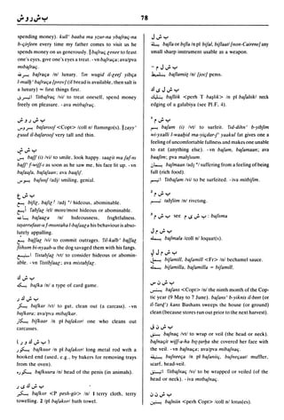 78


spending money). kull' baaba ma yzur-na ybafrac;-na                   J..; y
b-c;irfeen every time my father comes to visit us he                  ~    bafla or btjla In pi bifal. biflaatl {lIon-CairelleJ any
spends money on us generously.llb4rac; lenee to feast                 small sharp instrument usable as a weapon.
one's eyes. gIve one's eyes a treat. - vn bafrac;a; ava/pva
mlbafrac;.                                                            -rJ";y
;';,r-! bafrac;a Inl luxury. rm wugid iI-leef yibc;a                  ~ baflamii[ Inl {joeJ penis.
l-mall:J' bafrac;a {pravJ (if bread is available. then salt is
a luxury) = fIrst things first.                                       .!l,.;J";y
.; -""",,I 'litbafrac; Ivil to treat oneself. spend money             ~ bafliik <perh T ha~ltk> In pi baJaltikl neck
freely on pleasure. -ava mithafraq.                                   edging of a galabiya (see PI.F. 4).


";,JJ";y                                                                  r"; y
...rJ,r-!       bafaroof<Copt> lcoll nl flammgo(s).lIzayy'            r        bafam (i) Ivtl to surfeit.          r,d-diJm' b-yibfim
luud iI-bafaroof very tall and thin.                                  wi-yxalli l-waal:Jid ma-yi(jdar-f' yaakul fat gives one a
                                                                      feeling of uncomfortable fullnes~ and makes one unable
~";y                                                                  to eat (anything else). - vn bafam. bafamaan; ava
.....,-!    baff (i) Ivil to   ~mile.
                            look happy. saalit mafaf-m                baafim; pva mabfllum.
baff' f-wiff-I as soon as he saw me. his face lit up. - vn            .J~ bafmaall lad) *1 suffering from a feeling of being
bafaafa. bafafaan; ava baaflf.                                        full (rich food) .
...r~          bafuuf ladjl smiling. genial.                          ~I            'litbafam Ivil to be surfeited. - iva mitbifim.

                                                                      2        4

t";y                                                                      r...r y
                                                                      ~             tabfiim Inl riveting.
~. bifil. bafil I ladj *1 hideous. abominable.
~I           'labfal lell more/most hideous or abominable.
~~     hafaala      Inl   hIdeousness.     frightfulness.             3   r ..; y see r,.;"; y : b4ilma
ta~arrufaat-u f-mllntaha I-bafaala his behaviour is abso-

I~tely appalling.                                                     J r"; y
                                                                      ~             bafmala Icoll nl loquat(s).
~ baffal Ivil to commit outrages. 'lil-kalb' baffal
fiihllm bi-nyaab-u the dog savaged them with his fangs.
~1              'listabfal Ivtl to consider hideous or abomin-        ~Jr";y
                                                                      ~             bifamill. bafamill <Fr> Inl bechamel sauce.
able. - vn 'listibfaal; ava mistabfal.
                                                                      ~             bifamilla. bafamilla = hifamill .

.!l";y
~ bafka Inl a type of card game.
                                                                      ...r1J";y
                                                                      ~       bafalls <Copt> Inl the ninth month of the Cop-
J.!l..; Y                                                             tic year (9 May to 7 June). bafans' b-yiknis ii-beet (or
.J..-....
      bafkar Ivtl to gut. clean out (a carcass). - vn                 il-rarq') kans Bashans sweeps the house (or ground)
hafkara; ava/pva mihafkar.                                            clean (because stores run out prior to the next harvest).
)~ hifkaar In pi hafakurl one who cleans out
carcasses.                                                            JIJ";y
                                                                      ~             bafnac; Ivt/ to wrap or veil (the head or neck).
(J,J .!l";y)                                                          bafnac;it wiff-a-ha bl[-[arl:Ja she covered her face with
,).J.-...
       h4kllllr In pi bafakurl long metal rod wuh a                   the veil. - vn bajnac;a; ava/pva mibafllac;.
hooked end (used. e.g .. by bakers for removing trays                 ~ bufneec;a In pi b4aniic;. bufnec;aat/ muffler.

from the oven).                                                       ~carf. head-veil.

.,).J.-...      bafkllura Inl head of the penis (in animals).         ..:;;..-,;1
                                                                             ritbafllac; IVII to be wrapped or veiled (of the
                                                                      head or neck). - iva mubaflla{i.
J ,.;.!l";y
~ bafkur <P pesh-gir> Inl I terry cloth. terry                        IJIJ";y
towelling. 2 Ipl hafakurl bath towel.                                 ~             baflliin <perh Copt> /coll n/ lotus(es).
 