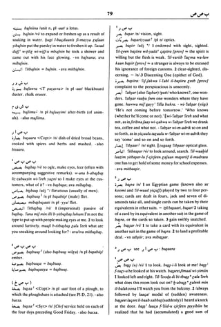 79

 ~     bafniina lunit n, pi -aatl a lotus.                        I,) '-""   Y
~     bafnin Ivil to expand or freshen up as a result of          ~ ba~ar        Inl vision, sight.
soaking in water. Iju{[i I-baljduunis [i-mayya [afaan            04~ ba~ariyyaatf Ipl n/optics.
yibafnin put the parslcy in water to freshen it up. faxad        ..r-"""-! ba~iir ladj *1 I cndowed with sight, sighted.
dUff' w-{iIi[ wi-wifJ-u mbafnin he took a shower and              ril-[een ba~iira wil,yadd i lja~iira [pray] "'" the spirit is
came out with his face glowing. - vn bafnana; ava                  willing but the flesh is weak. ril-yariib fa[ma wa-law
mibafnin.                                                         kaan b~iir [pray] "'" a stranger is always to be excused
~I fitbafnin = bafnin. -ava mitbafnin.                            his ignorance of foreign customs. 2 clear-sighted, dis-
                                                                  cerning. - In/.3 Discerning One (epithet of God).
                                                                  '..r-"""-! ba~iira: fif-fakwa 1- rahl il-ba~iira [eeb [pray]
.).J ..;   Y
'jY"'"!bafawra <T par;avra> In pi -aatl blackboard               complaint to the perspicacious is unseemly.
duster, chalk eraser.                                            ~i fab~ar (also fa~bar) Ipartlwho knows?, one won-
                                                                 ders. rab~ar raalju feen one wonders where they have
                                                                 gone. huwwa mif gayy I filla bukra. - wi- fab~ar (yiigi)
i";";      y
~ bafiima J In pi bafaayiml after-birth (of anim-
                                                                 'He's not coming before tomorrow.' 'Who knows
als). - also mafiima.                                            (whether he'll come or not).' II wi-fab~ar feeh and what
                                                                 not, as infiribnafaay wi-ljahwa w- fab~ar feeh we drank
                                                                 tea, coffee and what not. - rab~ar wi-m-adrik so on and
,)I,-""y                                                         so forth, as in yiljuulu ta[aalu w- fab~ar wi-m-adrik they
'j~ bu~aara <Copt> Inl dish of dried broad beans,
                                                                 say 'come' and so on and so forth.
cooked with spiccs and herbs and mashed. - also                  j~! fib~aarf Inl sight.llzugaag fib~aar optical glass.
bisaara.                                                         "...L,;I fitbaa~ar Ivil to look around, search. fil-waaljid
                                                                 laazim yitba~ar-lu f-ljirfeen [afaan ma~ariif il-madrasa
I,-""y,-""y
                                                                 one has to get hold of some money for school expenses.
~ ba~ba~ Ivil to ogle, make eyes, leer (often with
                                                                 - ava mitbaa~ir.
accompanying suggestive remarks). w-ana b-aba~ba~
liz-zabaayin wi-feeh ya[ni so I make eyes at the cus-            2,),-""y
tomers, what of it? - vn ba~ba~a; ava miba~ba~.                  •~ ba~ra Inl I an Egyptian game (known also as'
'-""~ bi~baa~ ladj *1 flirtatious (usually of men) .             kaami and fil-waad yiljUff) played by two to four per-
...r' ~ ba~buu~ I In pi ba~abii~1 (male) flirt.                  sons; cards are dealt in fours, jack and seven of di-
..,~ miba~ba~aati In pi -yyal flirt.                             amonds take all, and single cards can be taken by their
~I fitba~ba~ Ivil I (impersonal) passive of                      equivalents in other suits. - Ipl ba~aari, b~arl2 taking
ba~ba~. fana mifmin illi b-yitba~ba~ luhum I'm not the           of a card by its equivalent in another sui! in the game of
type to put up with people making eyes at me. 2 to look          b~ra, or the card~ so taken. 3 gain swiftly snatched.
around furtively. maafi b-titba~ba~ [ala feeh what are           ~ b~~ar Ivil I to take a card with its equivalent in
you sneaking around looking for? - avaliva mitba~ba~.            another suit in the game of b~ra. 2 to land a profitable
                                                                 deal. - vn tab~iir; ava miba~~ar.

2,-""y,-""y
                                                                 3 ,) '-""   Y see ,) 1 '-"" y : b~aara
...r' ~ ba~bu~2 (also ba~buu~ willa) In pi ba~abii~1
embcr.                                                           I,-"",-""y
~ ~ ba~bu~a = ba~buu~.                                           ~ b~~ (u) Ivil I to look. bu~~-i-li look at me! ba~~i
~L.. ~ ba~bu~aaya = ba~buu~.                                     f-sa[t-u he looked at his watch. ba~~eetfimaal wi-yimiin
                                                                 I looked left and right. rit- raaqa di bi-tb~~· [ala reeh
(t,-""y)                                                         what does this room look out on? b-ab~~·[aleek min
~ ba~xa I <Copt> In pi -aatl foot of a plough, to                il-balakaana I'll watch you from the balcony. 2 lalways
which the ploughshare is attached (see PI.D, 21). -also          followed by laaljal modal of (sudden) awareness.
basxa.                                                           ba~~eet laljeet il-baab xabba{(suddenly) I heard a knock
~ ba~xa2 <Syr> Inl [Chr] service held on each of                 at the door. ba~~ i laalja f- riid-u ljirfeen (ayyibiin he
the four days preceding Good Friday. - also basxa.               realized that he had (accumulated) a good sum of
 