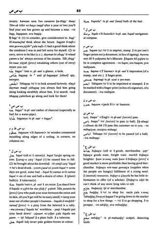 80

money. kamaan sana raw sanateen fJa-tb~~' tlaat;i                    ~ b~eelat In pI -aatl {anat} bulb of the hair.
ribn-ak kibir wi-bat;a raagil after a year or'two you'll
find your son has grown up and become a man. -vn                     2   J IJ'f' Y
b~~, b~~aan; ava ba~~.                                               .ll,p..t! b~/a <It bussola> In pI   -aat,   b~al/ navigation-
11 b~~' Ii- (1) to consider, give consideration to. b~~'             al compass.
liI-mustat;bal think about the future. b~~eet Ii-na/s-i
min guwwa ~ilibt· la/a na/s-i I had a good think about               r IJ'f' Y
the condition I was in and felt sorry for myself. (2) to             ~ b~am (u) Ivtll to imprint, stamp. 1 to put one's
envy, strive to be like (s.o.). dayman bi-yb~~' Ii-wlaad             finger-prints on (a document, in lieu of signing). huwwa
lamm-u he' always envious of his cousins. rilli yb~~'                min ilti b-yub~umu he's iIIiterate.llb~am bil-la/ara to
lin-naas yitlab {proY} emulating others (out of envy)                be in complete agreement. -vn b~m; ava ba~im; pva
wears you out.                                                       mab~uum.
~ b~~a I linst n, pI -aatl a glance, a look.                         ~ b~ma <T basma> In pI -aatl I impression (of a
..,..~ b~~a~ In • and pI b~~a~al {obsol} spy,                        stamp, seal etc.). 1 finger-print.
snooper.                                                             ~ b~magi In pI -yyaJ a yes-man.
~I ritb~~~ Ivill to look around furtively. tilat;ii                  ~I ritb~am Ivil I to be imprinted or stamped. 1 to
dayman maafi yitb~~~ you always find him going                       be marked with a finger-print (in lieu of a signature, of a
along looking stealthily about him. 1 to search. ruufJ               document). -iva mitb~im.
itb~~~ laleehum go along and look for them!

                                                                     ~.J   IJ'f' Y
                                                                     ~~ b~oon        <perh Fr> Inl bassoon.
2   IJ'f' IJ'f' y
~ b~~a2 In pI -aatl ember of charcoal (especially as
fuel for a water-pipe).                                              ISIJ'f'Y
~~ b~~aaya In pI -aatl       = b~~a2.                                4.A     ba~a I <Engl> In pl-aatl {soccer} pass.
                                                                     ~~ ba~a2 Ivtl {soccer} to pass (a ball). IIfJ-aba~i
                                                                     z-zibuun da liik I'll pass this customer on to you. -vn
r .J .k IJ'f' y                                                      mib~iyya; ava/pva miba~i.
r~ b~cuum <It bastone> In! wooden ornamental                         ~l,;1 ritba~a Ivil {soccer} to be passed (of a ball).
moulding along edges of a ceiling, in corners, on                    - iva mitba~i.
columns etc.

                                                                     It~Y
I   J IJ'f' Y                                                        ~~     biqaala Icoll nl I goods, merchandise. t;acr'
~ b~al Icoll nl I onion(s). b~al raxqar spring on-                   bqaala goods train, freight train. markib biqaala
ions. II zaral-u zarl' b~al (1) he caused him to fall.               freighter. fJusn is-suut; wa/a fJusn iI-biqaala {proy} a
(2) he brought about his downfall. - bi-yim/i zarl' b~al             good market is more profitable than having good mer-
= he's dead drunk.- yoom lasal wi-yoom b~al =some                    chandise. biqaala win-naas gawaaca (supplies when
days are good, some bad. - b~al bi-xamsa wi-b-xamsa                  the people are hungry) fulfilment of a .crying need.
b~al = six of one and half-a-dozen of other. 1 (plant)               1 (mental) resources. biqalt-u t;layyila he has little in-
bulb(s). 3 tuberose(s).                                              formation to offer (of a scholar). II biqalt-u xil~it he
~ b~ala lunit n, pI -aatl I an onion.llya daaxil been                can't think of any more lying tales to tell.
i1-b~ala w-t;ifrit-ha ma-y/ufJl' laleek rilla ~unanit-ha             t!-~ baqaayil/pl nl merchandise.
{proY} (you who push your nose be~ween the onion and                 ~ baqqal I/vtl to shop for. nazla lala S-SUUt;

its skin, all you'll get will be its nasty smell) = keep your         rabaqqal/iwayyit fJagaat I'm going down to the market
nose out of other people's business. - b~alit i1-mufJibb '           to shop for a few things. - Ivil 1 to go shopping. 3 to
xaruu/ {proy} = a posy from the beloved is a ruby.                   prosper. - vn tabqiil; ava mibaqqal.
-ma-yiswaal b~ala he' worthless. -caaci I-b~ala put
your head down! - y~uum wi-yi/car lala b~ala see                     2t~Y
~aam. - Ipl rab~aall 1 a plant bulb. 3 a tuberose.                   ~ mibqal t In pI mabaaqill scalpel, dissecting
J...c b~ati ladj invarl pale golden-brown in colour.                 knife.
 