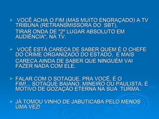   VOCÊ ACHA O FIM (MAS MUITO ENGRAÇADO) A TV TRIBUNA (RETRANSMISSORA DO  SBT), TIRAR ONDA DE "2º LUGAR ABSOLUTO EM AUDIÊNCIA", NA TV.   VOCÊ ESTÁ CARECA DE SABER QUEM É O CHEFE DO CRIME ORGANIZADO DO ESTADO,  E MAIS CARECA AINDA DE SABER QUE NINGUÉM VAI FAZER NADA COM ELE.  FALAR COM O SOTAQUE, PRA VOCÊ, É O FIM!... SOTAQUE BAIANO, MINEIRO OU PAULISTA, É MOTIVO DE GOZAÇÃO ETERNA NA SUA  TURMA.  JÁ TOMOU VINHO DE JABUTICABA PELO MENOS UMA VEZ! 