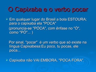 O Capixaba e o verbo pocar Em qualquer lugar do Brasil a bola ESTOURA; para o capixaba ela "POCA" (pronuncia-se "PÓCA", com ênfase no "Ó", como "PÓ"... ) Por sinal, "pocar"  é um verbo que só existe na língua Capixabesa:Eu poco, tu pocas, ele poca...  Capixaba não VAI EMBORA, "POCA FORA". 