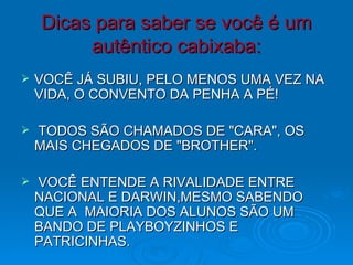 Dicas para saber se você é um autêntico cabixaba: VOCÊ JÁ SUBIU, PELO MENOS UMA VEZ NA VIDA, O CONVENTO DA PENHA A PÉ!    TODOS SÃO CHAMADOS DE "CARA", OS MAIS CHEGADOS DE "BROTHER".   VOCÊ ENTENDE A RIVALIDADE ENTRE NACIONAL E DARWIN,MESMO SABENDO QUE A  MAIORIA DOS ALUNOS SÃO UM BANDO DE PLAYBOYZINHOS E PATRICINHAS. 