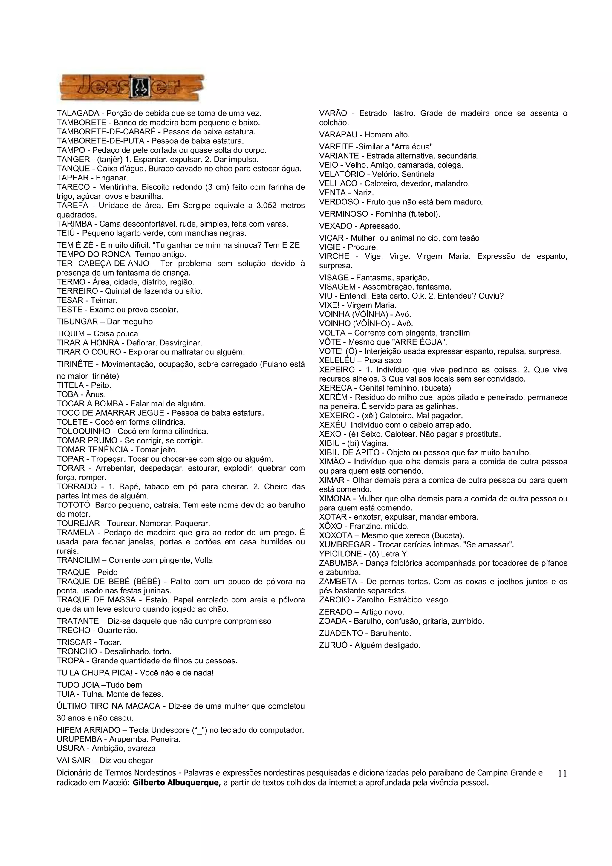 Dicionário de Termos Nordestinos - Palavras e expressões nordestinas pesquisadas e dicionarizadas pelo paraibano de Campina Grande e 
radicado em Maceió: Gilberto Albuquerque, a partir de textos colhidos da internet a aprofundada pela vivência pessoal. 
11 
TALAGADA - Porção de bebida que se toma de uma vez. 
TAMBORETE - Banco de madeira bem pequeno e baixo. 
TAMBORETE-DE-CABARÉ - Pessoa de baixa estatura. 
TAMBORETE-DE-PUTA - Pessoa de baixa estatura. 
TAMPO - Pedaço de pele cortada ou quase solta do corpo. 
TANGER - (tanjêr) 1. Espantar, expulsar. 2. Dar impulso. 
TANQUE - Caixa d’água. Buraco cavado no chão para estocar água. 
TAPEAR - Enganar. 
TARECO - Mentirinha. Biscoito redondo (3 cm) feito com farinha de 
trigo, açúcar, ovos e baunilha. 
TAREFA - Unidade de área. Em Sergipe equivale a 3.052 metros 
quadrados. 
TARIMBA - Cama desconfortável, rude, simples, feita com varas. 
TEIÚ - Pequeno lagarto verde, com manchas negras. 
TEM É ZÉ - E muito difícil. "Tu ganhar de mim na sinuca? Tem E ZE 
TEMPO DO RONCA Tempo antigo. 
TER CABEÇA-DE-ANJO Ter problema sem solução devido à 
presença de um fantasma de criança. 
TERMO - Área, cidade, distrito, região. 
TERREIRO - Quintal de fazenda ou sítio. 
TESAR - Teimar. 
TESTE - Exame ou prova escolar. 
TIBUNGAR – Dar megulho 
TIQUIM – Coisa pouca 
TIRAR A HONRA - Deflorar. Desvirginar. 
TIRAR O COURO - Explorar ou maltratar ou alguém. 
TIRINÊTE - Movimentação, ocupação, sobre carregado (Fulano está 
no maior tirinête) 
TITELA - Peito. 
TOBA - Ânus. 
TOCAR A BOMBA - Falar mal de alguém. 
TOCO DE AMARRAR JEGUE - Pessoa de baixa estatura. 
TOLETE - Cocô em forma cilíndrica. 
TOLOQUINHO - Cocô em forma cilíndrica. 
TOMAR PRUMO - Se corrigir, se corrigir. 
TOMAR TENÊNCIA - Tomar jeito. 
TOPAR - Tropeçar. Tocar ou chocar-se com algo ou alguém. 
TORAR - Arrebentar, despedaçar, estourar, explodir, quebrar com 
força, romper. 
TORRADO - 1. Rapé, tabaco em pó para cheirar. 2. Cheiro das 
partes íntimas de alguém. 
TOTOTÓ Barco pequeno, catraia. Tem este nome devido ao barulho 
do motor. 
TOUREJAR - Tourear. Namorar. Paquerar. 
TRAMELA - Pedaço de madeira que gira ao redor de um prego. É 
usada para fechar janelas, portas e portões em casa humildes ou 
rurais. 
TRANCILIM – Corrente com pingente, Volta 
TRAQUE - Peido 
TRAQUE DE BEBÉ (BÉBÉ) - Palito com um pouco de pólvora na 
ponta, usado nas festas juninas. 
TRAQUE DE MASSA - Estalo. Papel enrolado com areia e pólvora 
que dá um leve estouro quando jogado ao chão. 
TRATANTE – Diz-se daquele que não cumpre compromisso 
TRECHO - Quarteirão. 
TRISCAR - Tocar. 
TRONCHO - Desalinhado, torto. 
TROPA - Grande quantidade de filhos ou pessoas. 
TU LA CHUPA PICA! - Você não e de nada! 
TUDO JOIA –Tudo bem 
TUIA - Tulha. Monte de fezes. 
ÚLTIMO TIRO NA MACACA - Diz-se de uma mulher que completou 
30 anos e não casou. 
HIFEM ARRIADO – Tecla Undescore (“_”) no teclado do computador. 
URUPEMBA - Arupemba. Peneira. 
USURA - Ambição, avareza 
VAI SAIR – Diz vou chegar 
VARÃO - Estrado, lastro. Grade de madeira onde se assenta o 
colchão. 
VARAPAU - Homem alto. 
VAREITE -Similar a "Arre équa" 
VARIANTE - Estrada alternativa, secundária. 
VEIO - Velho. Amigo, camarada, colega. 
VELATÓRIO - Velório. Sentinela 
VELHACO - Caloteiro, devedor, malandro. 
VENTA - Nariz. 
VERDOSO - Fruto que não está bem maduro. 
VERMINOSO - Fominha (futebol). 
VEXADO - Apressado. 
VIÇAR - Mulher ou animal no cio, com tesão 
VIGIE - Procure. 
VIRCHE - Vige. Virge. Virgem Maria. Expressão de espanto, 
surpresa. 
VISAGE - Fantasma, aparição. 
VISAGEM - Assombração, fantasma. 
VIU - Entendi. Está certo. O.k. 2. Entendeu? Ouviu? 
VIXE! - Virgem Maria. 
VOINHA (VÓÍNHA) - Avó. 
VOINHO (VÔÍNHO) - Avô. 
VOLTA – Corrente com pingente, trancilim 
VÔTE - Mesmo que "ARRE ÉGUA", 
VOTE! (Ô) - Interjeição usada expressar espanto, repulsa, surpresa. 
XELELÉU – Puxa saco 
XEPEIRO - 1. Indivíduo que vive pedindo as coisas. 2. Que vive 
recursos alheios. 3 Que vai aos locais sem ser convidado. 
XERECA - Genital feminino, (buceta) 
XERÉM - Resíduo do milho que, após pilado e peneirado, permanece 
na peneira. É servido para as galinhas. 
XEXEIRO - (xêi) Caloteiro. Mal pagador. 
XEXÉU Indivíduo com o cabelo arrepiado. 
XEXO - (ê) Seixo. Calotear. Não pagar a prostituta. 
XIBIU - (bí) Vagina. 
XIBIU DE APITO - Objeto ou pessoa que faz muito barulho. 
XIMÃO - Indivíduo que olha demais para a comida de outra pessoa 
ou para quem está comendo. 
XIMAR - Olhar demais para a comida de outra pessoa ou para quem 
está comendo. 
XIMONA - Mulher que olha demais para a comida de outra pessoa ou 
para quem está comendo. 
XOTAR - enxotar, expulsar, mandar embora. 
XÔXO - Franzino, miúdo. 
XOXOTA – Mesmo que xereca (Buceta). 
XUMBREGAR - Trocar carícias íntimas. "Se amassar". 
YPICILONE - (ô) Letra Y. 
ZABUMBA - Dança folclórica acompanhada por tocadores de pífanos 
e zabumba. 
ZAMBETA - De pernas tortas. Com as coxas e joelhos juntos e os 
pés bastante separados. 
ZAROIO - Zarolho. Estrábico, vesgo. 
ZERADO – Artigo novo. 
ZOADA - Barulho, confusão, gritaria, zumbido. 
ZUADENTO - Barulhento. 
ZURUÓ - Alguém desligado. 
