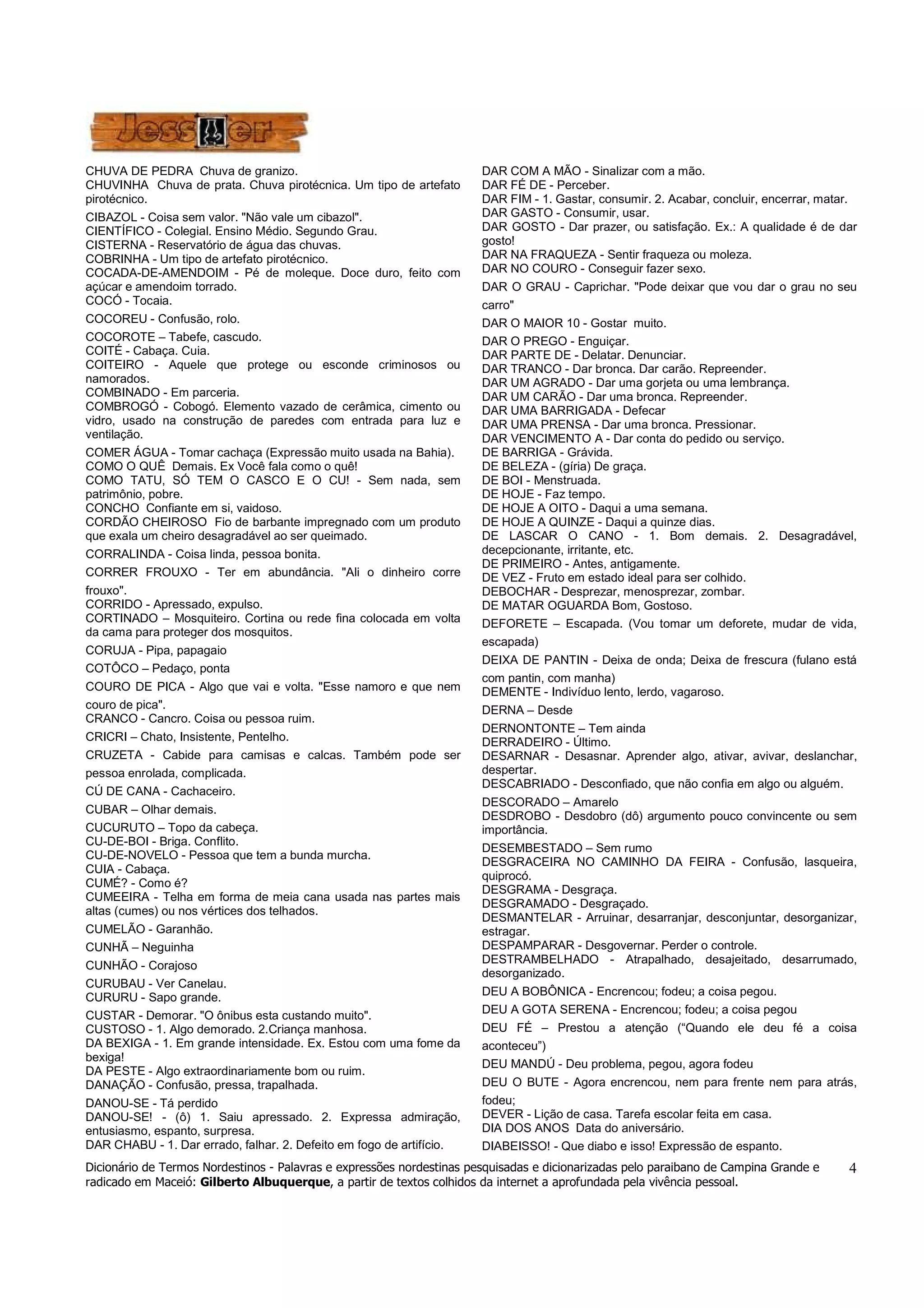 Dicionário de Termos Nordestinos - Palavras e expressões nordestinas pesquisadas e dicionarizadas pelo paraibano de Campina Grande e 
radicado em Maceió: Gilberto Albuquerque, a partir de textos colhidos da internet a aprofundada pela vivência pessoal. 
4 
CHUVA DE PEDRA Chuva de granizo. 
CHUVINHA Chuva de prata. Chuva pirotécnica. Um tipo de artefato 
pirotécnico. 
CIBAZOL - Coisa sem valor. "Não vale um cibazol". 
CIENTÍFICO - Colegial. Ensino Médio. Segundo Grau. 
CISTERNA - Reservatório de água das chuvas. 
COBRINHA - Um tipo de artefato pirotécnico. 
COCADA-DE-AMENDOIM - Pé de moleque. Doce duro, feito com 
açúcar e amendoim torrado. 
COCÓ - Tocaia. 
COCOREU - Confusão, rolo. 
COCOROTE – Tabefe, cascudo. 
COITÉ - Cabaça. Cuia. 
COITEIRO - Aquele que protege ou esconde criminosos ou 
namorados. 
COMBINADO - Em parceria. 
COMBROGÓ - Cobogó. Elemento vazado de cerâmica, cimento ou 
vidro, usado na construção de paredes com entrada para luz e 
ventilação. 
COMER ÁGUA - Tomar cachaça (Expressão muito usada na Bahia). 
COMO O QUÊ Demais. Ex Você fala como o quê! 
COMO TATU, SÓ TEM O CASCO E O CU! - Sem nada, sem 
patrimônio, pobre. 
CONCHO Confiante em si, vaidoso. 
CORDÃO CHEIROSO Fio de barbante impregnado com um produto 
que exala um cheiro desagradável ao ser queimado. 
CORRALINDA - Coisa linda, pessoa bonita. 
CORRER FROUXO - Ter em abundância. "Ali o dinheiro corre 
frouxo". 
CORRIDO - Apressado, expulso. 
CORTINADO – Mosquiteiro. Cortina ou rede fina colocada em volta 
da cama para proteger dos mosquitos. 
CORUJA - Pipa, papagaio 
COTÔCO – Pedaço, ponta 
COURO DE PICA - Algo que vai e volta. "Esse namoro e que nem 
couro de pica". 
CRANCO - Cancro. Coisa ou pessoa ruim. 
CRICRI – Chato, Insistente, Pentelho. 
CRUZETA - Cabide para camisas e calcas. Também pode ser 
pessoa enrolada, complicada. 
CÚ DE CANA - Cachaceiro. 
CUBAR – Olhar demais. 
CUCURUTO – Topo da cabeça. 
CU-DE-BOI - Briga. Conflito. 
CU-DE-NOVELO - Pessoa que tem a bunda murcha. 
CUIA - Cabaça. 
CUMÉ? - Como é? 
CUMEEIRA - Telha em forma de meia cana usada nas partes mais 
altas (cumes) ou nos vértices dos telhados. 
CUMELÃO - Garanhão. 
CUNHÃ – Neguinha 
CUNHÃO - Corajoso 
CURUBAU - Ver Canelau. 
CURURU - Sapo grande. 
CUSTAR - Demorar. "O ônibus esta custando muito". 
CUSTOSO - 1. Algo demorado. 2.Criança manhosa. 
DA BEXIGA - 1. Em grande intensidade. Ex. Estou com uma fome da 
bexiga! 
DA PESTE - Algo extraordinariamente bom ou ruim. 
DANAÇÃO - Confusão, pressa, trapalhada. 
DANOU-SE - Tá perdido 
DANOU-SE! - (ô) 1. Saiu apressado. 2. Expressa admiração, 
entusiasmo, espanto, surpresa. 
DAR CHABU - 1. Dar errado, falhar. 2. Defeito em fogo de artifício. 
DAR COM A MÃO - Sinalizar com a mão. 
DAR FÉ DE - Perceber. 
DAR FIM - 1. Gastar, consumir. 2. Acabar, concluir, encerrar, matar. 
DAR GASTO - Consumir, usar. 
DAR GOSTO - Dar prazer, ou satisfação. Ex.: A qualidade é de dar 
gosto! 
DAR NA FRAQUEZA - Sentir fraqueza ou moleza. 
DAR NO COURO - Conseguir fazer sexo. 
DAR O GRAU - Caprichar. "Pode deixar que vou dar o grau no seu 
carro" 
DAR O MAIOR 10 - Gostar muito. 
DAR O PREGO - Enguiçar. 
DAR PARTE DE - Delatar. Denunciar. 
DAR TRANCO - Dar bronca. Dar carão. Repreender. 
DAR UM AGRADO - Dar uma gorjeta ou uma lembrança. 
DAR UM CARÃO - Dar uma bronca. Repreender. 
DAR UMA BARRIGADA - Defecar 
DAR UMA PRENSA - Dar uma bronca. Pressionar. 
DAR VENCIMENTO A - Dar conta do pedido ou serviço. 
DE BARRIGA - Grávida. 
DE BELEZA - (gíria) De graça. 
DE BOI - Menstruada. 
DE HOJE - Faz tempo. 
DE HOJE A OITO - Daqui a uma semana. 
DE HOJE A QUINZE - Daqui a quinze dias. 
DE LASCAR O CANO - 1. Bom demais. 2. Desagradável, 
decepcionante, irritante, etc. 
DE PRIMEIRO - Antes, antigamente. 
DE VEZ - Fruto em estado ideal para ser colhido. 
DEBOCHAR - Desprezar, menosprezar, zombar. 
DE MATAR OGUARDA Bom, Gostoso. 
DEFORETE – Escapada. (Vou tomar um deforete, mudar de vida, 
escapada) 
DEIXA DE PANTIN - Deixa de onda; Deixa de frescura (fulano está 
com pantin, com manha) 
DEMENTE - Indivíduo lento, lerdo, vagaroso. 
DERNA – Desde 
DERNONTONTE – Tem ainda 
DERRADEIRO - Último. 
DESARNAR - Desasnar. Aprender algo, ativar, avivar, deslanchar, 
despertar. 
DESCABRIADO - Desconfiado, que não confia em algo ou alguém. 
DESCORADO – Amarelo 
DESDROBO - Desdobro (dô) argumento pouco convincente ou sem 
importância. 
DESEMBESTADO – Sem rumo 
DESGRACEIRA NO CAMINHO DA FEIRA - Confusão, lasqueira, 
quiprocó. 
DESGRAMA - Desgraça. 
DESGRAMADO - Desgraçado. 
DESMANTELAR - Arruinar, desarranjar, desconjuntar, desorganizar, 
estragar. 
DESPAMPARAR - Desgovernar. Perder o controle. 
DESTRAMBELHADO - Atrapalhado, desajeitado, desarrumado, 
desorganizado. 
DEU A BOBÔNICA - Encrencou; fodeu; a coisa pegou. 
DEU A GOTA SERENA - Encrencou; fodeu; a coisa pegou 
DEU FÉ – Prestou a atenção (“Quando ele deu fé a coisa 
aconteceu”) 
DEU MANDÚ - Deu problema, pegou, agora fodeu 
DEU O BUTE - Agora encrencou, nem para frente nem para atrás, 
fodeu; 
DEVER - Lição de casa. Tarefa escolar feita em casa. 
DIA DOS ANOS Data do aniversário. 
DIABEISSO! - Que diabo e isso! Expressão de espanto. 
 