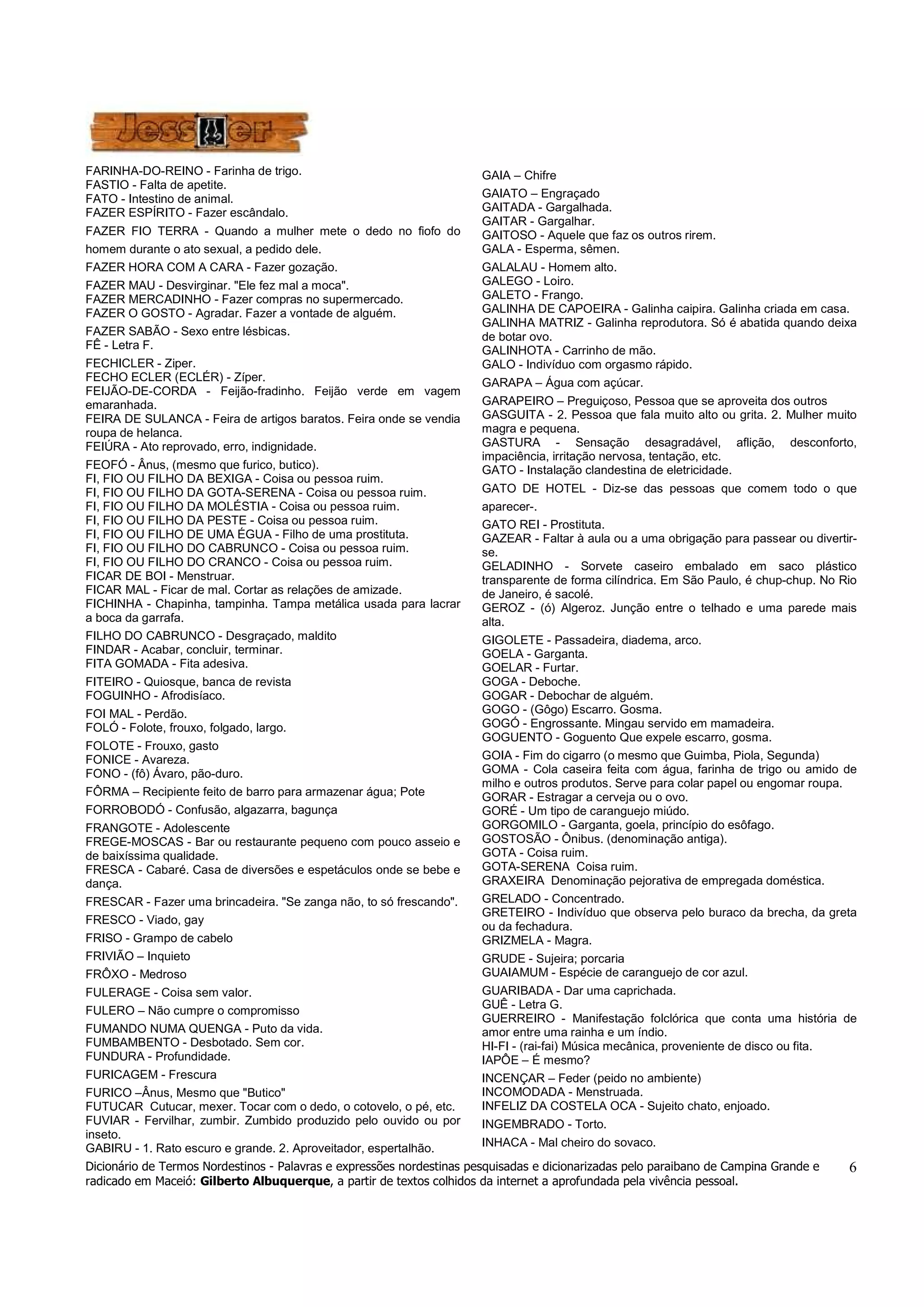 Dicionário de Termos Nordestinos - Palavras e expressões nordestinas pesquisadas e dicionarizadas pelo paraibano de Campina Grande e 
radicado em Maceió: Gilberto Albuquerque, a partir de textos colhidos da internet a aprofundada pela vivência pessoal. 
6 
FARINHA-DO-REINO - Farinha de trigo. 
FASTIO - Falta de apetite. 
FATO - Intestino de animal. 
FAZER ESPÍRITO - Fazer escândalo. 
FAZER FIO TERRA - Quando a mulher mete o dedo no fiofo do 
homem durante o ato sexual, a pedido dele. 
FAZER HORA COM A CARA - Fazer gozação. 
FAZER MAU - Desvirginar. "Ele fez mal a moca". 
FAZER MERCADINHO - Fazer compras no supermercado. 
FAZER O GOSTO - Agradar. Fazer a vontade de alguém. 
FAZER SABÃO - Sexo entre lésbicas. 
FÊ - Letra F. 
FECHICLER - Ziper. 
FECHO ECLER (ECLÉR) - Zíper. 
FEIJÃO-DE-CORDA - Feijão-fradinho. Feijão verde em vagem 
emaranhada. 
FEIRA DE SULANCA - Feira de artigos baratos. Feira onde se vendia 
roupa de helanca. 
FEIÚRA - Ato reprovado, erro, indignidade. 
FEOFÓ - Ânus, (mesmo que furico, butico). 
FI, FIO OU FILHO DA BEXIGA - Coisa ou pessoa ruim. 
FI, FIO OU FILHO DA GOTA-SERENA - Coisa ou pessoa ruim. 
FI, FIO OU FILHO DA MOLÉSTIA - Coisa ou pessoa ruim. 
FI, FIO OU FILHO DA PESTE - Coisa ou pessoa ruim. 
FI, FIO OU FILHO DE UMA ÉGUA - Filho de uma prostituta. 
FI, FIO OU FILHO DO CABRUNCO - Coisa ou pessoa ruim. 
FI, FIO OU FILHO DO CRANCO - Coisa ou pessoa ruim. 
FICAR DE BOI - Menstruar. 
FICAR MAL - Ficar de mal. Cortar as relações de amizade. 
FICHINHA - Chapinha, tampinha. Tampa metálica usada para lacrar 
a boca da garrafa. 
FILHO DO CABRUNCO - Desgraçado, maldito 
FINDAR - Acabar, concluir, terminar. 
FITA GOMADA - Fita adesiva. 
FITEIRO - Quiosque, banca de revista 
FOGUINHO - Afrodisíaco. 
FOI MAL - Perdão. 
FOLÓ - Folote, frouxo, folgado, largo. 
FOLOTE - Frouxo, gasto 
FONICE - Avareza. 
FONO - (fô) Ávaro, pão-duro. 
FÔRMA – Recipiente feito de barro para armazenar água; Pote 
FORROBODÓ - Confusão, algazarra, bagunça 
FRANGOTE - Adolescente 
FREGE-MOSCAS - Bar ou restaurante pequeno com pouco asseio e 
de baixíssima qualidade. 
FRESCA - Cabaré. Casa de diversões e espetáculos onde se bebe e 
dança. 
FRESCAR - Fazer uma brincadeira. "Se zanga não, to só frescando". 
FRESCO - Viado, gay 
FRISO - Grampo de cabelo 
FRIVIÃO – Inquieto 
FRÔXO - Medroso 
FULERAGE - Coisa sem valor. 
FULERO – Não cumpre o compromisso 
FUMANDO NUMA QUENGA - Puto da vida. 
FUMBAMBENTO - Desbotado. Sem cor. 
FUNDURA - Profundidade. 
FURICAGEM - Frescura 
FURICO –Ânus, Mesmo que "Butico" 
FUTUCAR Cutucar, mexer. Tocar com o dedo, o cotovelo, o pé, etc. 
FUVIAR - Fervilhar, zumbir. Zumbido produzido pelo ouvido ou por 
inseto. 
GABIRU - 1. Rato escuro e grande. 2. Aproveitador, espertalhão. 
GAIA – Chifre 
GAIATO – Engraçado 
GAITADA - Gargalhada. 
GAITAR - Gargalhar. 
GAITOSO - Aquele que faz os outros rirem. 
GALA - Esperma, sêmen. 
GALALAU - Homem alto. 
GALEGO - Loiro. 
GALETO - Frango. 
GALINHA DE CAPOEIRA - Galinha caipira. Galinha criada em casa. 
GALINHA MATRIZ - Galinha reprodutora. Só é abatida quando deixa 
de botar ovo. 
GALINHOTA - Carrinho de mão. 
GALO - Indivíduo com orgasmo rápido. 
GARAPA – Água com açúcar. 
GARAPEIRO – Preguiçoso, Pessoa que se aproveita dos outros 
GASGUITA - 2. Pessoa que fala muito alto ou grita. 2. Mulher muito 
magra e pequena. 
GASTURA - Sensação desagradável, aflição, desconforto, 
impaciência, irritação nervosa, tentação, etc. 
GATO - Instalação clandestina de eletricidade. 
GATO DE HOTEL - Diz-se das pessoas que comem todo o que 
aparecer-. 
GATO REI - Prostituta. 
GAZEAR - Faltar à aula ou a uma obrigação para passear ou divertir-se. 
GELADINHO - Sorvete caseiro embalado em saco plástico 
transparente de forma cilíndrica. Em São Paulo, é chup-chup. No Rio 
de Janeiro, é sacolé. 
GEROZ - (ó) Algeroz. Junção entre o telhado e uma parede mais 
alta. 
GIGOLETE - Passadeira, diadema, arco. 
GOELA - Garganta. 
GOELAR - Furtar. 
GOGA - Deboche. 
GOGAR - Debochar de alguém. 
GOGO - (Gôgo) Escarro. Gosma. 
GOGÓ - Engrossante. Mingau servido em mamadeira. 
GOGUENTO - Goguento Que expele escarro, gosma. 
GOIA - Fim do cigarro (o mesmo que Guimba, Piola, Segunda) 
GOMA - Cola caseira feita com água, farinha de trigo ou amido de 
milho e outros produtos. Serve para colar papel ou engomar roupa. 
GORAR - Estragar a cerveja ou o ovo. 
GORÉ - Um tipo de caranguejo miúdo. 
GORGOMILO - Garganta, goela, princípio do esôfago. 
GOSTOSÃO - Ônibus. (denominação antiga). 
GOTA - Coisa ruim. 
GOTA-SERENA Coisa ruim. 
GRAXEIRA Denominação pejorativa de empregada doméstica. 
GRELADO - Concentrado. 
GRETEIRO - Indivíduo que observa pelo buraco da brecha, da greta 
ou da fechadura. 
GRIZMELA - Magra. 
GRUDE - Sujeira; porcaria 
GUAIAMUM - Espécie de caranguejo de cor azul. 
GUARIBADA - Dar uma caprichada. 
GUÊ - Letra G. 
GUERREIRO - Manifestação folclórica que conta uma história de 
amor entre uma rainha e um índio. 
HI-FI - (rai-fai) Música mecânica, proveniente de disco ou fita. 
IAPÔE – É mesmo? 
INCENÇAR – Feder (peido no ambiente) 
INCOMODADA - Menstruada. 
INFELIZ DA COSTELA OCA - Sujeito chato, enjoado. 
INGEMBRADO - Torto. 
INHACA - Mal cheiro do sovaco. 
 
