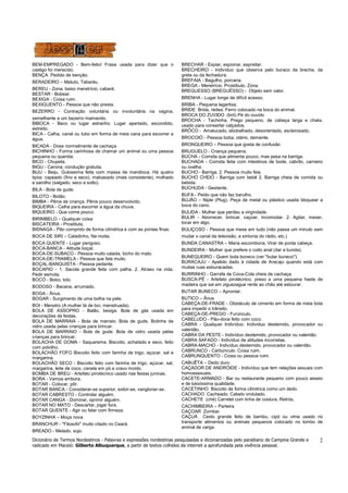 Dicionário de Termos Nordestinos - Palavras e expressões nordestinas pesquisadas e dicionarizadas pelo paraibano de Campina Grande e 
radicado em Maceió: Gilberto Albuquerque, a partir de textos colhidos da internet a aprofundada pela vivência pessoal. 
2 
BEM-EMPREGADO - Bem-feito! Frase usada para dizer que o 
castigo foi merecido. 
BENÇA Pedido de benção. 
BERADEIRO – Matuto, Tabaréu. 
BEREU - Zona; baixo meretrício; cabaré. 
BESTAR - Bobear. 
BEXIGA - Coisa ruim. 
BEXIGUENTO - Pessoa que não presta. 
BEZERRO - Contração voluntária ou involuntária na vagina, 
semelhante a um bezerro mamando. 
BIBOCA - Beco ou lugar estranho. Lugar apertado, escondido, 
estreito. 
BICA - Calha, canal ou tubo em forma de meia cana para escorrer a 
água. 
BICADA - Dose normalmente de cachaça 
BICHINHO - Forma carinhosa de chamar um animal ou uma pessoa 
pequena ou querida. 
BICO - Chupeta. 
BIGU - Carona, condução gratuita. 
BIJU - Beiju. Guloseima feita com massa de mandioca. Há quatro 
tipos: capeado (fino e seco), malcasado (mais consistente), molhado 
e sarolho (salgado, seco e solto). 
BILA - Bola de gude. 
BILOTO - Botão. 
BIMBA - Pênis de criança. Pênis pouco desenvolvido. 
BIQUEIRA - Calha para escorrer a água da chuva. 
BIQUEIRO - Que come pouco. 
BIRIMBELO – Qualquer coisa 
BISCATEIRA - Prostituta. 
BISNAGA - Pão comprido de forma cilíndrica e com as pontas finas. 
BOCA DE SIRI – Caladinho, Na moita. 
BOCA QUENTE - Lugar perigoso. 
BOCA-BANCA - Atitude boçal. 
BOCA-DE-SUBACO - Pessoa muito calada, bicho do mato. 
BOCA-DE-TRAMELA - Pessoa que fala muito. 
BOÇAL-BANQUISTA - Pessoa pedante. 
BOCAPIO - 1. Sacola grande feita com palha. 2. Atraso na vida. 
Pedir esmola. 
BOCÓ - Bobo, tolo. 
BODOSO - Bacana, arrumado. 
BOGA - Ânus. 
BOGAR - Surgimento de uma bolha na pele. 
BOI - Menstro (A mulher tá de boi, menstruada). 
BOLA DE ASSOPRO - Balão, bexiga. Bola de gás usada em 
decorações de festas. 
BOLA DE MARRAIA - Bola de marraio. Bola de gude. Bolinha de 
vidro usada pelas crianças para brincar. 
BOLA DE MARRAIO - Bola de gude. Bola de vidro usada pelas 
crianças para brincar. 
BOLACHA DE GOMA - Saquarema. Biscoito, achatado e seco, feito 
com polvilho. 
BOLACHÃO FOFO Biscoito feito com farinha de trigo, açúcar, sal e 
margarina. 
BOLACHÃO SECO - Biscoito feito com farinha de trigo, açúcar, sal, 
margarina, leite de coco, canela em pó e cravo moído. 
BOMBA DE BREU - Artefato pirotécnico usado nas festas juninas. 
BORA - Vamos embora. 
BOTAR - Colocar, pôr. 
BOTAR BANCA - Considerar-se superior, exibir-se, vangloriar-se. 
BOTAR CABRESTO - Controlar alguém. 
BOTAR CANGA - Dominar, oprimir alguém. 
BOTAR NO MATO - Descartar, jogar fora. 
BOTAR QUENTE - Agir ou falar com firmeza. 
BOYZINHA – Moça nova 
BRANCHUR - "Filosofo" muito citado no Ceará. 
BREADO - Melado, sujo. 
BRECHAR - Espiar, espionar, espreitar. 
BRECHEIRO - Indivíduo que observa pelo buraco da brecha, da 
greta ou da fechadura. 
BREFAIA - Bagulho, porcaria. 
BREGA - Meretrício. Prostíbulo. Zona. 
BREGUESSO (BREGUÉSSO) - Objeto sem valor. 
BRENHA - Lugar longe de difícil acesso. 
BRIBA - Pequena lagartixa. 
BRIDE Brida, rédea. Ferro colocado na boca do animal. 
BROCA DO ZUVIDO (bró) Pé do ouvido 
BROCHA - Tachinha. Prego pequeno, de cabeça larga e chata, 
usado para consertar calçados. 
BRÔCO - Amalucado, abobalhado, desorientado, esclerosado. 
BROCOIÓ - Pessoa boba, otário, demente. 
BRONQUEIRO – Pessoa que gosta de confusão 
BRUGUELO - Criança pequena. 
BUCHA - Comida que alimenta pouco, mas pesa na barriga. 
BUCHADA - Comida feita com intestinos de bode, cabrito, carneiro 
ou ovelha. 
BUCHO - Barriga. 2. Pessoa muito feia. 
BUCHO CHEIO - Barriga com bebê 2. Barriga cheia de comida ou 
bebida. 
BUCHUDA - Gestante. 
BUFA - Peido que não faz barulho. 
BUJÃO – Niple (Plug). Peça de metal ou plástico usada bloquear a 
boca do cano. 
BULIDA - Mulher que perdeu a virgindade. 
BULIR - Aborrecer, brincar, caçoar, incomodar. 2. Agitar, mexer, 
tocar em algo. 
BULIÇOSO - Pessoa que mexe em tudo (não passa um minuto sem 
mudar o canal da televisão, a sintonia do rádio, etc.) 
BUNDA CANASTRA – Maria escombona, Virar de ponta cabeça. 
BUNDEIRA - Mulher que prefere o coito anal (dar a bunda). 
BUNEQUEIRO - Quem bota boneco (ver "butar buneco"). 
BURACAJU - Apelido dado à cidade de Aracaju quando está com 
muitas ruas esburacadas. 
BURRINHO - Garrafa de Coca-Cola cheia de cachaça. 
BUSCA-PÉ - Artefato pirotécnico, preso a uma pequena haste de 
madeira que sai em ziguezague rente ao chão até estourar. 
BUTAR BUNECO – Aprontar. 
BUTICO – Ânus 
CABEÇA-DE-FRADE - Obstáculo de cimento em forma de meia bola 
para impedir o trânsito. 
CABEÇA-DE-PREGO - Furúnculo. 
CABELUDO - Pão-doce feito com coco. 
CABRA - Qualquer Indivíduo. Indivíduo destemido, provocador ou 
valentão. 
CABRA DA PESTE - Indivíduo destemido, provocador ou valentão. 
CABRA SAFADO - Indivíduo de atitudes incorretas. 
CABRA-MACHO - Indivíduo destemido, provocador ou valentão. 
CABRUNCO - Carbúnculo. Coisa ruim. 
CABRUNQUENTO - Coisa ou pessoa ruim. 
CABUÊTA – Dedo duro. 
CAÇADOR DE ANDRÓIDE - Indivíduo que tem relações sexuais com 
homossexuais. 
CACETE-ARMADO - Bar ou restaurante pequeno com pouco asseio 
e de baixíssima qualidade. 
CACETINHO Biscoito de forma cilíndrica como um dedo. 
CACHADO Cacheado. Cabelo ondulado. 
CACHETE (ché) Carretel com linha de costura. Retrós. 
CACHIMBEIRA – Parteira 
CAÇOAR Zombar. 
CAÇUÁ Cesto grande feito de bambu, cipó ou vime usado no 
transporte alimentos ou animais pequenos colocado no lombo de 
animal de carga. 
 