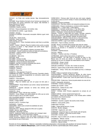 Dicionário de Termos Nordestinos - Palavras e expressões nordestinas pesquisadas e dicionarizadas pelo paraibano de Campina Grande e 
radicado em Maceió: Gilberto Albuquerque, a partir de textos colhidos da internet a aprofundada pela vivência pessoal. 
3 
CACULO (ú) Prato com comida demais. Algo demasiadamente 
cheio. 
CACUMBI Grupo folclórico formado só por homens que dançam em 
homenagem aos santos padroeiros dos negros, São Benedito e 
Nossa Senhora do Rosário. 
CACUNDA Costas, dorso. 
CADEIRAS Quadris, quartos. 
CAFUÇÚ - Pessoa desajeitada, mal vestida, mala. 
CAFUNDÓS DO JUDAS - Lugar distante. 
CAGADO - Sortudo. 
CAGADO E CUSPIDO - Encarnado e esculpido. Idêntico, igual, muito 
parecido. 
CAI DE PAU – Quem acusa. 
CAIPORA - Quem fuma muito. 
CAIR CACAU - Chover. 
CAIXA-DO-PEITO - Tórax. Cavidade torácica onde ficam os pulmões 
e o coração. 
CAIXÃO - Caixão 1. Batente. Peça de madeira onde a porta ou janela 
se encaixa ao fechar. 2. Algo perigoso que pode causar algum 
problema ou a morte. 
CAIXA-PREGOS - Lugar afastado, distante, de acesso difícil. 
CAJURANA - Homem vestido de mulher em festa pré-carnavalesca. 
CALANGO - Lagarto pequeno, típico do Nordeste. 
CALÇOLA - Calcinha. 
CALIBRADO – Meio tonto. 
CALIFOM - Sutiã. 
CALOMBO - Inchaço na pele. 
CALUNGA - Camundongo. Rato muito pequeno. 
CAMBADA - Grupo de pessoas desprezíveis. 
CAMBAIO - Que tem as pernas arqueadas para dentro. 
CAMBALAFOICE - Amante, namorado. 
CAMBÃO - Mulher feia. 
CAMBAPÉ - Rasteira. 
CAMBITO - Perna fina. 
CAMBOTA – Pés separado (10 para 3). 
CAMINHÃO DE FEIRA - Caminhão pau-de-arara. Caminhão coberto, 
com bancos de madeiras longitudinais na carroceria usados para 
transporte de pessoas. 
CANECO – Copo pequeno. 
CANELAU - gente pobre, plebe rude. 
CANGA - Peça de madeira que une um grupo de bois para o 
trabalho. 
CANGACEIROS - Grupo folclórico que canta e dança representando 
os cangaceiros. 
CANGALHA - Suporte colocado no lombo dos animais para 
transporte de carga. 
CANGOTE – Nuca. 
CANGUINHAS - Ávaro, mão-de-vaca, somítico. 
CANJICA - Curau. Mingau com grãos pilados de milho que se come 
cozido em água e sal ou com leite e açúcar. 
CÃO CHUPANDO MANGA - Corajoso, competente. 
CAPA-DE-SELA Amante. 
CAPÃO - Frango capado. 
CAPAR O GATO - Ir embora, fugir. 
CAPIONGO – Tristonho 
CAPOTARIA - Oficina para conserto de estofados de carro. 
CAPOTE - Casaco. 
CAPUCHO (CO) - Sabugo. Espiga de milho sem os grãos. 
CARÃO - Bronca, repreensão. 
CARECER - Necessitar, precisar. 
CARITÓ - Solteirona. Mulher que envelhece sem conseguir casar. 
CARNE MOQUEADA - Carne defumada e salgada. 
CARNE-DE-SOL - Carne de vaca, sem ossos, cortada em tiras ou 
mantas, levemente salgada e seca ao sol. Não é prensada e é mais 
avermelhada do que a carne-seca. 
CARNE-SECA - Charque, jabá. Carne de vaca, sem ossos, salgada, 
comprimida e seca ao sol em mantas. É menos avermelhada do que 
a carne-de-sol. 
CARRADA - Grande quantidade. 
CARRAPICHO - Pão doce coberto com pequenos pedaços de coco. 
CARREGADO - Pessoa complicada ou comida de difícil digestão. 
CARREGO (Ê) - 1. Carga, frete. 2. Pilha elétrica. 
CARREIRA - 1. Correria, corrida veloz. 2. Fila, fileira. trilha. 
CARROCEIRO - Condutor de carroça puxada por cavalos. 
CARTA - Habilitação. Carteira Nacional de Habilitação. 
CARURU - Creme ou pasta feita com quiabo, camarão, castanha, 
leite de coco, amendoim, peixe, azeite-de-dendê, pimenta, etc. 
CASA-DA-PESTE - Lugar afastado, distante, de acesso difícil. 
CASA-DE-ANDAR - Sobrado. Casa de dois ou mais pavimentos. 
CASADINHO Biscoito pequeno recheado com goiabada. 
CASA-DO-CHAPÉU Lugar muito distante ou desconhecido. 
CASCUDO – Tapa na cabeça, cocorote. 
CATABÍ - Buraco na estrada (Esta estrada está cheia de catabí) 
CATABIL - 1 Buraco na pista. Acidente de terreno que origina o 
solavanco de veículos 2. O solavanco ou choque produzido pelo 
buraco na pista. 
CATENGA - Lagartixa escura. 
CATOTA – Meleca. 
CATRAIA - 1. Mulher muito feia. 2. Prostituta. 
CATREVAGE - Gente cafona (isso parece um galicismo). 
CAVACO-CHINÊS - Em São Paulo é chamado de beiju ou biju. 
Massa seca em forma de cilindro. O vendedor anuncia a sua 
presença na rua com um triângulo de metal batendo numa madeira. 
CAVILAÇÃO – Dengo; chorão. 
CAVOUCAR - Cavar, escavar. 
CERCAR LOURENÇO - Arrudiar, não ir direto ao assunto. 
CEROTO - Sujeira preta na pele devido a falta de banho. 
CHABOQUE - Tampo. "Chico deu uma topada que tirou o chaboque 
do dedo". 
CHABU - Falha na explosão de fogo de artifício. 
CHÁ-DE-BURRO - Canjica. Mungunzá. Mingau de milho branco 
cozido com leite de coco ou de vaca, temperado com sal e açúcar. 
CHÃ-DE-DENTRO - Coxão mole. Carne da parte interior da coxa do 
boi. 
CHÃ-DE-FORA - Coxão duro. Carne da parte exterior da coxa do boi. 
CHAPA - Radiografia; dentadura. 
CHAPARIA - Funilaria, lanternagem. 
CHAPEU DE TOURO - Chifre. 
CHAPULETA – Cabeça do pau, Anel 
CHAPULETADA - Porrada 
CHAVE - Entrada, sinal. Primeiro pagamento na compra de um 
imóvel. 
CHEGA! CHEGA! - Venha rapidamente! Ajude-me! 
CHEGANÇA - Dança que representa a luta travada pelos cristãos 
para batismo dos mouros (turcos). 
CHEI DOS PAU - Bêbado. 
CHEIRADA - Quando o jogador não acerta a bola; furada. 
CHIBATA - Coisa grande, pênis. 
CHIBATADA- Pancada. 
CHIBIU - Órgão genital feminino, buceta 
CHICOTE - Bunda, nádegas. 
CHINFRIM - Vagabundo, sem valor. 
CHIRINGAR - Esguichar água ou outro líquido, jato de liquido. 
CHOPARIA - Choperia. Local onde se serve chope. 
CHUCHAR - Cutucar, pulsar. 
CHULIPA - Tapa na orelha com um dedo no sentido vertical. 
CHUMBADO – Bêbado, doente. 
CHUPÃO - Cabra que gosta de chupar pau. 
CHUPETA - Menino chorão. 
 