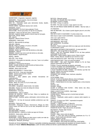 Dicionário de Termos Nordestinos - Palavras e expressões nordestinas pesquisadas e dicionarizadas pelo paraibano de Campina Grande e 
radicado em Maceió: Gilberto Albuquerque, a partir de textos colhidos da internet a aprofundada pela vivência pessoal. 
8 
MARRETEIRO - Enganador, trapaceiro, vigarista. 
MARUEIRO - Pessoa esperta, cheio de enrolada; 
MARUIM - Mosquito-pólvora. 
MAS TÁ! - Expressão usada para demonstrar dúvida, desafio, 
incredulidade, surpresa. 
MASSA (GÍRIA) - Agradável, bacana, bom, bonito. 
MASSADA - Espera 
MASTIGADINHO - Um forró mais acelerado. Pronto 
MATA-FOME - Árvore que produz um tipo de noz pequena. 
MATRACA - Cabra que fala sem parar, o tempo todo 
MATURI - Castanha verde, grande e mole do caju em formação. 
MATUTAR - Pensar. Refletir 
MÊ - Letra M. 
MEDECÊ - Máximo Divisor Comum. 
MÊIMUNDO – Muita coisa 
MEIOTA - Meia garrafa de cachaça. 
MELADO - Bêbado. 
MELAR - Pegar um pedaço, um pouco, uma parte. 
MELOTO - (melôto) Sujeira. 
MEMECÊ - Mínimo Múltiplo Comum. 
MENINA - Mulher cujo nome você não lembra ou não sabe. 
MENINICE - Infância 
MENINO - Homem cujo nome você não lembra ou não sabe. 
MERCADINHO - Supermercado. 
MEROL - Bebida. 
MEU REI - Cara, Amigo, 
MEUZOVO - Expressão de discórdia, uma ova. "Juca e um político 
honesto e meuzovo! 
MICARETA - Carnaval fora de época. 
MIJÃO - Artefato pirotécnico usado durante as festas juninas. 
MILONGA - Conversa inútil, fiada. 
MINDIM – Menor dedo da mão. 
MININO REI AMARELO - Criança chata. 
MIÔLO DE POTE - Coisa sem importância. 
MISSE - Grampo para prender o cabelo. 
MOÇA - Mulher virgem. 
MOCHILA - Saco plástico para embalar mercadorias em 
supermercados. 
MOCOTÓ - Tornozelo. 
MOD"EU - Por minha causa. 
MODE - Modo. Por causa. Ex. Eu fui mode você. 
MOI DE CHIFRE - Corno. 
MOLAMBO - Desajeitado, desarrumado, mal vestido. 
MOLEIRA – Espaço nos ossos da cabeça de criança 
MOLÉSTIA - Coisa ruim. 
MONDONGO - Tornozelo. 
MONDRONGO – Galo na cabeça, 
MORAR DE RANCHO - Morar de favor. Morar na residência de 
alguém sem pagar aluguel. 
MORTA-FOME - Avarento, guloso, esfomeado, morto de fome, pão-duro. 
MOSQUITO - Um tipo de busca-pé (artefato pirotécnico) que não 
explode. 
MUCISSA – Carne sem osso. 
MUCUNZÁ - Mungunzá. Canjica. Chá-de-burro. Mingau de milho 
branco cozido com leite de coco ou de vaca, temperado com sal e 
açúcar. 
MUITCHO - Muito. 
MULHER-DAMA - Prostituta. 
MULHER-MACHO - Lésbica ou mulher que age com firmeza. 
MUNDICA - Gente pobre, plebe rude. 
MUNGANGA – Careta feia 
MUNGUNZÁ - Canjica. Mingau de milho branco cozido com leite de 
coco ou de vaca, temperado com sal e açúcar. 
MURIÇOCA - Mosquito, pernilongo. 
MUTUCA – Mosquito grande 
NA LONA - Em situação difícil. Sem dinheiro. 
NA MARRA Contra a vontade. 
NA TORA - À força, na valentia. 
NA VERA - Prá valer (a aposta, o jogo, agora é na vera) 
NÃO DÁ UM PREGO NUMA BARRA DE SABÃO - Não faz nada, e 
um preguiçoso. 
NÃO SE MISTURE - Diz o baiano quando alguém pisa em uma tulha 
de merda. 
NÃO SEI O QUE E O QUE MAIS! - E outras coisas mais. 
NÃO VALE O QUE O GATO ENTERRA - Imprestável, (esse cara não 
vale o que o gato enterra). 
NAS BIMBOCAS - Bem longe. 
NAS BRENHAS – Bem longe 
NAS CARREIRAS - Às pressas. 
NÊ Letra N. 
NEGOÇA - Palavra usada para referir-se a algo que você não lembra 
ou desconhece o nome. 
NEM SANTO ANTONHO COM GUANCHO - A coisa está difícil 
NEM XITE! - Nem te ligo! Nem te dou atenção! 
NERA? - Não era? Expressão utilizada no fim da frase pedindo 
confirmação do que foi dito. 
NESTANTE - Neste instante. Agora a pouco. Daqui a pouco. 
NODA - Nódoa. Mancha. Substância que mancha ou suja. 
NOS CAFUNDOS DO JUDA – Bem longe, na caixa prego. 
NUM FRESQUE NAO! - Pare com essa brincadeira! 
NUM SABE? - Não sabe? Expressão utilizada no fim da frase 
pedindo confirmação do que foi dito. 
Ô PÊGA - Ô porra, expressão de espanto, admiração. 
O ROTO FALANDO DO ESFARRAPADO - Um indivíduo que fala 
mal de outro, estando nas mesmas condições. 
O SUJO FALANDO DO MAL LAVADO - Um indivíduo que fala mal 
de outro, estando nas mesmas condições. 
OBRAR - Defecar, evacuar. 
OFENDER- Ferir, estragar, lesar, machucar, prejudicar. 
OI (ÓI) - Olhe 
OI DA GOIABA - Ânus. 
OI ELA! - Oi ela! (ói) Saudação afetuosa, típica de Sergipe. 
OI ELE ! - Saudação afetuosa, típica de Sergipe. 
OITÃO - Parede lateral de uma casa, erguida sobre a linha divisória 
do lote. 
OITCHO - Oito. 
OITEIRO - Quintal. 
OLHAR O CAROÇO DOS OLHOS - Olhar dentro dos olhos. 
Conhecer bem a pessoa. 
ONDE O VENTO FAZ A CURVA – Bem longe 
OS ANOS - Aniversário. 
OVEIRO BAIXO - Pessoa que tem a bunda baixa (arriada). 
OXE (Ô) - Oxente. 
OXENTE - Expressão usada quando a pessoa sente espanto ou 
surpresa. 
ÔXENTE - O mesmo que "EPA! ", expressão de espanto 
PÁ - Osso Omoplata. 
PACAIO - 1. Cigarro de palha. 2. Maconha. 
PAÇOCA - Farofa feita com carne do sol ou carne-seca. 
PAGAR AOS PEDAÇOS - Pagar em parcelas. 
PAGAR NA VALSA - Pagar aos poucos, em parcelas. 
PAI D'EGUA - Porreta, legal, bacana. 
PAIA Paia (pá) - Ruim. 
PAINHO - Pai. 
PAJEAR - Vigiar, tomar conta de alguém. 
PALMA - 1. Uma mão cheia de bananas, geralmente de 10 a 12 
frutas. 2. Planta usada para alimentar o gado. 
PANÇA - Abdome, barriga. 
PANO BRANCO - Mancha branca na pele. 
PÃO CILINDRO - Pão sovado (de massa fina, muito batida). 
 