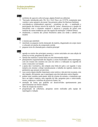 Verbetes jornalísticos
Profª Daniele Gross
Fonte: Dicionário de Comunicação Editora Campus
Carlos Alberto Rabaça / Gustavo Guimarães Barbosa 3ª edição
10
Op-ed
acrônimo de opposite-editorial-page, página frontal aos editoriais
“Inovação introduzida pelo The New York Times em 21/9/70, exatamente para
ventilar o setor opinativo do jornal. Seu primeiro editor foi Harrison Salisbury
convidando-se colaboradores especiais – jornalistas ou não – e ampliando a
participação dos leitores através da seção de ‘cartas’, dinamizou-se o quadro de
articulistas com o elemento surpresa e arejou-se a posição do jornal com
matérias de outras tendências que não aquela da instituição” (Alberto Dines)
atualmente, a maioria dos jornais brasileiros adota (ou tende a adotar) este
modelo
Olho
o mesmo que antetítulo
intertítulo ou pequeno trecho destacado da matéria, diagramado em corpo maior
e colocado em janelas da composição corrida
pequeno texto de chamada para a matéria principal
Pauta
agenda ou roteiro dos principais assuntos a serem noticiados em uma edição de
jornal ou revista, programa de rádio ou TV
súmula das matérias a serem feitas em uma determinada edição
planejamento esquematizado dos ângulos a serem focalizados numa reportagem,
com um resumo dos assuntos (no caso de suíte) e a indicação ou sugestão de
como o tema deve ser tratado
a pauta não é normativa, não estipula uma linha de ação a ser seguida: é uma
tentativa de orientar e dirigir metodicamente o trabalho do repórter, dentro dos
parâmetros que possam ser previstos
caso ocorra algum detalhe importante como notícia e não previsto na pauta, esta
não impede, obviamente, que a reportagem seja desviada para outros ângulos
podem estar contidos numa pauta, além do resumo do assunto, o tratamento que
deve ser dado à matéria, uma sugestão do lide, perguntas para o entrevistado,
nomes, endereços e telefones de possíveis fontes, etc.
anotação de temas que poderão ser desenvolvidos oportunamente para
aproveitamento em futuras edições
fonte de criação de assuntos
programação de coberturas, pesquisas serem realizadas pela equipe de
reportagem e redação
 