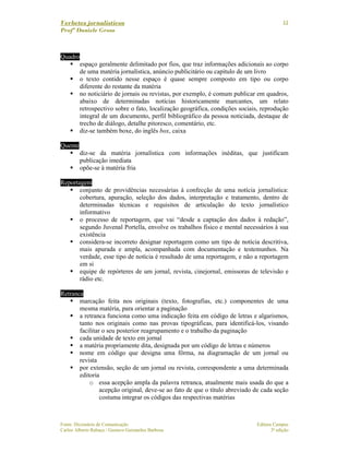Verbetes jornalísticos
Profª Daniele Gross
Fonte: Dicionário de Comunicação Editora Campus
Carlos Alberto Rabaça / Gustavo Guimarães Barbosa 3ª edição
11
Quadro
espaço geralmente delimitado por fios, que traz informações adicionais ao corpo
de uma matéria jornalística, anúncio publicitário ou capítulo de um livro
o texto contido nesse espaço é quase sempre composto em tipo ou corpo
diferente do restante da matéria
no noticiário de jornais ou revistas, por exemplo, é comum publicar em quadros,
abaixo de determinadas notícias historicamente marcantes, um relato
retrospectivo sobre o fato, localização geográfica, condições sociais, reprodução
integral de um documento, perfil bibliográfico da pessoa noticiada, destaque de
trecho de diálogo, detalhe pitoresco, comentário, etc.
diz-se também boxe, do inglês box, caixa
Quente
diz-se da matéria jornalística com informações inéditas, que justificam
publicação imediata
opõe-se à matéria fria
Reportagem
conjunto de providências necessárias à confecção de uma notícia jornalística:
cobertura, apuração, seleção dos dados, interpretação e tratamento, dentro de
determinadas técnicas e requisitos de articulação do texto jornalístico
informativo
o processo de reportagem, que vai “desde a captação dos dados à redação”,
segundo Juvenal Portella, envolve os trabalhos físico e mental necessários à sua
existência
considera-se incorreto designar reportagem como um tipo de notícia descritiva,
mais apurada e ampla, acompanhada com documentação e testemunhos. Na
verdade, esse tipo de notícia é resultado de uma reportagem, e não a reportagem
em si
equipe de repórteres de um jornal, revista, cinejornal, emissoras de televisão e
rádio etc.
Retranca
marcação feita nos originais (texto, fotografias, etc.) componentes de uma
mesma matéria, para orientar a paginação
a retranca funciona como uma indicação feita em código de letras e algarismos,
tanto nos originais como nas provas tipográficas, para identificá-los, visando
facilitar o seu posterior reagrupamento e o trabalho da paginação
cada unidade de texto em jornal
a matéria propriamente dita, designada por um código de letras e números
nome em código que designa uma fôrma, na diagramação de um jornal ou
revista
por extensão, seção de um jornal ou revista, correspondente a uma determinada
editoria
o essa acepção ampla da palavra retranca, atualmente mais usada do que a
acepção original, deve-se ao fato de que o título abreviado de cada seção
costuma integrar os códigos das respectivas matérias
 