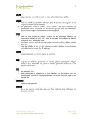 Verbetes jornalísticos
Profª Daniele Gross
Fonte: Dicionário de Comunicação Editora Campus
Carlos Alberto Rabaça / Gustavo Guimarães Barbosa 3ª edição
12
Rodapé
artigo de jornal ou revista inserido na parte inferior da mancha gráfica
Rubrica
título ou entrada que constitui indicação geral do assunto, da categoria, de um
conjunto determinado de elementos
em jornalismo, chama-se rubrica, nessa acepção, um título constante em
determinada seção ou coluna, ou mesmo uma posição fixa em determinada
página, reservada para colaboração frequente de alguém
Seção
parte de uma publicação (jornal, revista), de um programa televisivo ou
radiofônico, CD-ROM, site, etc., onde se agrupam informações do mesmo
gênero, ou sobre um mesmo tema.
exemplos: esportes, notícias internacionais, economia, política, cidade, polícia,
artes etc.
parte da redação de um veículo informativo onde trabalham os profissionais
responsáveis pelo mesmo tipo de matérias
Schinitt
pequena chamada na primeira página de um jornal
Série
conjunto de matérias, geralmente do mesmo gênero (reportagens, artigos,
histórias etc.), publicadas em jornal ou revista, geralmente numeradas e em
edições consecutivas
Side
em português, lado
texto complementar, relacionado ao tema abordado em uma matéria ou a um
detalhe desta, geralmente diagramado ao lado, em medida diferente, separado ou
não por fios
Sobretítulo
o mesmo que antetítulo
Stand-by
diz-se da matéria jornalística fria, que fica pendente para publicação no
momento oportuno
 