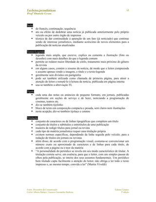 Verbetes jornalísticos
Profª Daniele Gross
Fonte: Dicionário de Comunicação Editora Campus
Carlos Alberto Rabaça / Gustavo Guimarães Barbosa 3ª edição
14
Suíte
do francês, continuação, sequência
ato ou efeito de dedobrar uma notícia já publicada anteriormente pelo próprio
veículo ou por outro órgão de imprensa
técnica de dar continuidade à apuração de um fato (já noticiado) que continue
sendo de interesse jornalístico, mediante acréscimo de novos elementos para a
publicação de notícias atualizadas
Texto-Legenda
legenda mais ampla, que escreve, explica ou comenta a ilustração (foto ou
desenho) com mais detalhes do que a legenda comum
permite ao redator maior liberdade de estilo, tratamento mais próximo do gênero
da revista
em alguns casos, contém o resumo da notícia, de modo que o leitor compreenda
o assunto apenas vendo a imagem, o título e o texto-legenda
geralmente sem divisões em parágrafos
pode ser também utilizada como chamada de primeira página, para atrair a
atenção do leitor e remetê-lo à leitura da notícia, publicada em página interna
usa-se também a abreviação TL
Tijolo
cada uma das notas ou anúncios de pequeno formato, em jornais, publicadas
geralmente em seções de serviço e de lazer, noticiando a programação de
cinemas, teatros etc.
diz-se também tijolinho
bloco de texto em composição compacta e pesada, sem claros nem ilustrações
nesta acepção, diz-se também tijolaço e catatau
Titulação
conjunto de caracteres ou de linhas tipográficas que compõem um título
conjunto de títulos e subtítulos e entretítulos de uma publicação
maneira de redigir títulos para jornal ou revista
cada tipo de matéria jornalística requer uma titulação própria
existem normas específicas, dependendo da linha seguida pelo veículo, para a
redação de títulos em jornais ou revistas
além disso, de acordo com a programação visual, costuma-se convencionar um
número exato ou aproximado de caracteres e de linhas para cada título, de
acordo com a página ou o teor da matéria
“A personalidade do periódico se revela em seu modo característico de titular. A
titulação correta serve, em essência, para que o leitor, com um simples passar de
olhos pela publicação, se inteire dos seus assuntos fundamentais. Um periódico
bem titulado capta facilmente a atenção do leitor; não obriga a ler todo o texto
impresso e, ao mesmo tempo, convida a ler” (Martin Vivaldi)
 