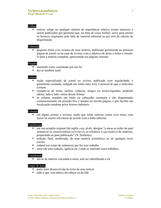 Verbetes jornalísticos
Profª Daniele Gross
Fonte: Dicionário de Comunicação Editora Campus
Carlos Alberto Rabaça / Gustavo Guimarães Barbosa 3ª edição
2
Calhau
notícia, artigo ou qualquer matéria de importância relativa (como anúncios a
serem publicados por permuta) que, na falta de coisa melhor, serve para encher
os buracos originados pela falta de material editorial ou por erro de cálculo de
diagramação.
Chamada
pequeno título e/ou resumo de uma matéria, publicado geralmente na primeira
página de jornal ou na capa de revista, com o objetivo de atrair o leitor e remetê-
lo para a matéria completa, apresentada nas páginas internas
Chapéu
antetítulo curto, sustentado por um fio
diz-se também sutiã
Coluna
seção especializada de jornal ou revista, publicada com regularidade e
geralmente assinada, redigida em estilo mais livre e pessoal do que o noticiário
comum
compõe-se de notas, sueltos, crônicas, artigos ou textos-legendas, podendo
adotar, lado a lado, várias dessas formas
as colunas mantêm um título ou cabeçalho constante e são diagramadas
costumeiramente em posição fixa e sempre na mesma página, o que facilita sua
localização imediata pelos leitores habituais
Colunão
em alguns jornais e revistas, seção que reúne notícias curtas e/ou notas, com
maior ou menor relevância de acordo com a linha editorial
Copidesque
em sua acepção original (do inglês copy desk), designa “a mesa ao redor da qual
sentam-se os reescrevedores (rewriters), os reledores (copyreaders) de matérias,
preparando-as para publicação” (N. Norberto)
redação final, melhorada, de uma matéria jornalística ou de qualquer texto
escrito
redator (ou corpo de redatores) que faz esse trabalho
setor (de uma redação, agência etc.) onde se realizam esses trabalhos
Coordenada
diz-se de matéria vinculada a outra, sem ser subordinada a ela
Corpo de texto
parte mais desenvolvida do texto de uma notícia
tudo o que vem abaixo da cabeça ou do lide
 