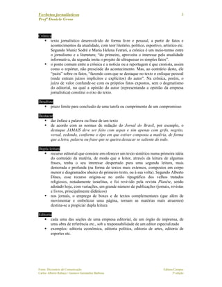 Verbetes jornalísticos
Profª Daniele Gross
Fonte: Dicionário de Comunicação Editora Campus
Carlos Alberto Rabaça / Gustavo Guimarães Barbosa 3ª edição
3
Crônica
texto jornalístico desenvolvido de forma livre e pessoal, a partir de fatos e
acontecimentos da atualidade, com teor literário, político, esportivo, artístico etc.
Segundo Muniz Sodré e Maria Helena Ferrari, a crônica é um meio-termo entre
o jornalismo e a literatura; “do primeiro, aproveita o interesse pela atualidade
informativa, da segunda imita o projeto de ultrapassar os simples fatos”.
o ponto comum entre a crônica e a notícia ou a reportagem é que cronista, assim
como o repórter, não prescinde do acontecimento. Mas, ao contrário deste, ele
“paira” sobre os fatos, “fazendo com que se destaque no texto o enfoque pessoal
(onde entram juízos implícitos e explícitos) do autor”. Na crônica, porém, o
juízo de valor confunde-se com os próprios fatos expostos, sem o dogmatismo
do editorial, no qual a opinião do autor (representando a opinião da empresa
jornalística) constitui o eixo do texto.
Deadline
prazo limite para conclusão de uma tarefa ou cumprimento de um compromisso
Destacar
dar ênfase a palavra ou frase de um texto
de acordo com as normas de redação do Jornal do Brasil, por exemplo, o
destaque JAMAIS deve ser feito com aspas e sim apenas com grifo, negrito,
versal, redondo, conforme o tipo em que estiver composta a matéria, de forma
que a letra, palavra ou frase que se queira destacar se saliente do todo.
Dupla leitura
recurso editorial que consiste em oferecer um texto sintético numa primeira idéia
do conteúdo da matéria, de modo que o leitor, através da leitura de algumas
frases, tenha o seu interesse despertado para uma segunda leitura, mais
demorada e profunda (na forma de textos mais extensos, compostos em corpo
menor e diagramados abaixo do primeiro texto, ou à sua volta). Segundo Alberto
Dines, esse recurso origina-se no estilo tipográfico dos velhos tratados
religiosos, notadamente israelitas, e foi revivido pela revista Planéte, sendo
adotado hoje, com variações, em grande número de publicações (jornais, revistas
e livros, principalmente didáticos)
nos jornais, o emprego de boxes e de textos complementares (que além de
movimentar e embelezar uma página, tornam as matérias mais atraentes)
destina-se a propiciar dupla leitura
Editoria
cada uma das seções de uma empresa editorial, de um órgão de imprensa, de
uma obra de referência etc., sob a responsabilidade de um editor especializado
exemplos: editoria econômica, editoria política, editoria de artes, editoria de
esportes etc.
 