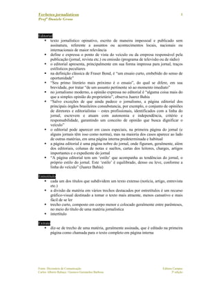 Verbetes jornalísticos
Profª Daniele Gross
Fonte: Dicionário de Comunicação Editora Campus
Carlos Alberto Rabaça / Gustavo Guimarães Barbosa 3ª edição
4
Editorial
texto jornalístico opinativo, escrito de maneira impessoal e publicado sem
assinatura, referente a assuntos ou acontecimentos locais, nacionais ou
internacionais de maior relevância
define e expressa o ponto de vista do veículo ou da empresa responsável pela
publicação (jornal, revista etc.) ou emissão (programa de televisão ou de rádio)
o editorial apresenta, principalmente em sua forma impressa para jornal, traços
estilísticos peculiares
na definição clássica de Fraser Bond, é “um ensaio curto, embebido do senso de
oportunidade”
“Seu primo literário mais próximo é o ensaio”, do qual se difere, em sua
brevidade, por tratar “de um assunto pertinente só ao momento imediato”
no jornalismo moderno, a opinião expressa no editorial é “alguma coisa mais do
que a simples opinião do proprietário”, observa Juarez Bahia
“Salvo exceções de que ainda padece o jornalismo, a página editorial dos
principais órgãos brasileiros consubstancia, por exemplo, o conjunto de opiniões
de diretores e editorialistas – estes profissionais, identificados com a linha do
jornal, escrevem e atuam com autonomia e independência, critério e
responsabilidade, garantindo um conceito de opinião que busca dignificar o
veículo”
o editorial pode aparecer em casos especiais, na primeira página do jornal (e
alguns jornais têm isso como norma), mas na maioria dos casos aparece ao lado
de outras matérias, em uma página interna predeterminada e habitual
a página editorial é uma página nobre do jornal, onde figuram, geralmente, além
dos editoriais, colunas de notas e sueltos, cartas dos leitores, charges, artigos
importantes e o expediente do jornal
“A página editorial tem um ‘estilo’ que acompanha as tendências do jornal, o
próprio estilo do jornal. Este ‘estilo’ é equilibrado, denso ou leve, conforme a
linha do veículo” (Juarez Bahia)
Entretítulo
cada um dos títulos que subdividem um texto extenso (notícia, artigo, entrevista
etc.)
a divisão da matéria em vários trechos destacados por entretítulos é um recurso
gráfico-visual destinado a tomar o texto mais atraente, menos cansativo e mais
fácil de se ler
trecho curto, composto em corpo menor e colocado geralmente entre parênteses,
no meio do título de uma matéria jornalística
intertítulo
Extrato
diz-se de trecho de uma matéria, geralmente assinada, que é editado na primeira
página como chamada para o texto completo em página interna
 
