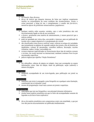 Verbetes jornalísticos
Profª Daniele Gross
Fonte: Dicionário de Comunicação Editora Campus
Carlos Alberto Rabaça / Gustavo Guimarães Barbosa 3ª edição
5
Fait-divers
em francês, fatos diversos
diz-se de notícia que desperta interesse do leitor por implicar rompimento
insólito ou extraordinário do curso cotidiano dos acontecimentos. Assim, o
crime passional, a briga de rua, o atropelamento, o assalto são fait-divers,
narrativas típicas do jornalismo sensacionalista e popularesco
Feature
qualquer matéria sobre assuntos variados, cujo o valor jornalístico não está
necessariamente ligado ao dia de sua ocorrência
o feature, geralmente uma matéria de entretenimento, é menos perecível que a
notícia comum
pode ser guardado por vários dias, sem perder o interesse, para ser publicado de
acordo com o espaço disponível e a programação do veículo
são classificados como features notícias, notas, crônicas ou artigos de variedades
que normalmente as páginas do segundo caderno dos jornais, tiras de história em
quadrinhos, colunas de passatempo, conselhos médicos, decoração, receitas
culinárias, xadrez, bridge, curiosidades etc.
existem empresas especializadas no fornecimento desse tipo de matéria a jornais
e revistas, em escala nacional ou internacional, mediante contratos fixos ou por
encomendas específicas
palavra inglesa que significa “feição fisionômica”
Fio-data
em cabeçalhos, cabeças de página ou rodapés, traço que acompanha ou segura
informações como: data da edição, título da publicação, seção (editoria) e
número da página
Foto-legenda
fotografia acompanhada de um texto-legenda, para publicação em jornal ou
revista
Fotomanchete
manchete cujo texto é conjugado a uma fotografia ou a qualquer outra ilustração,
constituindo um só elemento visual
recurso de programação visual mais comum em jornais vespertinos
Fotorreportagem
reportagem que tem nas fotografias o seu principal elemento informativo
resulta numa matéria jornalística em que as fotos são acompanhadas somente de
legendas ou de breve texto explicativo
Fria
diz-se da matéria jornalística sem compromisso exato com atualidade, e que por
isso não precisa necessariamente ser publicada imediatamente
 