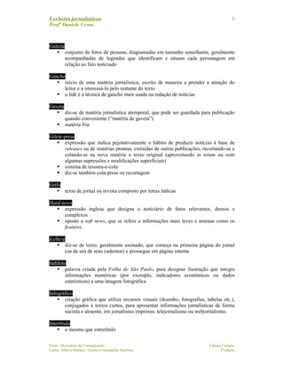 Verbetes jornalísticos
Profª Daniele Gross
Fonte: Dicionário de Comunicação Editora Campus
Carlos Alberto Rabaça / Gustavo Guimarães Barbosa 3ª edição
6
Galeria
conjunto de fotos de pessoas, diagramadas em tamanho semelhante, geralmente
acompanhadas de legendas que identificam e situam cada personagem em
relação ao fato noticiado
Gancho
início de uma matéria jornalística, escrito de maneira a prender a atenção do
leitor e a interessá-lo pelo restante do texto
o lide é a técnica de gancho mais usada na redação de notícias
Gaveta
diz-se de matéria jornalística atemporal, que pode ser guardada para publicação
quando conveniente (“matéria de gaveta”)
matéria fria
Gilete-press
expressão que indica pejorativamente o hábito de produzir notícias à base de
releases ou de matérias prontas, extraídas de outras publicações, recortando-se e
colando-se na nova matéria o texto original (aproveitando in totum ou com
algumas supressões e modificações superficiais)
sistema de tesoura-e-cola
diz-se também cola-press ou recortagem
Grifo
texto de jornal ou revista composto por letras itálicas
Hard news
expressão inglesa que designa o noticiário de fatos relevantes, densos e
complexos
oposto a soft news, que se refere a informações mais leves e amenas como os
features
Iceberg
diz-se de texto, geralmente assinado, que começa na primeira página do jornal
(ou de um de seus cadernos) e prossegue em página interna
Indifoto
palavra criada pela Folha de São Paulo, para designar ilustração que integra
informações numéricas (por exemplo, indicadores econômicos ou dados
estatísticos) a uma imagem fotográfica
Infográfico
criação gráfica que utiliza recursos visuais (desenho, fotografias, tabelas etc.),
conjugados a textos curtos, para apresentar informações jornalísticas de forma
sucinta e atraente, em jornalismo impresso, telejornalismo ou webjornalismo.
Intertítulo
o mesmo que entretítulo
 