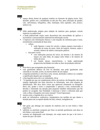 Verbetes jornalísticos
Profª Daniele Gross
Fonte: Dicionário de Comunicação Editora Campus
Carlos Alberto Rabaça / Gustavo Guimarães Barbosa 3ª edição
7
Janela
espaço aberto dentro de qualquer matéria ou elemento da página (texto, foto,
desenho, gráfico etc.), emoldurado ou não por fios, para colocação de quadro,
side, sub-retranca, infográfico, olho, ilustração, letra capitular, selo, feature,
anúncio etc.
Lauda
folha padronizada, própria para redação de matérias para qualquer veículo
impresso ou audiovisual
a lauda padronizada surgiu como decorrência das necessidades de agilizar e
racionalizar o processamento industrial da informação escrita
é impressa com informações básicas e com traçados de referência para o texto,
normalmente constituída de duas áreas
o cabeça
onde figuram o nome do veículo e alguns espaços reservados à
indicação do nome do autor, título da matéria, retranca, seção e
assunto, número de ordem e marcações gráficas
o área para o texto
com indicações precisas do início, do término e do número de
toques em cada linha, do espaço entre linhas e do número de
linhas do texto
em função dessas características, a lauda padronizada
proporciona facilidades em todas as fases da produção editorial
Legenda
texto breve que acompanha uma ilustração
vem geralmente debaixo da foto ou desenho, mas pode igualmente estar
colocada ao seu lado, acima, ou mesmo dentro do seu espaço
a legenda jornalística é uma frase curta, enxuta, destinada a indicar ou a ampliar
a significação daquilo que acompanha
a boa legenda nunca deve ser redundante, óbvia
“A legenda tem que ser complemente efetivo da notícia e da fotografia, não uma
simples duplicação dos fatos descritos na informação, nem uma etiqueta de
identificação. Não deve dizer coisas que aparecem claramente na fotografia.
Deve sim, ajudar o leitor a compreender e apreciar a foto, esclarecendo as
dúvidas e chamando sua atenção para pequenos detalhes interessantes que lhe
podem ter escapado. Sua finalidade é interessar o leitor o suficiente para que
volte a olhar a fotografia com maior atenção” (Tom Fepersman)
mesmo curta, a legenda deve ser criativa
pode ser informativa, explicativa, interpretativa (na medida em que chame a
atenção para este ou aquele detalhe da foto), irônica, instigadora etc.
Lidão
lide geral, que abrange um conjunto de matérias com ou sem títulos e lides
específicos
subtítulo ou antetítulo composto por frase ou período geralmente com duas ou
três linhas e sem ponto final
costuma ser diagramado com destaque, em corpo maior do que o do texto e
menor do que o do título
 