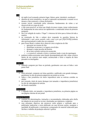 Verbetes jornalísticos
Profª Daniele Gross
Fonte: Dicionário de Comunicação Editora Campus
Carlos Alberto Rabaça / Gustavo Guimarães Barbosa 3ª edição
8
Lide
do inglês lead (comando, primeiro lugar, liderar, guiar, introduzir, encabeçar)
abertura de texto jornalístico, na qual se apresenta sucintamente o assunto ou se
destaca o fato essencial, o clímax da história
resumo inicial, constituído pelos elementos fundamentais do relato a ser
desenvolvido no corpo do texto
o lide torna possível, ao leitor que dispõe de pouco tempo, tomar conhecimento
do fundamental de uma notícia em rapidíssima e condensada leitura do primeiro
parágrafo
deve ser redigido de modo a “fisgar” o interesse do leitor para a leitura de toda a
matéria
na construção do lide o redator deve responder às questões básicas da
informação: o quê, quem, quando, onde, como e por quê [3Q-CO-PQ] (embora
não necessariamente a todas elas em conjunto)
para Fraser Bond, o redator deve observar cinco exigências do lide
o apresente um resumo do fato
o identifique as pessoas e os lugares envolvidos
o destaque o toque peculiar da história
o dê as mais recentes notícias do acontecido
o e, se possível, estimule o leitor a continuar lendo o resto da reportagem
podemos ainda acrescentar outra função desempenhada pelo lide: situar a notícia
dentro de um contexto mais amplo, esclarecendo o leitor a respeito de fatos
passados ou interligados
Linha fina
subtítulo composto por frase ou período, geralmente com uma só linha e sem
ponto final
Manchete
título principal, composto em letras garrafais e publicado com grande destaque,
geralmente no alto da primeira página de um jornal ou revista
indica o fato jornalístico de maior importância entre as notícias contidas na
edição
por extensão, título de maior destaque (em tamanho e importância jornalística)
no alto de cada página de notícias
do francês manchette
Manchetinha
o segundo título, em tamanho e importância jornalística, na primeira página ou
nas páginas internas de um jornal
Manual de Normas
conjunto de determinações, instruções e recomendações elaboradas pela chefia
de redação de um jornal ou revista e destinadas aos repórteres e redatores
seus principais objetivos são promover estilo próprio e unificado para a
publicação, padronizar o texto publicado em suas diversas seções, assegurar a
qualidade da publicação e sistematizar a preparação do material redacional para
facilitar o trabalho da produção editorial e gráfica
 