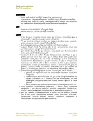 Verbetes jornalísticos
Profª Daniele Gross
Fonte: Dicionário de Comunicação Editora Campus
Carlos Alberto Rabaça / Gustavo Guimarães Barbosa 3ª edição
9
Nariz de cera
forma tradicional de introduzir uma notícia, reportagem etc.
o nariz de cera vigorava na linguagem jornalística antes do surgimento do lide
consistia num preâmbulo muitas vezes desnecessário, longo e vago, composto
em medida menor do que a medida normal da coluna ou da página
Nota
pequena notícia destinada à informação rápida
caracteriza-se por extrema brevidade e concisão
Notícia
relato de fatos ou acontecimentos atuais, de interesse e importância para a
comunidade, e capaz de ser compreendido pelo público
“O que é matéria-prima do jornalista não é palavra, é notícia: esta é a matéria-
prima com que se constrói o jornal” (Celso Kelly)
é em busca da notícia que se desenvolve toda a atividade jornalística
segundo Fraser Bond, “a notícia não é um acontecimento, ainda que
assombroso, mas a narração desse acontecimento”.
para Charles Dana, “é algo que interessa a uma grande parte da comunidade e
nunca tenha sido levado à sua atenção”
os editores da revista Colliers Weekly definem notícia como “tudo o que o
público necessita saber; tudo aquilo que o público deseja falar; quanto mais
comentário suscite, maior é o seu valor; é a informação exata e oportuna dos
acontecimentos, descobrimentos, opiniões e assuntos de todas as categorias que
interessam aos leitores; são os fatos essenciais de tudo o que aconteceu,
acontecimento ou idéia que têm interesse humano. A notícia se funda, pois, no
público, e deve-se avaliar seu interesse apreciando nela o que interessa ao
público. A essência, pois, da notícia, está determinada pelo interesse público”.
os manuais de jornalismo propõem diversas classificações para as notícias:
o previstas ou imprevistas (um fato anteriormente anunciado ou um fato
inesperado)
o espontâneas ou provocadas (um fato que ocorre independentemente do
esforço jornalístico ou o resultado de um levantamento, de uma
reportagem, como por exemplo uma enquete, reunindo opiniões de várias
pessoas)
o locais, estaduais, nacionais ou internacionais (quanto à procedência); etc.
como fenômeno essencialmente jornalístico, a notícia requer tratamento
apropriado – que envolve apuração, pesquisa, comparação, interpretação,
seleção – e redação adequada, de acordo com as peculiaridades do veículo
para que, com toda a técnica jornalística, se produza uma boa notícia, é essencial
que o fato reúna determinados atributos como: atualidade, veracidade,
oportunidade, interesse humano, raridade, curiosidade, importância e
consequências para a comunidade, proximidade etc.
 